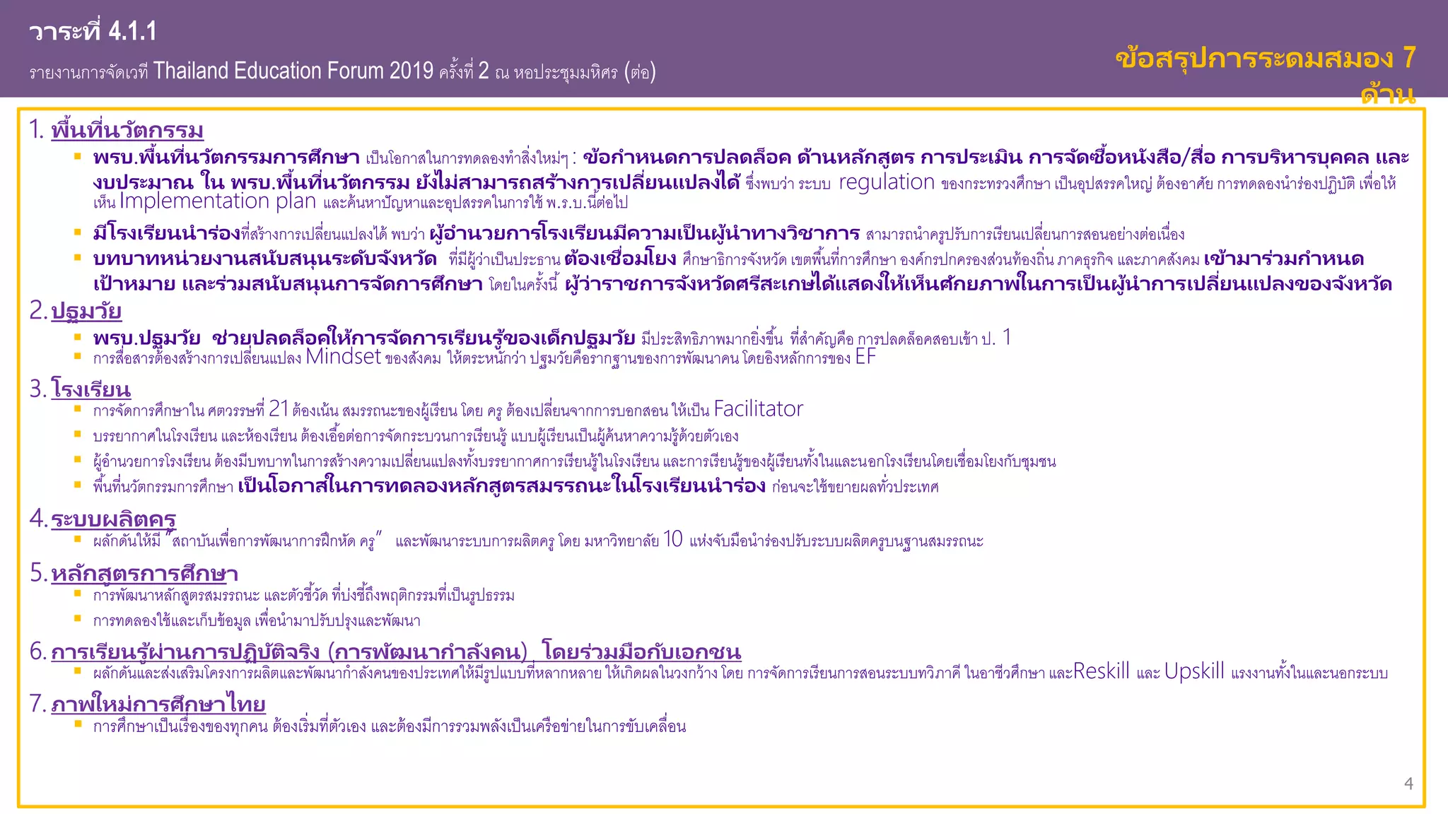 4
วาระที่ 4.1.1
รายงานการจัดเวที Thailand Education Forum 2019 ครั้งที่ 2 ณ หอประชุมมหิศร (ต่อ) ข้อสรุปการระดมสมอง 7
ด้าน
1. พื้นที่นวัตกรรม
 พรบ.พื้นที่นวัตกรรมการศึกษา เป็นโอกาสในการทดลองทาสิ่งใหม่ๆ : ข้อกาหนดการปลดล็อค ด้านหลักสูตร การประเมิน การจัดซื้อหนังสือ/สื่อ การบริหารบุคคล และ
งบประมาณ ใน พรบ.พื้นที่นวัตกรรม ยังไม่สามารถสร้างการเปลี่ยนแปลงได้ ซึ่งพบว่า ระบบ regulation ของกระทรวงศึกษา เป็นอุปสรรคใหญ่ ต้องอาศัย การทดลองนาร่องปฏิบัติ เพื่อให้
เห็น Implementation plan และค้นหาปัญหาและอุปสรรคในการใช้ พ.ร.บ.นี้ต่อไป
 มีโรงเรียนนาร่องที่สร้างการเปลี่ยนแปลงได้ พบว่า ผู้อานวยการโรงเรียนมีความเป็ นผู้นาทางวิชาการ สามารถนาครูปรับการเรียนเปลี่ยนการสอนอย่างต่อเนื่อง
 บทบาทหน่วยงานสนับสนุนระดับจังหวัด ที่มีผู้ว่าเป็นประธาน ต้องเชื่อมโยง ศึกษาธิการจังหวัด เขตพื้นที่การศึกษา องค์กรปกครองส่วนท้องถิ่น ภาคธุรกิจ และภาคสังคม เข้ามาร่วมกาหนด
เป้ าหมาย และร่วมสนับสนุนการจัดการศึกษา โดยในครั้งนี้ ผู้ว่าราชการจังหวัดศรีสะเกษได้แสดงให้เห็นศักยภาพในการเป็ นผู้นาการเปลี่ยนแปลงของจังหวัด
2.ปฐมวัย
 พรบ.ปฐมวัย ช่วยปลดล็อคให้การจัดการเรียนรู ้ของเด็กปฐมวัย มีประสิทธิภาพมากยิ่งขึ้น ที่สาคัญคือ การปลดล็อคสอบเข้า ป. 1
 การสื่อสารต้องสร้างการเปลี่ยนแปลง Mindset ของสังคม ให้ตระหนักว่า ปฐมวัยคือรากฐานของการพัฒนาคน โดยอิงหลักการของ EF
3. โรงเรียน
 การจัดการศึกษาใน ศตวรรษที่ 21 ต้องเน้น สมรรถนะของผู้เรียน โดย ครู ต้องเปลี่ยนจากการบอกสอน ให้เป็น Facilitator
 บรรยากาศในโรงเรียน และห้องเรียน ต้องเอื้อต่อการจัดกระบวนการเรียนรู้ แบบผู้เรียนเป็นผู้ค้นหาความรู้ด้วยตัวเอง
 ผู้อานวยการโรงเรียน ต้องมีบทบาทในการสร้างความเปลี่ยนแปลงทั้งบรรยากาศการเรียนรู้ในโรงเรียน และการเรียนรู้ของผู้เรียนทั้งในและนอกโรงเรียนโดยเชื่อมโยงกับชุมชน
 พื้นที่นวัตกรรมการศึกษา เป็ นโอกาสในการทดลองหลักสูตรสมรรถนะในโรงเรียนนาร่อง ก่อนจะใช้ขยายผลทั่วประเทศ
4.ระบบผลิตครู
 ผลักดันให้มี “สถาบันเพื่อการพัฒนาการฝึกหัด ครู” และพัฒนาระบบการผลิตครู โดย มหาวิทยาลัย 10 แห่งจับมือนาร่องปรับระบบผลิตครูบนฐานสมรรถนะ
5.หลักสูตรการศึกษา
 การพัฒนาหลักสูตรสมรรถนะ และตัวชี้วัด ที่บ่งชี้ถึงพฤติกรรมที่เป็นรูปธรรม
 การทดลองใช้และเก็บข้อมูล เพื่อนามาปรับปรุงและพัฒนา
6. การเรียนรู ้ผ่านการปฏิบัติจริง (การพัฒนากาลังคน) โดยร่วมมือกับเอกชน
 ผลักดันและส่งเสริมโครงการผลิตและพัฒนากาลังคนของประเทศให้มีรูปแบบที่หลากหลายให้เกิดผลในวงกว้างโดย การจัดการเรียนการสอนระบบทวิภาคี ในอาชีวศึกษาและReskill และ Upskill แรงงานทั้งในและนอกระบบ
7. ภาพใหม่การศึกษาไทย
 การศึกษาเป็นเรื่องของทุกคน ต้องเริ่มที่ตัวเอง และต้องมีการรวมพลังเป็นเครือข่ายในการขับเคลื่อน
 