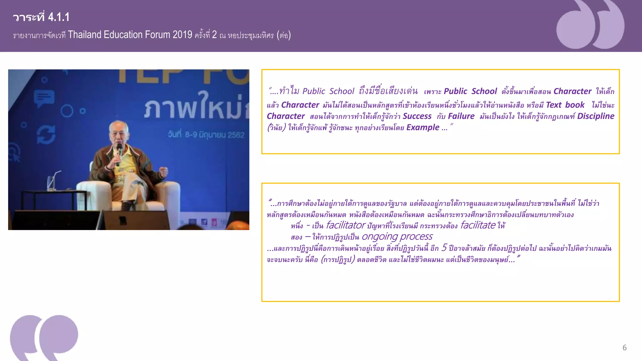 6
วาระที่ 4.1.1
รายงานการจัดเวที Thailand Education Forum 2019 ครั้งที่ 2 ณ หอประชุมมหิศร (ต่อ)
“…การศึกษาต้องไม่อยู่ภายใต้การดูแลของรัฐบาล แต่ต้องอยู่ภายใต้การดูแลและควบคุมโดยประชาชนในพื้นที่ ไม่ใช่ว่า
หลักสูตรต้องเหมือนกันหมด หนังสือต้องเหมือนกันหมด ฉะนั้นกระทรวงศึกษาธิการต้องเปลี่ยนบทบาทตัวเอง
หนึ่ง - เป็น facilitator ปัญหาที่โรงเรียนมี กระทรวงต้อง facilitate ให้
สอง – ให้การปฏิรูปเป็น ongoing process
...และการปฏิรูปนี่คือการเดินหน้าอยู่เรื่อย สิ่งที่ปฏิรูปวันนี้ อีก 5 ปีอาจล้าสมัย ก็ต้องปฏิรูปต่อไป ฉะนั้นอย่าไปคิดว่าเกมมัน
จะจบนะครับ นี่คือ (การปฏิรูป) ตลอดชีวิต และไม่ใช่ชีวิตผมนะ แต่เป็นชีวิตของมนุษย์…”
“….ทำไม Public School ถึงมีชื่อเสียงเด่น เพราะ Public School ตั้งขึ้นมาเพื่อสอน Character ให้เด็ก
แล้ว Character มันไม่ได้สอนเป็นหลักสูตรที่เข้าห้องเรียนหนึ่งชั่วโมงแล้วให้อ่านหนังสือ หรือมี Text book ไม่ใช่นะ
Character สอนได้จากการทาให้เด็กรู้จักว่า Success กับ Failure มันเป็นยังไง ให้เด็กรู้จักกเเกฑ์์ Discipline
(วินัย) ให้เด็กรู้จักแพ้ รู้จักชนะ ทุกอย่างเรียนโดย Example …”
 