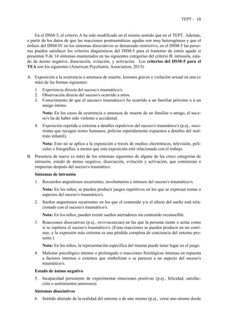 TEPT - 10
En el DSM-5, el criterio A ha sido modificado en el mismo sentido que en el TEPT. Además,
a partir de los datos de que las reacciones postraumáticas agudas son muy heterogéneas y que el
énfasis del DSM-IV en los síntomas disociativos es demasiado restrictivo, en el DSM-5 las perso-
nas pueden satisfacer los criterios diagnósticos del DSM-5 para el trastorno de estrés agudo si
presentan 9 de 14 síntomas enumerados en las siguientes categorías del criterio B: intrusión, esta-
do de ánimo negativo, disociación, evitación, y activación. Los criterios del DSM-5 para el
TEA son los siguientes (American Psychiatric Association, 2013):
A. Exposición a la ocurrencia o amenaza de muerte, lesiones graves o violación sexual en una (o
más) de las formas siguientes:
1. Experiencia directa del suceso/s traumático/s.
2. Observación directa del suceso/s ocurrido a otros.
3. Conocimiento de que el suceso/s traumático/s ha ocurrido a un familiar próximo o a un
amigo íntimo.
Nota: En los casos de ocurrencia o amenaza de muerte de un familiar o amigo, el suce-
so/s ha de haber sido violento o accidental.
4. Exposición repetida o extrema a detalles repulsivos del suceso/s traumático/s (p.ej., soco-
rristas que recogen restos humanos; policías repetidamente expuestos a detalles del mal-
trato infantil).
Nota: Esto no se aplica a la exposición a través de medios electrónicos, televisión, pelí-
culas o fotografías, a menos que esta exposición esté relacionada con el trabajo.
B. Presencia de nueve (o más) de los síntomas siguientes de alguna de las cinco categorías de
intrusión, estado de ánimo negativo, disociación, evitación y activación, que comienzan o
empeoran después del suceso/s traumático:
Síntomas de intrusión
1. Recuerdos angustiosos recurrentes, involuntarios e intrusos del suceso/s traumático/s.
Nota: En los niños, se pueden producir juegos repetitivos en los que se expresan temas o
aspectos del suceso/s traumático/s.
2. Sueños angustiosos recurrentes en los que el contenido y/o el afecto del sueño está rela-
cionado con el suceso/s traumático/s.
Nota: En los niños, pueden existir sueños aterradores sin contenido reconocible.
3. Reacciones disociativas (p.ej., reviviscencias) en las que la persona siente o actúa como
si se repitiera el suceso/s traumático/s. (Estas reacciones se pueden producir en un conti-
nuo, y la expresión más extrema es una pérdida completa de conciencia del entorno pre-
sente.)
Nota: En los niños, la representación específica del trauma puede tener lugar en el juego.
4. Malestar psicológico intenso o prolongado o reacciones fisiológicas intensas en repuesta
a factores internos o externos que simbolizan o se parecen a un aspecto del suceso/s
traumático/s.
Estado de ánimo negativo
5. Incapacidad persistente de experimentar emociones positivas (p.ej., felicidad, satisfac-
ción o sentimientos amorosos).
Síntomas disociativos
6. Sentido alterado de la realidad del entorno o de uno mismo (p.ej., verse uno mismo desde
 