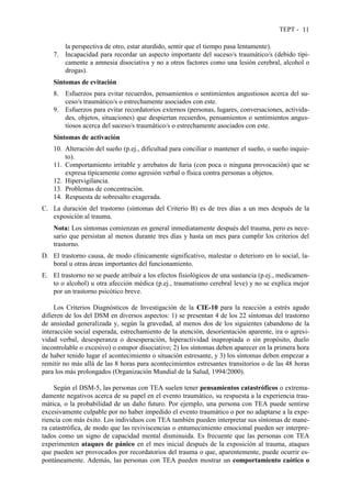 TEPT - 11
la perspectiva de otro, estar aturdido, sentir que el tiempo pasa lentamente).
7. Incapacidad para recordar un aspecto importante del suceso/s traumático/s (debido típi-
camente a amnesia disociativa y no a otros factores como una lesión cerebral, alcohol o
drogas).
Síntomas de evitación
8. Esfuerzos para evitar recuerdos, pensamientos o sentimientos angustiosos acerca del su-
ceso/s traumático/s o estrechamente asociados con este.
9. Esfuerzos para evitar recordatorios externos (personas, lugares, conversaciones, activida-
des, objetos, situaciones) que despiertan recuerdos, pensamientos o sentimientos angus-
tiosos acerca del suceso/s traumático/s o estrechamente asociados con este.
Síntomas de activación
10. Alteración del sueño (p.ej., dificultad para conciliar o mantener el sueño, o sueño inquie-
to).
11. Comportamiento irritable y arrebatos de furia (con poca o ninguna provocación) que se
expresa típicamente como agresión verbal o física contra personas u objetos.
12. Hipervigilancia.
13. Problemas de concentración.
14. Respuesta de sobresalto exagerada.
C. La duración del trastorno (síntomas del Criterio B) es de tres días a un mes después de la
exposición al trauma.
Nota: Los síntomas comienzan en general inmediatamente después del trauma, pero es nece-
sario que persistan al menos durante tres días y hasta un mes para cumplir los criterios del
trastorno.
D. El trastorno causa, de modo clínicamente significativo, malestar o deterioro en lo social, la-
boral u otras áreas importantes del funcionamiento.
E. El trastorno no se puede atribuir a los efectos fisiológicos de una sustancia (p.ej., medicamen-
to o alcohol) u otra afección médica (p.ej., traumatismo cerebral leve) y no se explica mejor
por un trastorno psicótico breve.
Los Criterios Diagnósticos de Investigación de la CIE-10 para la reacción a estrés agudo
difieren de los del DSM en diversos aspectos: 1) se presentan 4 de los 22 síntomas del trastorno
de ansiedad generalizada y, según la gravedad, al menos dos de los siguientes (abandono de la
interacción social esperada, estrechamiento de la atención, desorientación aparente, ira o agresi-
vidad verbal, desesperanza o desesperación, hiperactividad inapropiada o sin propósito, duelo
incontrolable o excesivo) o estupor disociativo; 2) los síntomas deben aparecer en la primera hora
de haber tenido lugar el acontecimiento o situación estresante, y 3) los síntomas deben empezar a
remitir no más allá de las 8 horas para acontecimientos estresantes transitorios o de las 48 horas
para los más prolongados (Organización Mundial de la Salud, 1994/2000).
Según el DSM-5, las personas con TEA suelen tener pensamientos catastróficos o extrema-
damente negativos acerca de su papel en el evento traumático, su respuesta a la experiencia trau-
mática, o la probabilidad de un daño futuro. Por ejemplo, una persona con TEA puede sentirse
excesivamente culpable por no haber impedido el evento traumático o por no adaptarse a la expe-
riencia con más éxito. Los individuos con TEA también pueden interpretar sus síntomas de mane-
ra catastrófica, de modo que las reviviscencias o entumecimiento emocional pueden ser interpre-
tados como un signo de capacidad mental disminuida. Es frecuente que las personas con TEA
experimenten ataques de pánico en el mes inicial después de la exposición al trauma, ataques
que pueden ser provocados por recordatorios del trauma o que, aparentemente, puede ocurrir es-
pontáneamente. Además, las personas con TEA pueden mostrar un comportamiento caótico o
 