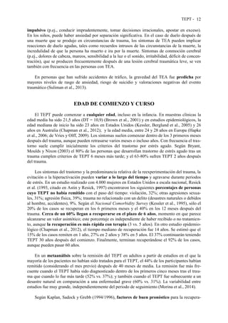 TEPT - 12
impulsivo (p.ej., conducir imprudentemente, tomar decisiones irracionales, apostar en exceso).
En los niños, puede haber ansiedad por separación significativa. En el caso de duelo después de
una muerte que se produjo en circunstancias de trauma, los síntomas de TEA pueden implicar
reacciones de duelo agudas, tales como recuerdos intrusos de las circunstancias de la muerte, la
incredulidad de que la persona ha muerto e ira por la muerte. Síntomas de conmoción cerebral
(p.ej., dolores de cabeza, mareos, sensibilidad a la luz o el sonido, irritabilidad, déficit de concen-
tración), que se producen frecuentemente después de una lesión cerebral traumática leve, se ven
también con frecuencia en las personas con TEA.
En personas que han sufrido accidentes de tráfico, la gravedad del TEA fue predicha por
mayores niveles de rasgo de ansiedad, riesgo de suicidio y valoraciones negativas del evento
traumático (Suliman et al., 2013).
EDAD DE COMIENZO Y CURSO
El TEPT puede comenzar a cualquier edad, incluso en la infancia. En muestras clínicas la
edad media ha sido 21,5 años (DT = 10,9) (Brown et al., 2001) y en estudios epidemiológicos, la
edad mediana de inicio ha sido 23 años en Estados Unidos (Kessler, Berglund et al., 2005) y 26
años en Australia (Chapman et al., 2012); y la edad media, entre 24 y 28 años en Europa (Hapke
et al., 2006; de Vries y Olff, 2009). Los síntomas suelen comenzar dentro de los 3 primeros meses
después del trauma, aunque pueden retrasarse varios meses o incluso años. Con frecuencia el tras-
torno suele cumplir inicialmente los criterios del trastorno por estrés agudo. Según Bryant,
Moulds y Nixon (2003) el 80% de las personas que desarrollan trastorno de estrés agudo tras un
trauma cumplen criterios de TEPT 6 meses más tarde; y el 63-80% sufren TEPT 2 años después
del trauma.
Los síntomas del trastorno y la predominancia relativa de la reexperimentación del trauma, la
evitación o la hiperactivación pueden variar a lo largo del tiempo y agravarse durante periodos
de estrés. En un estudio realizado con 4.000 mujeres en Estados Unidos a escala nacional, Resick
et al. (1993, citado en Astin y Resick, 1997) encontraron los siguientes porcentajes de personas
cuyo TEPT no había remitido con el paso del tiempo: violación, 32%; otras agresiones sexua-
les, 31%; agresión física, 39%; trauma no relacionado con un delito (desastres naturales o debidos
al hombre, accidentes), 9%. Según el Nacional Comorbidity Survey (Kessler et al., 1995), sólo el
20% de los casos se recuperan en los 6 primeros meses y el 40% en los 12 meses después del
trauma. Cerca de un 60% llegan a recuperarse en el plazo de 6 años, momento en que parece
alcanzarse un valor asintótico; este porcentaje es independiente de haber recibido o no tratamien-
to, aunque la recuperación es más rápida con terapia (3 vs. 5 años). En otro estudio epidemio-
lógico (Chapman et al., 2012), el tiempo mediano de recuperación fue 14 años. Se estimó que el
15% de los casos remiten en 1 año, 27% en 2 años y 38% en 5 años. El 37% continuarán teniendo
TEPT 30 años después del comienzo. Finalmente, terminan recuperándose el 92% de los casos,
aunque pueden pasar 60 años.
En un metaanálisis sobre la remisión del TEPT en adultos a partir de estudios en el que la
mayoría de los pacientes no habían sido tratados para el TEPT, el 44% de los participantes habían
remitido (considerando el mes previo) después de 40 meses de media. La remisión fue más fre-
cuente cuando el TEPT había sido diagnosticado dentro de los primeros cinco meses tras el trau-
ma que cuando lo fue más tarde (52% vs. 37%); y también cuando el TEPT fue subsecuente a un
desastre natural en comparación a una enfermedad grave (60% vs. 31%). La variabilidad entre
estudios fue muy grande, independientemente del periodo de seguimiento (Morina et al., 2014).
Según Kaplan, Sadock y Grebb (1994/1996), factores de buen pronóstico para la recupera-
 