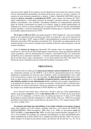TEPT - 13
ción son el inicio rápido de los síntomas, la corta duración de estos (menos de 6 meses), un buen
nivel de funcionamiento premórbido, una buena red de apoyo social, no ser niño o anciano y la
ausencia de otros trastornos psiquiátricos o médicos. Connor y Butterfield (2003/2005) citan los
siguientes factores asociados a cronicidad del TEPT: mayor número de síntomas del TEPT,
mayor embotamiento y reactividad, presencia de ansiedad y trastornos afectivos, enfermedades
médicas concomitantes, sexo femenino, antecedentes familiares de comportamiento antisocial,
abuso de alcohol y antecedentes de trauma en la infancia. Según el estudio epidemiológico de
Chapman et al. (2012), es menos probable que se recuperen del TEPT los que han experimentado
traumas infantiles o violencia interpersonal o presentan síntomas graves o trastornos comórbidos
de ansiedad o depresión posteriores al TEPT.
Por lo que se refiere al TEA, este puede progresar a TEPT después de 1 mes, pero también
puede ser una respuesta de estrés transitorio que remite en el plazo de 1 mes tras la exposición al
trauma y no da lugar a TEPT. Según el DSM-5, aproximadamente la mitad de las personas que
finalmente desarrollan TEPT presentan inicialmente TEA. Puede haber un empeoramiento de los
síntomas durante el mes inicial, a menudo como resultado de factores vitales estresantes o de más
eventos traumáticos.
Entre los factores de riesgo para desarrollar TEA pueden citarse los siguientes: trastorno
mental previo, altos niveles de afectividad negativa (neuroticismo), mayor gravedad percibida del
evento traumático, estilo de afrontamiento de evitación y reactividad elevada. Las valoraciones
catastróficas de la experiencia traumática –a menudo caracterizadas por anticipaciones exagera-
das de un daño futuro, culpa o desesperanza– son un fuerte predictor del TEA. Otro factor es la
historia de sucesos traumáticos previos (American Psychiatric Association, 2013).
FRECUENCIA
Conviene tener en cuenta que los datos de prevalencia varían en función de diversos facto-
res: instrumento utilizado, uso del DSM-IV o de la CIE-10, operacionalización de los criterios
diagnósticos, metodología de entrevista, país estudiado y datos sociodemográficos (sexo, edad,
nivel socioeconómico, estado civil). Por otra parte, los datos de prevalencia-vida (tener el tras-
torno en algún momento de la vida) obtenidos retrospectivamente, como los que se presentan
más adelante, pueden ser una subestimación debido a problemas de recuerdo, especialmente si
se ha padecido un trastorno que no es crónico ni recurrente. Cuando los datos se obtienen pros-
pectivamente, las cifras de prevalencia-vida de los trastornos de ansiedad se doblan como míni-
mo, aunque no se estudió específicamente el TEPT (Moffitt et al., 2009).
En el National Comorbidity Survey Replication, llevado a cabo con 5.692 estadounidenses
adultos, la prevalencia anual fue 3,5% y la prevalencia-vida, 6,8%. El 36,6% de los casos fueron
graves, el 33,1% moderados y el 30,2%, leves. Se estima que hasta los 75 años un 8,7% habrá
desarrollado el trastorno (Kessler, Berglund et al., 2005; Kessler, Chiu et al., 2005). En un estudio
australiano la prevalencia anual y la prevalencia-vida fueron 4,4% y 7,2% respectivamente (McE-
voy, Grove y Slade, 2011).
Prevalencias más bajas han sido halladas en un estudio realizado en seis países europeos
(entre ellos España) con 21.425 adultos, mediante entrevista y con criterios del DSM-IV-TR
(ESEMeD/MHEDEA 2000 Investigators, 2004; Haro et al., 2006). La prevalencia anual del
TEPT fue 0,9% y la prevalencia-vida, 1,9%; la razón entre mujeres/hombres afectados fue 3,2
(2,6 a 3,8 en España). Sin embargo, por cuestiones metodológicas, los datos del ESEMeD repre-
sentan probablemente el límite inferior de la verdadera prevalencia (Kessler, 2007). En otros es-
tudios europeos la mediana de prevalencia anual y prevalencia-vida ha sido del 1% y 2%. En su
 