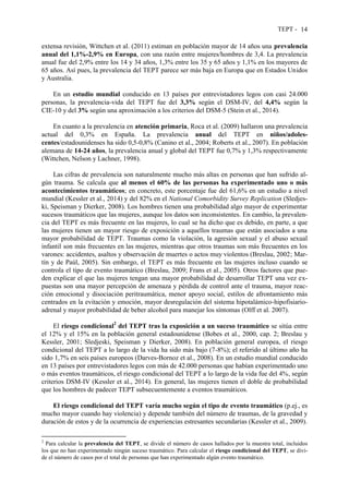 TEPT - 14
extensa revisión, Wittchen et al. (2011) estiman en población mayor de 14 años una prevalencia
anual del 1,1%-2,9% en Europa, con una razón entre mujeres/hombres de 3,4. La prevalencia
anual fue del 2,9% entre los 14 y 34 años, 1,3% entre los 35 y 65 años y 1,1% en los mayores de
65 años. Así pues, la prevalencia del TEPT parece ser más baja en Europa que en Estados Unidos
y Australia.
En un estudio mundial conducido en 13 países por entrevistadores legos con casi 24.000
personas, la prevalencia-vida del TEPT fue del 3,3% según el DSM-IV, del 4,4% según la
CIE-10 y del 3% según una aproximación a los criterios del DSM-5 (Stein et al., 2014).
En cuanto a la prevalencia en atención primaria, Roca et al. (2009) hallaron una prevalencia
actual del 0,3% en España. La prevalencia anual del TEPT en niños/adoles-
centes/estadounidenses ha sido 0,5-0,8% (Canino et al., 2004; Roberts et al., 2007). En población
alemana de 14-24 años, la prevalencia anual y global del TEPT fue 0,7% y 1,3% respectivamente
(Wittchen, Nelson y Lachner, 1998).
Las cifras de prevalencia son naturalmente mucho más altas en personas que han sufrido al-
gún trauma. Se calcula que al menos el 60% de las personas ha experimentado uno o más
acontecimientos traumáticos; en concreto, este porcentaje fue del 61,6% en un estudio a nivel
mundial (Kessler et al., 2014) y del 82% en el National Comorbidity Survey Replication (Sledjes-
ki, Speisman y Dierker, 2008). Los hombres tienen una probabilidad algo mayor de experimentar
sucesos traumáticos que las mujeres, aunque los datos son inconsistentes. En cambio, la prevalen-
cia del TEPT es más frecuente en las mujeres, lo cual se ha dicho que es debido, en parte, a que
las mujeres tienen un mayor riesgo de exposición a aquellos traumas que están asociados a una
mayor probabilidad de TEPT. Traumas como la violación, la agresión sexual y el abuso sexual
infantil son más frecuentes en las mujeres, mientras que otros traumas son más frecuentes en los
varones: accidentes, asaltos y observación de muertes o actos muy violentos (Breslau, 2002; Mar-
tín y de Paúl, 2005). Sin embargo, el TEPT es más frecuente en las mujeres incluso cuando se
controla el tipo de evento traumático (Breslau, 2009; Frans et al., 2005). Otros factores que pue-
den explicar el que las mujeres tengan una mayor probabilidad de desarrollar TEPT una vez ex-
puestas son una mayor percepción de amenaza y pérdida de control ante el trauma, mayor reac-
ción emocional y disociación peritraumática, menor apoyo social, estilos de afrontamiento más
centrados en la evitación y emoción, mayor desregulación del sistema hipotalámico-hipofisiario-
adrenal y mayor probabilidad de beber alcohol para manejar los síntomas (Olff et al. 2007).
El riesgo condicional2
del TEPT tras la exposición a un suceso traumático se sitúa entre
el 12% y el 15% en la población general estadounidense (Bobes et al., 2000, cap. 2; Breslau y
Kessler, 2001; Sledjeski, Speisman y Dierker, 2008). En población general europea, el riesgo
condicional del TEPT a lo largo de la vida ha sido más bajo (7-8%); el referido al último año ha
sido 1,7% en seis países europeos (Darves-Bornoz et al., 2008). En un estudio mundial conducido
en 13 países por entrevistadores legos con más de 42.000 personas que habían experimentado uno
o más eventos traumáticos, el riesgo condicional del TEPT a lo largo de la vida fue del 4%, según
criterios DSM-IV (Kessler et al., 2014). En general, las mujeres tienen el doble de probabilidad
que los hombres de padecer TEPT subsecuentemente a eventos traumáticos.
El riesgo condicional del TEPT varía mucho según el tipo de evento traumático (p.ej., es
mucho mayor cuando hay violencia) y depende también del número de traumas, de la gravedad y
duración de estos y de la ocurrencia de experiencias estresantes secundarias (Kessler et al., 2009).
2
Para calcular la prevalencia del TEPT, se divide el número de casos hallados por la muestra total, incluidos
los que no han experimentado ningún suceso traumático. Para calcular el riesgo condicional del TEPT, se divi-
de el número de casos por el total de personas que han experimentado algún evento traumático.
 