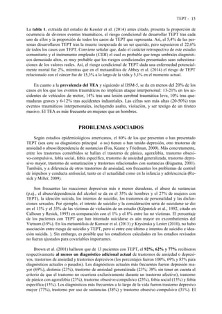 TEPT - 15
La tabla 1, extraída del estudio de Kessler et al. (2014) antes citado, presenta la proporción de
ocurrencia de diversos eventos traumáticos, el riesgo condicional de desarrollar TEPT tras cada
uno de ellos y la proporción de todos los casos de TEPT que representa. Así, el 5,4% de las per-
sonas desarrollaron TEPT tras la muerte inesperada de un ser querido, pero supusieron el 22,6%
de todos los casos con TEPT. Conviene señalar que, dado el carácter retrospectivo de este estudio
comunitario y el instrumento empleado (CIDI) el cual es probable que tenga umbrales diagnósti-
cos demasiado altos, es muy probable que los riesgos condicionales presentados sean subestima-
ciones de los valores reales. Así, el riesgo condicional de TEPT dada una enfermedad potencial-
mente mortal fue 2%, mientras que en el metaanálisis de Abbey et al. (2014) el riesgo de TEPT
relacionado con el cáncer fue de 15,3% a lo largo de la vida y 5,1% en el momento actual.
En cuanto a la prevalencia del TEA y siguiendo al DSM-5, se da en menos del 20% de los
casos en los que los eventos traumáticos no implican ataque interpersonal: 13-21% en los ac-
cidentes de vehículos de motor, 14% tras una lesión cerebral traumática leve, 10% tras que-
maduras graves y 6-12% tras accidentes industriales. Las cifras son más altas (20-50%) tras
eventos traumáticos interpersonales, incluyendo asalto, violación, y ser testigo de un tiroteo
masivo. El TEA es más frecuente en mujeres que en hombres.
PROBLEMAS ASOCIADOS
Según estudios epidemiológicos americanos, el 80% de los que presentan o han presentado
TEPT (sea este su diagnóstico principal o no) tienen o han tenido depresión, otro trastorno de
ansiedad o abuso/dependencia de sustancias (Foa, Keane y Friedman, 2000). Más concretamente,
entre los trastornos comórbidos se hallan el trastorno de pánico, agorafobia, trastorno obsesi-
vo-compulsivo, fobia social, fobia específica, trastorno de ansiedad generalizada, trastorno depre-
sivo mayor, trastorno de somatización y trastornos relacionados con sustancias (Báguena, 2001).
También, y a diferencia de otros trastornos de ansiedad, son frecuentes los problemas de control
de impulsos y conducta antisocial, tanto en el actualidad como en la infancia y adolescencia (Re-
sick y Miller, 2009).
Son frecuentes las reacciones depresivas más o menos duraderas, el abuso de sustancias
(p.ej., el abuso/dependencia del alcohol se da en el 35% de hombres y el 27% de mujeres con
TEPT), la ideación suicida, los intentos de suicidio, los trastornos de personalidad y las disfun-
ciones sexuales. Por ejemplo, el intento de suicidio y la consideración seria de suicidarse se dio
en el 13% y el 33% de las víctimas de violación de un estudio (Kilpatrick et al., 1992, citado en
Calhoun y Resick, 1993) en comparación con el 1% y el 8% entre las no víctimas. El porcentaje
de los pacientes con TEPT que han intentado suicidarse es aún mayor en excombatientes del
Vietnam (19%). En los metaanálisis de Kanwar et al. (2013) y Krysinska y Lester (2010), no hubo
asociación entre riesgo de suicidio y TEPT, pero sí entre este último e intentos de suicidio e idea-
ción suicida. ). Sin embargo, es posible que los estadísticos calculados en los estudios revisados
no fueran ajustados para covariables importantes.
Brown et al. (2001) hallaron que de 13 pacientes con TEPT, el 92%, 62% y 77% recibieron
respectivamente al menos un diagnóstico adicional actual de trastornos de ansiedad o depresi-
vos, trastornos de ansiedad y trastornos depresivos (los porcentajes fueron 100%, 69% y 85% para
diagnósticos actuales o pasados). Los diagnósticos actuales más frecuentes fueron depresión ma-
yor (69%), distimia (23%), trastorno de ansiedad generalizada (23%; 38% sin tener en cuenta el
criterio de que el trastorno no ocurriera exclusivamente durante un trastorno afectivo), trastorno
de pánico con agorafobia (23%), trastorno obsesivo-compulsivo (23%), fobia social (15%) y fobia
específica (15%). Los diagnósticos más frecuentes a lo largo de la vida fueron trastorno depresivo
mayor (77%), trastorno por uso de sustancias (38%) y trastorno obsesivo-compulsivo (31%). El
 