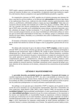 TEPT - 16
TEPT tendió a aparecer posteriormente a otros trastornos de ansiedad y afectivos con las excep-
ciones del trastorno de pánico con o sin agorafobia y la depresión mayor (que tendieron a seguir-
lo) y del trastorno obsesivo-compulsivo (con igual probabilidad de precederlo y seguirlo).
En comparación a personas sin TEPT, aquellas con el trastorno presentan más síntomas mé-
dicos, usan más los servicios médicos, se les detectan más enfermedades de diversos tipos duran-
te las exploraciones físicas (p.ej., síndrome de colon irritable, trastornos gastrointestinales, dolor
crónico y, posiblemente, enfermedad cardíaca) y tienen una mayor mortalidad. Todas estas con-
secuencias adversas pueden estar mediadas por el TEPT (Foa, Keane y Friedman, 2000). De he-
cho, tras controlar otros factores predisponentes, Boscarino (2006) halló en veteranos militares
que el TEPT estuvo asociado con la mortalidad por causas externas, incluyendo homicidio, suici-
dio, sobredosis de drogas y heridas involuntarias. Y en el estudio de Boscarino (2008), el TEPT
estuvo asociado prospectivamente con una mayor mortalidad por enfermedad cardíaca en vetera-
nos que no tenían dicha enfermedad en la línea base; sin embargo, aunque se controlaron ciertos
factores de riesgo (tabaco, obesidad), no se controlaron otros como el sedentarismo y el consumo
de alcohol y drogas.
El insomnio es frecuente en pacientes con TEPT y no puede hacer que no estén en condicio-
nes de atender bien durante las sesiones de terapia si estas se programan a primera hora de la ma-
ñana.
Por último cabe mencionar lo que se ha dado en llamar TEPT complejo, es decir la asocia-
ción del TEPT con una serie de síntomas que derivan de exposiciones traumáticas prolongadas o
repetidas de tipo interpersonal. Según el DSM-IV-TR, cuando el agente estresante es de carácter
interpersonal (p.ej., abusos sexuales o maltrato físico en niños, violencia doméstica, secuestros,
encarcelamientos como prisionero de guerra o internamientos en campos de concentración, tortu-
ras), puede aparecer la siguiente constelación de síntomas: afectación del equilibrio afectivo;
comportamiento impulsivo y autodestructivo; síntomas disociativos; molestias somáticas; senti-
mientos de inutilidad, vergüenza, desesperación o desesperanza; sensación de perjuicio perma-
nente; pérdida de creencias anteriores; hostilidad; retraimiento social; sensación de peligro cons-
tante; deterioro de las relaciones con los demás, y alteración de las características de personalidad
previas.
GÉNESIS Y MANTENIMIENTO
La gravedad, duración, proximidad (grado de exposición) y frecuencia del trauma son
variables importantes en el desarrollo del TEPT. Así, este es más probable en víctimas de viola-
ción si ha habido penetración, lesiones físicas, empleo de armas o varios agresores; y en víctimas
de accidentes de tráfico si ha habido heridas graves. El trastorno puede aparecer incluso en perso-
nas sin condiciones predisponentes si el suceso estresante es particularmente extremo.
Sin embargo, se cree que para que se desarrolle el TEPT se requiere, por lo general, la inter-
acción del suceso traumático (ya sea directamente experimentado, observado o transmitido) con
otras condiciones. Según Barlow (1988, 2002) y Jones y Barlow (1990), son necesarias una vul-
nerabilidad biológica (hipersensibilidad neurobiológica al estrés genéticamente determinada) y
una vulnerabilidad psicológica (sensación de que los eventos amenazantes y/o las reacciones a
los mismos son impredecibles y/o incontrolables basada en experiencias evolutivas tempranas),
de modo que al interactuar con el evento traumático, la persona aprende a responder con miedo y
ansiedad desproporcionados ante ciertos estímulos y desarrolla una aprensión o expectativa an-
siosa a volver experimentar las respuestas condicionadas de miedo (alarmas aprendidas) y los
estímulos internos o externos relacionados con el trauma. Esta aprensión ansiosa implica un pro-
 