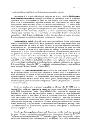TEPT - 17
cesamiento defectuoso de la información junto con un gran afecto negativo.
La respuesta de la persona está asimismo moderada por factores como las habilidades de
afrontamiento y el apoyo social (compañía, tranquilización, comprensión, ayuda en la búsqueda
y puesta en práctica de soluciones), de forma que estos influirán en el posible surgimiento del
TEPT y/o en su mantenimiento o superación. Conviene tener en cuenta que una falta de apoyo
social puede ser debida a diversos factores: déficit de relaciones sociales (el TEPT es más proba-
ble en personas solteras, divorciadas, viudas o con un aislamiento social importante), poca dispo-
sición de los otros para ayudar, reacciones negativas de los otros (culpabilización, incomprensión,
incredulidad, curiosidad morbosa) o renuencia de la persona a comunicar sus experiencias. La
sobreprotección y el sentir pena por el paciente no son formas útiles de apoyo social. Por otra
parte, el apoyo o falta de apoyo institucional (médicos forenses, policías, abogados, jueces) pue-
de ser especialmente importante, especialmente en víctimas de violación.
La vulnerabilidad biológica heredada puede consistir en una hiperactivación autónoma cró-
nica y/o en una labilidad noradrenérgica. Por el momento las pruebas son escasas y se basan prin-
cipalmente en estudios que indican una mayor frecuencia de trastornos psiquiátricos en familias
de pacientes con TEPT que en familias control y en estudios que muestran una mayor activación
crónica en pacientes con TEPT que en sujetos control; sin embargo, en este último caso es difícil
establecer cuál es la causa y cuál es el efecto. De todos modos, existen también un par de estudios
con gemelos que indican que los factores genéticos explican alrededor de un 25-38% de la va-
rianza en los síntomas del TEPT e incluso influyen (20%) en el riesgo a padecer cierto tipo de
traumas, en concreto aquellos que implican violencia (robo, secuestro, ser golpeado, asalto se-
xual) (Afifi et al., 2010; Stein et al., 2002). Esto último podría explicarse por la mediación de
ciertos rasgos de personalidad, tales como el neuroticismo. Así pues, puede decirse que un tercio
de la vulnerabilidad a desarrollar TEPT es hereditaria, mientras que el riesgo restante es básica-
mente ambiental (Koenen, Amstadter y Nugent, 2009).
En cuanto a la vulnerabilidad psicológica se considera que la percepción de incontrolabili-
dad y/o impredecibilidad de los sucesos traumáticos es un factor clave en la producción del
TEPT. Sin embargo, los efectos de dichos sucesos se ven atenuados si se tiene una historia de
experiencias previas de control. Los acontecimientos vitales negativos previos al trauma, espe-
cialmente si son muy adversos (muerte de un familiar querido, enfermedad grave, experiencias
traumáticas previas, problemas económicos importantes) también influyen en cómo se reacciona-
rá al suceso traumático.
En diversos estudios se ha investigado los predictores del desarrollo del TEPT o de sus
síntomas. Entre los factores anteriores al trauma que pueden estar asociados al riesgo de desa-
rrollar TEPT o sus síntomas, Connor y Butterfield (2003/2005) mencionan los siguientes: sexo
femenino, nivel bajo de renta, escasa formación, pertenecer a una minoría, estrés vital elevado,
abuso durante la infancia, antecedentes de trastorno psiquiátrico, antecedentes familiares de an-
siedad y personalidad antisocial, adversidades durante la infancia (p.ej., separación prematura de
los padres, separación o divorcio de los padres, pobreza), sensación de falta de control personal,
sentimientos de inseguridad y aislamiento de los demás. A estos pueden añadirse una historia de
eventos traumáticos y la baja autoestima. En un interesante estudio prospectivo, Bryant y Guthrie
(2007) han mostrado que las valoraciones negativas sobre uno mismo previas al trauma son un
factor de riesgo para el TEPT.
Entre los predictores próximos, la gravedad, duración, proximidad (grado de exposición),
frecuencia y tipo del evento traumático son variables muy importantes en el desarrollo del TEPT.
Así, hay un mayor riesgo de desarrollar TEPT tras sufrir maltrato físico, abuso sexual o violencia
interpersonal, en general. Otros posibles predictores son (Ehlers y Clark, 2003): las valoraciones
 