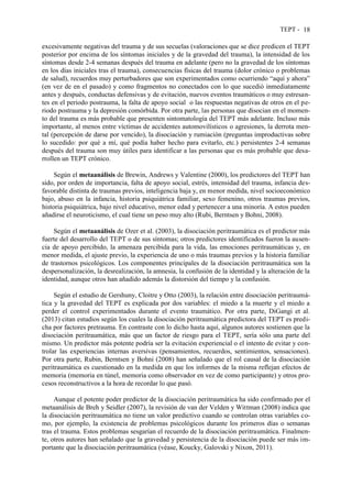TEPT - 18
excesivamente negativas del trauma y de sus secuelas (valoraciones que se dice predicen el TEPT
posterior por encima de los síntomas iniciales y de la gravedad del trauma), la intensidad de los
síntomas desde 2-4 semanas después del trauma en adelante (pero no la gravedad de los síntomas
en los días iniciales tras el trauma), consecuencias físicas del trauma (dolor crónico o problemas
de salud), recuerdos muy perturbadores que son experimentados como ocurriendo “aquí y ahora”
(en vez de en el pasado) y como fragmentos no conectados con lo que sucedió inmediatamente
antes y después, conductas defensivas y de evitación, nuevos eventos traumáticos o muy estresan-
tes en el periodo postrauma, la falta de apoyo social o las respuestas negativas de otros en el pe-
riodo postrauma y la depresión comórbida. Por otra parte, las personas que disocian en el momen-
to del trauma es más probable que presenten sintomatología del TEPT más adelante. Incluso más
importante, al menos entre víctimas de accidentes automovilísticos o agresiones, la derrota men-
tal (percepción de darse por vencido), la disociación y rumiación (preguntas improductivas sobre
lo sucedido: por qué a mí, qué podía haber hecho para evitarlo, etc.) persistentes 2-4 semanas
después del trauma son muy útiles para identificar a las personas que es más probable que desa-
rrollen un TEPT crónico.
Según el metaanálisis de Brewin, Andrews y Valentine (2000), los predictores del TEPT han
sido, por orden de importancia, falta de apoyo social, estrés, intensidad del trauma, infancia des-
favorable distinta de traumas previos, inteligencia baja y, en menor medida, nivel socioeconómico
bajo, abuso en la infancia, historia psiquiátrica familiar, sexo femenino, otros traumas previos,
historia psiquiátrica, bajo nivel educativo, menor edad y pertenecer a una minoría. A estos pueden
añadirse el neuroticismo, el cual tiene un peso muy alto (Rubi, Berntsen y Bohni, 2008).
Según el metaanálisis de Ozer et al. (2003), la disociación peritraumática es el predictor más
fuerte del desarrollo del TEPT o de sus síntomas; otros predictores identificados fueron la ausen-
cia de apoyo percibido, la amenaza percibida para la vida, las emociones peritraumáticas y, en
menor medida, el ajuste previo, la experiencia de uno o más traumas previos y la historia familiar
de trastornos psicológicos. Los componentes principales de la disociación peritraumática son la
despersonalización, la desrealización, la amnesia, la confusión de la identidad y la alteración de la
identidad, aunque otros han añadido además la distorsión del tiempo y la confusión.
Según el estudio de Gershuny, Cloitre y Otto (2003), la relación entre disociación peritraumá-
tica y la gravedad del TEPT es explicada por dos variables: el miedo a la muerte y el miedo a
perder el control experimentados durante el evento traumático. Por otra parte, DiGangi et al.
(2013) citan estudios según los cuales la disociación peritraumática predictora del TEPT es predi-
cha por factores pretrauma. En contraste con lo dicho hasta aquí, algunos autores sostienen que la
disociación peritraumática, más que un factor de riesgo para el TEPT, sería sólo una parte del
mismo. Un predictor más potente podría ser la evitación experiencial o el intento de evitar y con-
trolar las experiencias internas aversivas (pensamientos, recuerdos, sentimientos, sensaciones).
Por otra parte, Rubin, Berntsen y Bohni (2008) han señalado que el rol causal de la disociación
peritraumática es cuestionado en la medida en que los informes de la misma reflejan efectos de
memoria (memoria en túnel, memoria como observador en vez de como participante) y otros pro-
cesos reconstructivos a la hora de recordar lo que pasó.
Aunque el potente poder predictor de la disociación peritraumática ha sido confirmado por el
metaanálisis de Breh y Seidler (2007), la revisión de van der Velden y Wittman (2008) indica que
la disociación peritraumática no tiene un valor predictivo cuando se controlan otras variables co-
mo, por ejemplo, la existencia de problemas psicológicos durante los primeros días o semanas
tras el trauma. Estos problemas sesgarían el recuerdo de la disociación peritraumática. Finalmen-
te, otros autores han señalado que la gravedad y persistencia de la disociación puede ser más im-
portante que la disociación peritraumática (véase, Koucky, Galovski y Nixon, 2011).
 
