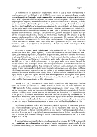 TEPT - 19
Un problema con los metaanálisis anteriormente citados es que se basan principalmente en
estudios retrospectivos. DiGangi et al. (2013) llevaron a cabo un metaanálisis con estudios
prospectivos e identificaron las siguientes variables pretrauma como predictoras del desarro-
llo del TEPT: a) menor habilidad cognitiva, b) diversos estilos de respuesta y afrontamiento (p.ej.,
sesgo cognitivo negativo, afrontamiento rumiativo, evitativo o centrado en la emoción), c) facto-
res de personalidad (afectividad negativa, hostilidad, neuroticismo, rasgo de ansiedad, ira o diso-
ciación, evitación del daño), d) psicopatología, e) activación psicofisiológica y f) factores sociales
(menor apoyo social, problemas familiares, desempleo, pobreza). Algunas de estas variables (b, c
y e) son consideradas también como aspectos del TEPT, por lo que su valor predictor puede re-
presentar simplemente una tautología. En cualquier caso, parecen anteceder al trauma más que
ser una consecuencia del mismo, aunque una limitación de muchos de estos estudios es que las
personas estudiadas pudieron haber sufrido algún otro trauma antes del comienzo del estudio, lo
que pudo influir en la ocurrencia de las variables estudiadas antes de la ocurrencia del trauma
tomado como criterio.. Por otra parte, las variables peri- y postraumáticas (p.ej., disociación peri-
traumática, falta de apoyo percibido tras el trauma) no fueron consideradas en la mayoría de los
estudios revisados.
Por lo que se refiere a niños adolescentes, en el metaanálisis de Trickey et al. (2012) los
factores con mayor peso (medio a grande) a la hora de determinar si un niño desarrollará TEPT
fueron, por orden de importancia, la supresión de pensamientos, el nivel de síntomas postraumáti-
cos, la culpabilización de otros y la distracción, el funcionamiento familiar inadecuado, los pro-
blemas psicológicos comórbidos y el retraimiento social, todos ellos tras el trauma, la amenaza
percibida para la vida, el miedo peritraumático y el bajo apoyo social tras el trauma. Es decir, los
factores con más peso fueron post-trauma o tuvieron que ver con las características subjetivas del
trauma. Las variables demográficas (baja inteligencia, bajo nivel socioeconómico, sexo femenino,
pero no el tener menos edad), los factores pre-trauma (eventos vitales, baja autoestima, problemas
psicológicos, problemas psicológicos de los padres) y las características objetivas del trauma
(gravedad del trauma, pérdida, menor tiempo desde el trauma) tuvieron un tamaño del efecto de
bajo a medio, al igual que algunos factores post-trauma (problemas psicológicos de los padres,
eventos vitales, exposición a los medios de comunicación). Una limitación es que sólo seis de
estas variables fueron examinadas en 10 o más estudios.
Zlotnick et al. (2001) hallaron en un estudio prospectivo que el 9% de los pacientes con tras-
tornos de ansiedad (no incluido el TEPT) e historia de trauma tuvo un inicio demorado del
TEPT durante los 7 años siguientes. La única diferencia entre estos casos y los de TEPT crónico
fue que los primeros tenían una mayor probabilidad de haber sufrido un trauma infantil. Entre los
pacientes con historias de trauma, aquellos que terminaron por desarrollar TEPT se distinguieron
de los que no lo hicieron en presentar más trastornos comórbidos del eje I y II del DSM-IV-TR,
más intentos de suicidio y más experiencias traumáticas, especialmente traumas infantiles (mal-
trato físico, abuso sexual). Además fue menos probable que estuvieran casados y se caracteriza-
ron por tener un peor funcionamiento psicosocial y una menor satisfacción global con su vida.
En pacientes que habían sufrido daño traumático y habían ingresado en un hospital, pero sin
daño cerebral moderado o grave, el 37% y el 8% de los que presentaron TEPT a los 12 y 24 me-
ses respectivamente, no habían cumplido criterios a los 3 meses. Variables que pueden influir en
este inicio demorado son la gravedad de los síntomas postraumáticos, el daño cerebral traumático
leve, la duración de la hospitalización y el número de eventos estresantes entre los 3 y 24 meses
(Bryant et al., 2013).
A partir de la interacción de los factores implicados en el surgimiento del TEPT, se desarrolla
una expectativa o aprensión ansiosa a volver experimentar las respuestas condicionadas de mie-
do (alarmas aprendidas) y los estímulos internos o externos relacionados con el trauma. Esta ex-
 