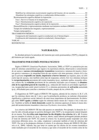 TEPT - 2
Modificar las valoraciones excesivamente negativas del trauma y de sus secuelas..................... 84
Abandonar las estrategias cognitivas y conductuales disfuncionales........................................... 85
Reestructuración cognitiva durante la exposición ..................................................................... 86
Fase 1. Revivir el trauma en la imaginación................................................................................. 86
Fase 2. Reestructuración cognitiva sin exposición....................................................................... 87
Fase 3. Reestructuración cognitiva dentro de la exposición......................................................... 88
Desensibilización y reprocesamiento mediante movimientos oculares (DRMO) ..................... 89
Terapia de reelaboración imaginal y reprocesamiento .............................................................. 93
Terapia metacognitiva................................................................................................................ 96
TRATAMIENTO MÉDICO .......................................................................................................... 97
Comparación del tratamiento cognitivo-conductual con el farmacológico ................................ 100
Combinación del tratamiento cognitivo-conductual y farmacológico........................................ 100
TABLAS ...................................................................................................................................... 102
REFERENCIAS........................................................................................................................... 114
NATURALEZA
Se abordará primero la naturaleza del trastorno por estrés postraumático (TEPT) y después la
del trastorno por estrés agudo.
TRASTORNO POR ESTRÉS POSTRAUMÁTICO
Según el DSM-IV (American Psychiatric Association, 2000), el TEPT se caracteriza por una
serie de síntomas característicos que siguen a la experiencia directa, observación o conocimiento
de un suceso o sucesos extremadamente traumáticos (ocurrencia o amenaza de muerte o lesio-
nes graves o amenaza a la integridad física de uno mismo o de otras personas; criterio A1) a los
que la persona respondió con miedo, impotencia u horror intensos (se requiere, pues, no sólo
cierto tipo de sucesos, sino también cierto tipo de respuestas; criterio A2). Los síntomas incluyen
la reexperimentación persistente del evento traumático (p.ej., mediante sueños, recuerdos intru-
sos; criterio B), la evitación persistente de los estímulos asociados con el trauma y la disminu-
ción de la capacidad general de reacción (p.ej., reducción del interés en actividades significati-
vas, incapacidad para sentir amor) (criterio C), y síntomas persistentes de activación aumentada
(p.ej., dificultades para conciliar o mantener el sueño, ataques de ira; criterio D).
El diagnóstico de TEPT según el DSM-IV-TR requiere, además de los criterios A, B, C y D,
que los síntomas duren más de 1 mes y que la perturbación produzca un malestar clínicamente
significativo o deterioro social, laboral o de otras áreas importantes de funcionamiento. Se distin-
gue entre TEPT agudo y crónico según los síntomas duren menos de 3 meses o tres o más me-
ses. También se habla de inicio demorado cuando los síntomas aparecen al menos 6 meses des-
pués del acontecimiento traumático (American Psychiatric Association, 2000).
Los criterios del DSM-IV-TR han sido puestos en entredicho. Por ejemplo, la duración de 1
mes ha sido criticada porque no permite distinguir entre TEPT y la recuperación natural después
de un trauma. Pero la crítica más importante ha ido dirigida a los criterios A1 y A2. Eventos
que no cumplen el criterio A1 (p.ej., divorcio, aborto, estrés laboral prolongado) pueden producir
el resto de síntomas del TEPT. En cuanto al criterio A2, la persona puede responder con otras
emociones diferentes (p.ej., ira, culpa, vergüenza) y presentar también el resto de síntomas del
TEPT. Por eso se ha propuesto eliminar el criterio A en ediciones futuras del DSM-IV-TR (Bre-
win et al., 2009). Además, hay que tener en cuenta que los efectos de los eventos traumáticos
están mediados por el recuerdo de los mismos y que tanto el recuerdo de los eventos como de las
 