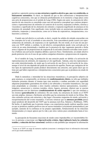TEPT - 20
pectativa o aprensión ansiosa es una estructura cognitivo-afectiva que, una vez establecida, es
básicamente automática. Es decir, no depende de que se den valoraciones e interpretaciones
cognitivas conscientes, sino que se almacena profundamente en la memoria a largo plazo como
una serie de proposiciones en el sentido de Lang (1988). Según este autor, la estructura de infor-
mación de una emoción es concebida como una red asociativa conceptual que contiene proposi-
ciones o representaciones de estímulos (el contexto de la acción), respuestas (verbales, motoras y
viscerales) y significado de los elementos de estímulo y respuesta (significado de amenaza en los
trastornos de ansiedad). Este significado viene incluido tanto en asociaciones automáticas entre
estímulos, respuestas y consecuencias, como en la forma de expectativas, interpretaciones, eva-
luaciones y creencias.
Cuando una red afectiva es activada, es decir, cuando las señales de entrada concuerdan con
los conceptos de la red, el resultado es una emoción. Esta concordancia puede ocurrir con repre-
sentaciones de estímulos, de respuestas y/o de significado. De este modo, en el caso de una per-
sona con TEPT debido a combate, la red afectiva correspondiente puede verse activada por la
visión de un arma determinada o también por la presencia de algo vagamente parecido a dicha
arma si algunas de las proposiciones de respuesta de la red están asimismo activadas como ocurri-
ría si hubiera una activación simpática debida a ejercicio físico. Similarmente, un estado afectivo
puede potenciar otro en el caso de que ambos compartan elementos o proposiciones de respuesta.
En el modelo de Lang, la producción de una emoción puede ser debida a la activación de
representaciones de estímulos, de respuestas y/o de significado. Además, estas tres representacio-
nes están interrelacionadas, de modo que la activación de una lleva a la activación de las otras,
aunque el nivel de esto depende del grado de asociación de aquellas. Puesto que cualquiera de los
tres tipos de representación puede producir directamente una emoción, esto quiere decir que no
tiene por qué haber expectativas o interpretaciones conscientes para que se produzca un estado de
ansiedad.
Dada la naturaleza e intensidad de las situaciones traumáticas y la percepción subjetiva de
gran amenaza, es comprensible, en términos de condicionamiento clásico, no sólo que múltiples
estímulos presentes durante el trauma (que eran neutrales o estaban asociados con seguridad)
adquieran propiedades generadoras de miedo (y de sobresalto y recuerdos traumáticos), sino que
estas propiedades se extiendan a otros muchos estímulos internos (pensamientos, recuerdos3
,
imágenes, sensaciones) y externos (sonidos, olores, lugares, personas, objetos) que se asocian
posteriormente con los anteriores (condicionamiento de orden superior) o que son similares a
los mismos (generalización de estímulos). De este modo, las estructuras de miedo en el TEPT
son más amplias, intensas y fácilmente activables que las estructuras de miedo en las fobias. Mu-
chos estímulos activan esta estructura y dan lugar a frecuentes respuestas de miedo, activación y
reexperimentación del evento traumático. Conviene remarcar que la amenaza percibida parece
mejor predictor del desarrollo del TEPT que la amenaza real (Foa, Steketee y Rothbaum, 1989).
De hecho, el significado que la persona otorga a sus experiencias puede explicar aquellos casos
en que se producen cambios positivos tras un suceso traumático (crecimiento postraumático); por
ejemplo, aumento de la confianza en las propias capacidades, fortalecimiento de las relaciones
interpersonales y/o mayor aprecio por la vida y por otros valores poco considerados hasta el mo-
mento.
La percepción de frecuentes reacciones de miedo como impredecibles y/o incontrolables lle-
va a la persona a reaccionar con hiperactivación crónica, hipervigilancia hacia los estímulos
temidos y reducción del foco atencional; también es más probable que interprete la información
3
Existe en el TEPT un sesgo de memoria explícita (consciente o estratégica) hacia la información relacionada
con lo que resulta amenazante.
 