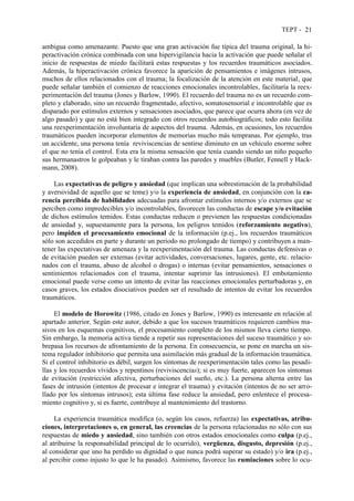 TEPT - 21
ambigua como amenazante. Puesto que una gran activación fue típica del trauma original, la hi-
peractivación crónica combinada con una hipervigilancia hacia la activación que puede señalar el
inicio de respuestas de miedo facilitará estas respuestas y los recuerdos traumáticos asociados.
Además, la hiperactivación crónica favorece la aparición de pensamientos e imágenes intrusos,
muchos de ellos relacionados con el trauma; la focalización de la atención en este material, que
puede señalar también el comienzo de reacciones emocionales incontrolables, facilitaría la reex-
perimentación del trauma (Jones y Barlow, 1990). El recuerdo del trauma no es un recuerdo com-
pleto y elaborado, sino un recuerdo fragmentado, afectivo, somatosensorial e incontrolable que es
disparado por estímulos externos y sensaciones asociados, que parece que ocurra ahora (en vez de
algo pasado) y que no está bien integrado con otros recuerdos autobiográficos; todo esto facilita
una reexperimentación involuntaria de aspectos del trauma. Además, en ocasiones, los recuerdos
traumáticos pueden incorporar elementos de memorias mucho más tempranas. Por ejemplo, tras
un accidente, una persona tenía reviviscencias de sentirse diminuto en un vehículo enorme sobre
el que no tenía el control. Esta era la misma sensación que tenía cuando siendo un niño pequeño
sus hermanastros le golpeaban y le tiraban contra las paredes y muebles (Butler, Fennell y Hack-
mann, 2008).
Las expectativas de peligro y ansiedad (que implican una sobrestimación de la probabilidad
y aversividad de aquello que se teme) y/o la experiencia de ansiedad, en conjunción con la ca-
rencia percibida de habilidades adecuadas para afrontar estímulos internos y/o externos que se
perciben como impredecibles y/o incontrolables, favorecen las conductas de escape y/o evitación
de dichos estímulos temidos. Estas conductas reducen o previenen las respuestas condicionadas
de ansiedad y, supuestamente para la persona, los peligros temidos (reforzamiento negativo),
pero impiden el procesamiento emocional de la información (p.ej., los recuerdos traumáticos
sólo son accedidos en parte y durante un periodo no prolongado de tiempo) y contribuyen a man-
tener las expectativas de amenaza y la reexperimentación del trauma. Las conductas defensivas o
de evitación pueden ser externas (evitar actividades, conversaciones, lugares, gente, etc. relacio-
nados con el trauma, abuso de alcohol o drogas) o internas (evitar pensamientos, sensaciones o
sentimientos relacionados con el trauma, intentar suprimir las intrusiones). El embotamiento
emocional puede verse como un intento de evitar las reacciones emocionales perturbadoras y, en
casos graves, los estados disociativos pueden ser el resultado de intentos de evitar los recuerdos
traumáticos.
El modelo de Horowitz (1986, citado en Jones y Barlow, 1990) es interesante en relación al
apartado anterior. Según este autor, debido a que los sucesos traumáticos requieren cambios ma-
sivos en los esquemas cognitivos, el procesamiento completo de los mismos lleva cierto tiempo.
Sin embargo, la memoria activa tiende a repetir sus representaciones del suceso traumático y so-
brepasa los recursos de afrontamiento de la persona. En consecuencia, se pone en marcha un sis-
tema regulador inhibitorio que permita una asimilación más gradual de la información traumática.
Si el control inhibitorio es débil, surgen los síntomas de reexperimentación tales como las pesadi-
llas y los recuerdos vívidos y repentinos (reviviscencias); si es muy fuerte, aparecen los síntomas
de evitación (restricción afectiva, perturbaciones del sueño, etc.). La persona alterna entre las
fases de intrusión (intentos de procesar e integrar el trauma) y evitación (intentos de no ser arro-
llado por los síntomas intrusos); esta última fase reduce la ansiedad, pero enlentece el procesa-
miento cognitivo y, si es fuerte, contribuye al mantenimiento del trastorno.
La experiencia traumática modifica (o, según los casos, refuerza) las expectativas, atribu-
ciones, interpretaciones o, en general, las creencias de la persona relacionadas no sólo con sus
respuestas de miedo y ansiedad, sino también con otros estados emocionales como culpa (p.ej.,
al atribuirse la responsabilidad principal de lo ocurrido), vergüenza, disgusto, depresión (p.ej.,
al considerar que uno ha perdido su dignidad o que nunca podrá superar su estado) y/o ira (p.ej.,
al percibir como injusto lo que le ha pasado). Asimismo, favorece las rumiaciones sobre lo ocu-
 