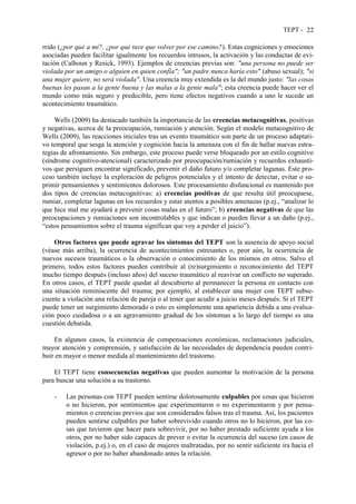TEPT - 22
rrido (¿por qué a mí?, ¿por qué tuve que volver por ese camino?). Estas cogniciones y emociones
asociadas pueden facilitar igualmente los recuerdos intrusos, la activación y las conductas de evi-
tación (Calhoun y Resick, 1993). Ejemplos de creencias previas son: "una persona no puede ser
violada por un amigo o alguien en quien confía"; "un padre nunca haría esto" (abuso sexual); "si
una mujer quiere, no será violada". Una creencia muy extendida es la del mundo justo: "las cosas
buenas les pasan a la gente buena y las malas a la gente mala"; esta creencia puede hacer ver el
mundo como más seguro y predecible, pero tiene efectos negativos cuando a uno le sucede un
acontecimiento traumático.
Wells (2009) ha destacado también la importancia de las creencias metacognitivas, positivas
y negativas, acerca de la preocupación, rumiación y atención. Según el modelo metacognitivo de
Wells (2009), las reacciones iniciales tras un evento traumático son parte de un proceso adaptati-
vo temporal que sesga la atención y cognición hacia la amenaza con el fin de hallar nuevas estra-
tegias de afrontamiento. Sin embargo, este proceso puede verse bloqueado por un estilo cognitivo
(síndrome cognitivo-atencional) caracterizado por preocupación/rumiación y recuerdos exhausti-
vos que persiguen encontrar significado, prevenir el daño futuro y/o completar lagunas. Este pro-
ceso también incluye la exploración de peligros potenciales y el intento de detectar, evitar o su-
primir pensamientos y sentimientos dolorosos. Este procesamiento disfuncional es mantenido por
dos tipos de creencias metacognitivas: a) creencias positivas de que resulta útil preocuparse,
rumiar, completar lagunas en los recuerdos y estar atentos a posibles amenazas (p.ej., “analizar lo
que hice mal me ayudará a prevenir cosas malas en el futuro”; b) creencias negativas de que las
preocupaciones y rumiaciones son incontrolables y que indican o pueden llevar a un daño (p.ej.,
“estos pensamientos sobre el trauma significan que voy a perder el juicio”).
Otros factores que puede agravar los síntomas del TEPT son la ausencia de apoyo social
(véase más arriba), la ocurrencia de acontecimientos estresantes o, peor aún, la ocurrencia de
nuevos sucesos traumáticos o la observación o conocimiento de los mismos en otros. Salvo el
primero, todos estos factores pueden contribuir al (re)surgimiento o reconocimiento del TEPT
mucho tiempo después (incluso años) del suceso traumático al reavivar un conflicto no superado.
En otros casos, el TEPT puede quedar al descubierto al permanecer la persona en contacto con
una situación reminiscente del trauma; por ejemplo, al establecer una mujer con TEPT subse-
cuente a violación una relación de pareja o al tener que acudir a juicio meses después. Si el TEPT
puede tener un surgimiento demorado o esto es simplemente una apariencia debida a una evalua-
ción poco cuidadosa o a un agravamiento gradual de los síntomas a lo largo del tiempo es una
cuestión debatida.
En algunos casos, la existencia de compensaciones económicas, reclamaciones judiciales,
mayor atención y comprensión, y satisfacción de las necesidades de dependencia pueden contri-
buir en mayor o menor medida al mantenimiento del trastorno.
El TEPT tiene consecuencias negativas que pueden aumentar la motivación de la persona
para buscar una solución a su trastorno.
- Las personas con TEPT pueden sentirse dolorosamente culpables por cosas que hicieron
o no hicieron, por sentimientos que experimentaron o no experimentaron y por pensa-
mientos o creencias previos que son considerados falsos tras el trauma. Así, los pacientes
pueden sentirse culpables por haber sobrevivido cuando otros no lo hicieron, por las co-
sas que tuvieron que hacer para sobrevivir, por no haber prestado suficiente ayuda a los
otros, por no haber sido capaces de prever o evitar la ocurrencia del suceso (en casos de
violación, p.ej.) o, en el caso de mujeres maltratadas, por no sentir suficiente ira hacia el
agresor o por no haber abandonado antes la relación.
 