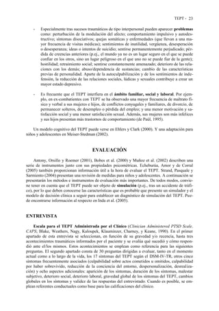 TEPT - 23
- Especialmente tras sucesos traumáticos de tipo interpersonal pueden aparecer problemas
como: perturbación de la modulación del afecto; comportamiento impulsivo y autodes-
tructivo; síntomas disociativos; quejas somáticas y enfermedades (que llevan a una ma-
yor frecuencia de visitas médicas); sentimientos de inutilidad, vergüenza, desesperación
o desesperanza; ideas o intentos de suicidio; sentirse permanentemente perjudicado; pér-
dida de creencias anteriores (p.ej., el mundo ya no es un lugar seguro en el que se puede
confiar en los otros, sino un lugar peligroso en el que uno no se puede fiar de la gente);
hostilidad; retraimiento social; sentirse constantemente amenazado; deterioro de las rela-
ciones con los demás; abuso/dependencia de sustancias; cambio de las características
previas de personalidad. Aparte de la autoculpabilización y de los sentimientos de inde-
fensión, la reducción de las relaciones sociales, lúdicas y sexuales contribuye a crear un
mayor estado depresivo.
- Es frecuente que el TEPT interfiera en el ámbito familiar, social y laboral. Por ejem-
plo, en ex-combatientes con TEPT se ha observado una mayor frecuencia de maltrato fí-
sico y verbal a sus mujeres e hijos, de conflictos conyugales y familiares, de divorcio, de
permanecer solteros, de desempleo o pérdida del empleo; y una menor motivación y sa-
tisfacción social y una menor satisfacción sexual. Además, sus mujeres son más infelices
y sus hijos presentan más trastornos de comportamiento (de Paúl, 1995).
Un modelo cognitivo del TEPT puede verse en Ehlers y Clark (2000). Y una adaptación para
niños y adolescentes en Meiser-Stedman (2002).
EVALUACIÓN
Antony, Orsillo y Roemer (2001), Bobes et al. (2000) y Muñoz et al. (2002) describen una
serie de instrumentos junto con sus propiedades psicométricas. Echeburúa, Amor y de Corral
(2005) también proporcionan información útil a la hora de evaluar el TEPT. Strand, Pasquale y
Sarmiento (2004) presentan una revisión de medidas para niños y adolescentes. A continuación se
presentarán los métodos e instrumentos de evaluación más importantes. De todos modos, convie-
ne tener en cuenta que el TEPT puede ser objeto de simulación (p.ej., tras un accidente de tráfi-
co), por lo que deben conocerse las características que es probable que presente un simulador y el
modelo de decisión clínica a seguir para establecer un diagnóstico de simulación del TEPT. Pue-
de encontrarse información al respecto en Inda et al. (2005).
ENTREVISTA
Escala para el TEPT Administrada por el Clínico (Clinician Administered PTSD Scale,
CAPS; Blake, Weathers, Nagy, Kaloupek, Klauminzer, Charney, y Keane, 1990). En el primer
apartado de esta entrevista se seleccionan, en función de su gravedad y/o recencia, hasta tres
acontecimientos traumáticos informados por el paciente y se evalúa qué sucedió y cómo respon-
dió ante el/los mismos. Estos acontecimientos se emplean como referencia para las siguientes
preguntas. El segundo apartado consta de 30 preguntas dirigidas a evaluar, tanto en el momento
actual como a lo largo de la vida, los 17 síntomas del TEPT según el DSM-IV-TR, otros cinco
síntomas frecuentemente asociados (culpabilidad sobre actos cometidos u omitidos, culpabilidad
por haber sobrevivido, reducción de la conciencia del entorno, despersonalización, desrealiza-
ción) y ocho aspectos adicionales: aparición de los síntomas, duración de los síntomas, malestar
subjetivo, deterioro social, deterioro laboral, gravedad global de los síntomas del TEPT, cambios
globales en los síntomas y validez de las respuestas del entrevistado. Cuando es posible, se em-
plean referentes conductuales como base para las calificaciones del clínico.
 