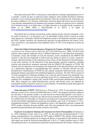 TEPT - 24
Para cada síntoma del TEPT, su frecuencia e intensidad son valoradas separadamente de 0 a 4
y sumadas. A partir de aquí, la entrevista puede emplearse como medida dicotómica (síntomas
presentes o no) o continua (gravedad de los síntomas). Otras dos ventajas de este instrumento son
que busca establecer si los síntomas confirmados ocurrieron dentro del mismo mes de referencia
y que presenta separadamente las preguntas que persiguen establecer la presencia de los síntomas
en el momento actual, en el último mes y en algún momento en el pasado. Puede consultarse en
Bobes et al. (2000, 2002) y García-Portilla et al. (2011) y en inglés en
www.ncptsd.org/treatment/assessment/caps.html
Para decidir que un síntoma está presente, puede seguirse una de estas dos estrategias: a) de-
be recibir al menos un 1 en frecuencia y un 2 en intensidad; b) debe recibir al menos un cuatro
entre frecuencia e intensidad. Además del diagnóstico actual y del diagnóstico presente o pasado
del TEPT, pueden calcularse tres puntuaciones parciales (reexperimentación del trauma, evita-
ción, activación) y una puntuación total (amplitud teórica: 0-136). Se ha propuesto un punto de
corte de 65.
Entrevista Clínica Estructurada para el Espectro de Trauma y Perdida (Structured Clin-
ical Interview for Trauma and Loss Spectrum, SCI-TALS; Dell’Osso et al., 2008). The SCI-TALS
explores stress response syndromes across 3 different dimensions: (1) the dimension of potential-
ly traumatic events, that includes not only the traumatic events considered by the DSM-IV-TR
criterion A, but also low-magnitude or mild events (eg, failure at school or at work, sexual har-
assment, abortion), besides a wide continuum of loss events; (2) the dimension of the peritraumat-
ic and acute reactions; (3) the dimension of the post-traumatic spectrum symptoms, including
criterion and noncriterion symptoms associated with the DSM-IV-TR diagnosis of PTSD. The
Trauma and Loss Spectrum was developed in the framework of the Spectrum Project and is based
on a dimensional approach to psychopathology that considers as clinically relevant not only
threshold-level manifestations of PTSD but also atypical symptoms, behavioral traits, and tem-
peramental features associated with established diagnostic constructs. The SCI-TALS consists of
116 items grouped into 9 domains including: loss events (I); grief reactions (II); potentially trau-
matic events (III); reactions to losses or upsetting events (IV); re-experiencing (V); avoidance and
numbing (VI); maladaptive coping (VII); arousal (VIII); and personal characteristics/risk factors
(IX). Items responses are coded dichotomously (yes/no), and domain scores are obtained by
counting the number of positive answers in a given domain. El instrumento puede descargarse de
http://www.cpementalhealth.com/content/4/1/2
Entrevista para el TEPT (PTSD Interview; Watson et al., 1991). Es una entrevista estructu-
rada que se basa en los criterios del DSM-III-R para el TEPT. Sus preguntas permiten establecer
por una parte si una persona cumple o no cada uno de los criterios del trastorno y este mismo; y
por otra, la intensidad y/o frecuencia de cada uno de los síntomas del TEPT y la gravedad de este.
Las calificaciones de intensidad y/o frecuencia son hechas por la propia persona ante las pregun-
tas del entrevistador empleando una escala que tiene delante y que va de 1 ("no/nunca") a 7 ("ex-
tremadamente/siempre"). Además del diagnóstico actual y del diagnóstico presente o pasado del
TEPT, pueden calcularse diversas medidas, entre ellas una puntuación total y tres puntuaciones
parciales (reexperimentación del trauma, evitación, activación).
Escala de Gravedad de Síntomas del Trastorno de Estrés Postraumático (Echeburúa et
al., 1995; Echeburúa, Corral, Amor et al., 1997). Es una entrevista semiestructurada de 17 pre-
guntas correspondientes a los síntomas del TEPT según el DSM-IV-TR; además, incluye pregun-
tas sobre los 13 síntomas propios de los ataques de pánico. La gravedad de cada síntoma es valo-
rada según una escala de frecuencia/intensidad que va de 0 a 3. Puede calcularse para el TEPT
una puntuación total y tres puntuaciones parciales (reexperimentación del trauma, evitación, acti-
 