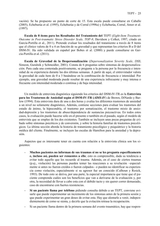 TEPT - 25
vación). Se ha propuesto un punto de corte de 15. Esta escala puede consultarse en Caballo
(2005), Echeburúa et al. (1995), Echeburúa y de Corral (1998a) y Echeburúa, Corral, Amor et al.
(1997).
Escala de 8 ítems para los Resultados del Tratamiento del TEPT (Eight-Item Treatment-
Outcome in Post-traumatic Stress Disorder Scale, TOP-8; Davidson y Colket, 1997, citado en
García-Portilla et al., 2011). Pretende evaluar los resultados del tratamiento a través de 8 ítems
que el clínico valora de 0 a 4 en función de su gravedad y que representan los criterios B a D del
DSM-IV. Ha sido validada en español por Bobes et al. (2000) y puede consultarse en Gar-
cía-Portilla et al. (2011).
Escala de Gravedad de la Despersonalización (Depersonalization Severity Scale, DSS;
Simeon, Guralnik y Schmeidler, 2001). Consta de 6 preguntas sobre síntomas de despersonaliza-
ción. Para cada una contestada positivamente, se pregunta a la persona por la frecuencia e inten-
sidad de su experiencia durante las dos últimas semanas. A partir de aquí, el entrevistador valora
la gravedad de cada ítem de 0 a 3 basándose en la combinación de frecuencia e intensidad. Por
ejemplo, una gravedad moderada puede resultar de una experiencia infrecuente y muy intensa o
frecuente con intensidad moderada o continua y de baja intensidad.
Un modelo de entrevista diagnóstica siguiendo los criterios del DSM-IV-TR es la Entrevista
para los Trastornos de Ansiedad según el DSM-IV-TR (ADIS-IV) de Brown, DiNardo y Bar-
low (1994). Esta entrevista dura de una a dos horas y evalúa los diferentes trastornos de ansiedad
a un nivel no solamente diagnóstico, Además, contiene secciones para evaluar los trastornos del
estado de ánimo, la hipocondría, el trastorno por somatización, el trastorno mixto de ansie-
dad-depresión y los trastornos de abuso/dependencia de sustancias psicoactivas. En todos estos
casos, la evaluación puede hacerse sólo en el presente o también en el pasado, según el modelo de
entrevista que se emplee de los dos existentes. También se incluyen unas pocas preguntas de cri-
bado sobre síntomas psicóticos y de conversión, y sobre la historia familiar de trastornos psicoló-
gicos. La última sección aborda la historia de tratamiento psicológico y psiquiátrico y la historia
médica del cliente. Finalmente, se incluyen las escalas de Hamilton para la ansiedad y la depre-
sión.
Aspectos que es interesante tener en cuenta con relación a la entrevista clínica son los si-
guientes:
- Muchos pacientes no informan de sus traumas si no se les pregunta específicamente
e, incluso así, pueden ser renuentes a ello; esto es comprensible, dada su tendencia a
evitar todo aquello que les recuerde al trauma. Además, en el caso de ciertos traumas
(p.ej., violación) las personas pueden temer las reacciones a su revelación –especial-
mente si antes no fueron creídos o fueron culpados– o pueden no identificar su experien-
cia como violación, especialmente si su agresor fue un conocido (Calhoun y Resick,
1993). De todo esto se deriva, por una parte, la especial importancia que tiene que el pa-
ciente comprenda cuáles son los beneficios que van a derivarse de la evaluación y, por
otra, la necesidad de llevar a cabo esta con el debido tacto y sin querer correr demasiado,
caso de encontrarse con fuertes resistencias.
- Si un paciente llama por teléfono pidiendo consulta debido a un TEPT, conviene avi-
sarle que puede experimentar un incremento de los síntomas antes de la primera sesión y
que puede experimentar un gran deseo de evitar esta. Hay que alentarle a venir, indepen-
dientemente de como se sienta, y decirle que la evitación retrasa la recuperación.
- Si un paciente llama dentro de la primera semana del evento traumático, hay que respon-
 
