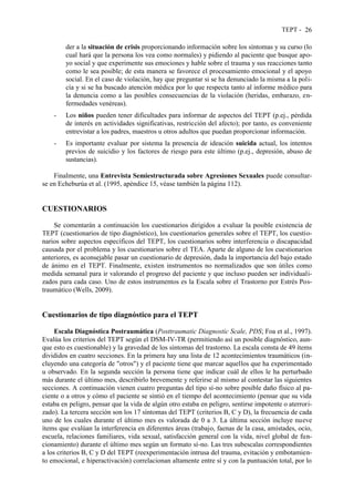 TEPT - 26
der a la situación de crisis proporcionando información sobre los síntomas y su curso (lo
cual hará que la persona los vea como normales) y pidiendo al paciente que busque apo-
yo social y que experimente sus emociones y hable sobre el trauma y sus reacciones tanto
como le sea posible; de esta manera se favorece el procesamiento emocional y el apoyo
social. En el caso de violación, hay que preguntar si se ha denunciado la misma a la poli-
cía y si se ha buscado atención médica por lo que respecta tanto al informe médico para
la denuncia como a las posibles consecuencias de la violación (heridas, embarazo, en-
fermedades venéreas).
- Los niños pueden tener dificultades para informar de aspectos del TEPT (p.ej., pérdida
de interés en actividades significativas, restricción del afecto); por tanto, es conveniente
entrevistar a los padres, maestros u otros adultos que puedan proporcionar información.
- Es importante evaluar por sistema la presencia de ideación suicida actual, los intentos
previos de suicidio y los factores de riesgo para este último (p.ej., depresión, abuso de
sustancias).
Finalmente, una Entrevista Semiestructurada sobre Agresiones Sexuales puede consultar-
se en Echeburúa et al. (1995, apéndice 15, véase también la página 112).
CUESTIONARIOS
Se comentarán a continuación los cuestionarios dirigidos a evaluar la posible existencia de
TEPT (cuestionarios de tipo diagnóstico), los cuestionarios generales sobre el TEPT, los cuestio-
narios sobre aspectos específicos del TEPT, los cuestionarios sobre interferencia o discapacidad
causada por el problema y los cuestionarios sobre el TEA. Aparte de alguno de los cuestionarios
anteriores, es aconsejable pasar un cuestionario de depresión, dada la importancia del bajo estado
de ánimo en el TEPT. Finalmente, existen instrumentos no normalizados que son útiles como
medida semanal para ir valorando el progreso del paciente y que incluso pueden ser individuali-
zados para cada caso. Uno de estos instrumentos es la Escala sobre el Trastorno por Estrés Pos-
traumático (Wells, 2009).
Cuestionarios de tipo diagnóstico para el TEPT
Escala Diagnóstica Postraumática (Posttraumatic Diagnostic Scale, PDS; Foa et al., 1997).
Evalúa los criterios del TEPT según el DSM-IV-TR (permitiendo así un posible diagnóstico, aun-
que esto es cuestionable) y la gravedad de los síntomas del trastorno. La escala consta de 49 ítems
divididos en cuatro secciones. En la primera hay una lista de 12 acontecimientos traumáticos (in-
cluyendo una categoría de "otros") y el paciente tiene que marcar aquellos que ha experimentado
u observado. En la segunda sección la persona tiene que indicar cuál de ellos le ha perturbado
más durante el último mes, describirlo brevemente y referirse al mismo al contestar las siguientes
secciones. A continuación vienen cuatro preguntas del tipo sí-no sobre posible daño físico al pa-
ciente o a otros y cómo el paciente se sintió en el tiempo del acontecimiento (pensar que su vida
estaba en peligro, pensar que la vida de algún otro estaba en peligro, sentirse impotente o aterrori-
zado). La tercera sección son los 17 síntomas del TEPT (criterios B, C y D), la frecuencia de cada
uno de los cuales durante el último mes es valorada de 0 a 3. La última sección incluye nueve
ítems que evalúan la interferencia en diferentes áreas (trabajo, faenas de la casa, amistades, ocio,
escuela, relaciones familiares, vida sexual, satisfacción general con la vida, nivel global de fun-
cionamiento) durante el último mes según un formato sí-no. Las tres subescalas correspondientes
a los criterios B, C y D del TEPT (reexperimentación intrusa del trauma, evitación y embotamien-
to emocional, e hiperactivación) correlacionan altamente entre sí y con la puntuación total, por lo
 