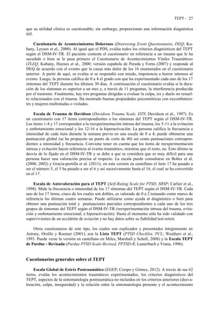 TEPT - 27
que su utilidad clínica es cuestionable; sin embargo, proporcionan una información diagnóstica
útil.
Cuestionario de Acontecimientos Dolorosos (Distressing Event Questionnaire, DEQ; Ku-
bany, Leysen et al., 2000). Al igual que el PDS, evalúa todos los criterios diagnósticos del TEPT
según el DSM-IV-TR. El paciente contesta el cuestionario en referencia a un trauma que le ha
sucedido o bien se le pasa primero el Cuestionario de Acontecimientos Vitales Traumáticos
(TLEQ, Kubany, Haynes et al., 2000; versión española de Pereda y Forns (2007) y responde al
DEQ de acuerdo con el evento que la causa más dolor de los 16 enumerados en el cuestionario
anterior. A partir de aquí, se evalúa si se respondió con miedo, impotencia u horror intensos al
evento. Luego, la persona califica de 0 a 4 el grado con que ha experimentado cada uno de los 17
síntomas del TEPT durante los últimos 30 días. A continuación el cuestionario evalúa si la dura-
ción de los síntomas es superior a un mes y, a través de 11 preguntas, la interferencia producida
por el trastorno. Finalmente, hay tres preguntas dirigidas a evaluar la culpa, ira y duelo no resuel-
to relacionados con el trauma. Ha mostrado buenas propiedades psicométricas con excombatien-
tes y mujeres maltratadas o violadas.
Escala de Trauma de Davidson (Davidson Trauma Scale, DTS; Davidson et al., 1997). Es
un cuestionario con 17 ítems correspondientes a los síntomas del TEPT según el DSM-IV-TR.
Los ítems 1-4 y 17 corresponden a la reexperimentación intrusa del trauma, los 5-11 a la evitación
y embotamiento emocional y los 12-16 a la hiperactivación. La persona califica la frecuencia e
intensidad de cada ítem durante la semana previa en una escala de 0 a 4; puede obtenerse una
puntuación global (se ha propuesto un punto de corte de 40) así como puntuaciones correspon-
dientes a intensidad y frecuencia. Conviene tener en cuenta que los ítems de reexperimentación
intrusa y evitación hacen referencia al evento traumático, mientras que el resto, no. Esto último se
desvía de lo fijado en el DSM-IV-TR y se debe a que se considera que es muy difícil para una
persona hacer una valoración precisa al respecto. La escala puede consultarse en Bobes et al.
(2000, 2002) y Gracía-portilla et al. (2011); en esta versión en castellano el ítem 17 ha pasado a
ser el número 5, el 5 ha pasado a ser el 6 y así sucesivamente hasta el 16, el cual se ha convertido
en el 17.
Escala de Autovaloración para el TEPT (Self-Rating Scale for PTSD, SRSP; Carlier et al.,
1998). Mide la frecuencia o intensidad de los 17 síntomas del TEPT según el DSM-IV-TR. Cada
uno de los 17 ítems, cinco de los cuales son dobles, es valorado de 0 a 2 tomando como marco de
referencia las últimas cuatro semanas. Puede utilizarse como ayuda al diagnóstico o bien para
obtener una puntuación total y puntuaciones parciales correspondientes a cada uno de los tres
grupos de síntomas del TEPT según el DSM-IV-TR (reexperimentación intrusa del trauma, evita-
ción y embotamiento emocional, e hiperactivación). Hasta el momento sólo ha sido validado con
supervivientes de un accidente de aviación y no hay datos sobre su fiabilidad test-retest.
Otros cuestionarios de este tipo, los cuales son explicados y presentados íntegramente en
Antony, Orsillo y Roemer (2001), son la Lista TEPT (PTSD Checklist, PCL; Weathers et al.,
1993. Puede verse la versión en castellano en Miles, Marshall y Schell, 2008) y la Escala TEPT
de Purdue - Revisada (Purdue PTSD Scale-Revised, PPTSD-R; Lauterbach y Vrana, 1996).
Cuestionarios generales sobre el TEPT
Escala Global de Estrés Postraumático (EGEP; Crespo y Gómez, 2012). A través de sus 62
ítems, evalúa los acontecimientos traumáticos experimentados, los criterios diagnósticos del
TEPT, aspectos de la sintomatología postraumática no incluidos en los criterios anteriores (desva-
loración, culpa, inseguridad) y la relación entre la sintomatología presente y el acontecimiento
 