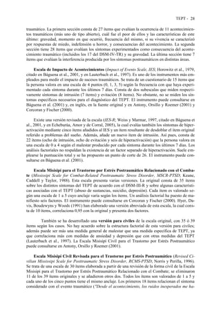 TEPT - 28
traumático. La primera sección consta de 27 ítems que evalúan la ocurrencia de 11 acontecimien-
tos traumáticos (más uno de tipo abierto), cuál fue el peor de ellos y las características de este
último: gravedad, momento en que ocurrió, frecuencia del mismo, si su vivencia se caracterizó
por respuestas de miedo, indefensión u horror, y consecuencias del acontecimiento. La segunda
sección tiene 28 ítems que evalúan los síntomas experimentados como consecuencia del aconte-
cimiento traumático (incluidos los 17 del DSM-IV-TR) y su gravedad. La última sección tiene 7
ítems que evalúan la interferencia producida por los síntomas postraumáticos en distintas áreas.
Escala de Impacto de Acontecimientos (Impact of Events Scale, IES; Horowitz et al., 1979,
citado en Báguena et al., 2001, y en Lauterbach et al., 1997). Es uno de los instrumentos más em-
pleados para medir el impacto de sucesos traumáticos. Se trata de un cuestionario de 15 ítems que
la persona valora en una escala de 4 puntos (0, 1, 3, 5) según la frecuencia con que haya experi-
mentado cada síntoma durante los últimos 7 días. Consta de dos subescalas que miden respecti-
vamente síntomas de intrusión (7 ítems) y evitación (8 ítems). No obstante, no se miden los sín-
tomas específicos necesarios para el diagnóstico del TEPT. El instrumento puede consultarse en
Báguena et al. (2001) y, en inglés, en la fuente original y en Antony, Orsillo y Roemer (2001) y
Corcoran y Fischer (2000).
Existe una versión revisada de la escala (IES-R; Weiss y Marmar, 1997, citado en Báguena et
al., 2001, y en Echeburúa, Amor y de Corral, 2005), la cual evalúa también los síntomas de hiper-
activación mediante cinco ítems añadidos al IES y un ítem resultante de desdoblar el ítem original
referido a problemas del sueño. Además, añade un nuevo ítem de intrusión. Así pues, consta de
22 ítems (ocho de intrusión, ocho de evitación y seis de hiperactivación) que la persona valora en
una escala de 0 a 4 según el malestar producido por cada síntoma durante los últimos 7 días. Los
análisis factoriales no respaldan la existencia de un factor separado de hiperactivación. Suele em-
plearse la puntuación total y se ha propuesto un punto de corte de 26. El instrumento puede con-
sultarse en Báguena et al. (2001).
Escala Misisipí para el Trastorno por Estrés Postraumático Relacionado con el Comba-
te (Mississipi Scale for Combat-Related Posttraumatic Stress Disorder, MSCR-PTSD; Keane,
Caddell y Taylor, 1988). Esta escala presenta varias versiones. La original consta de 35 ítems
sobre los distintos síntomas del TEPT de acuerdo con el DSM-III-R y sobre algunas característi-
cas asociadas con el TEPT (abuso de sustancias, suicidio, depresión). Cada ítem es valorado se-
gún una escala de 1 a 5 cuyo anclaje varía según los ítems. Un análisis factorial ha puesto de ma-
nifiesto seis factores. El instrumento puede consultarse en Corcoran y Fischer (2000). Hyer, Da-
vis, Boudewyns y Woods (1991) han elaborado una versión abreviada de esta escala, la cual cons-
ta de 10 ítems, correlaciona 0,95 con la original y presenta dos factores.
También se ha desarrollado una versión para civiles de la escala original, con 35 ó 39
ítems según los casos. No hay acuerdo sobre la estructura factorial de esta versión para civiles;
además puede ser más una medida general de malestar que una medida específica de TEPT, ya
que correlaciona más con medidas de ansiedad y depresión que con otras medidas del TEPT
(Lauterbach et al., 1997). La Escala Misisipí Civil para el Trastorno por Estrés Postraumático
puede consultarse en Antony, Orsillo y Roemer (2001).
Escala Misisipí Civil Revisada para el Trastorno por Estrés Postraumático (Revised Ci-
vilian Mississipi Scale for Posttraumatic Stress Disorder, RCMS-PTSD; Norris y Perilla, 1996).
Se trata de una escala de 30 ítems elaborada a partir de una revisión de la forma civil de la Escala
Misisipí para el Trastorno por Estrés Postraumático Relacionado con el Combate; se eliminaron
11 de los 39 ítems originales y se añadieron otros dos. Todos los ítems son valorados de 1 a 5 y
cada uno de los cinco puntos tiene el mismo anclaje. Los primeros 18 ítems relacionan el síntoma
considerado con el evento traumático ("Desde el acontecimiento, los ruidos inesperados me ha-
 