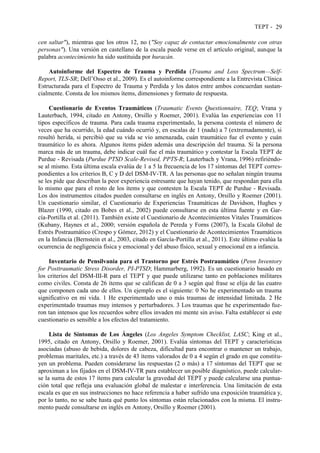 TEPT - 29
cen saltar"), mientras que los otros 12, no ("Soy capaz de contactar emocionalmente con otras
personas"). Una versión en castellano de la escala puede verse en el artículo original, aunque la
palabra acontecimiento ha sido sustituida por huracán.
Autoinforme del Espectro de Trauma y Perdida (Trauma and Loss Spectrum—Self-
Report, TLS-SR; Dell’Osso et al., 2009). Es el autoinforme correspondiente a la Entrevista Clínica
Estructurada para el Espectro de Trauma y Perdida y los datos entre ambos concuerdan sustan-
cialmente. Consta de los mismos ítems, dimensiones y formato de respuesta.
Cuestionario de Eventos Traumáticos (Traumatic Events Questionnaire, TEQ; Vrana y
Lauterbach, 1994, citado en Antony, Orsillo y Roemer, 2001). Evalúa las experiencias con 11
tipos específicos de trauma. Para cada trauma experimentado, la persona contesta el número de
veces que ha ocurrido, la edad cuándo ocurrió y, en escalas de 1 (nada) a 7 (extremadamente), si
resultó herida, si percibió que su vida se vio amenazada, cuán traumático fue el evento y cuán
traumático lo es ahora. Algunos ítems piden además una descripción del trauma. Si la persona
marca más de un trauma, debe indicar cuál fue el más traumático y contestar la Escala TEPT de
Purdue - Revisada (Purdue PTSD Scale-Revised, PPTS-R; Lauterbach y Vrana, 1996) refiriéndo-
se al mismo. Esta última escala evalúa de 1 a 5 la frecuencia de los 17 síntomas del TEPT corres-
pondientes a los criterios B, C y D del DSM-IV-TR. A las personas que no señalan ningún trauma
se les pide que describan la peor experiencia estresante que hayan tenido, que respondan para ella
lo mismo que para el resto de los ítems y que contesten la Escala TEPT de Purdue - Revisada.
Los dos instrumentos citados pueden consultarse en inglés en Antony, Orsillo y Roemer (2001).
Un cuestionario similar, el Cuestionario de Experiencias Traumáticas de Davidson, Hughes y
Blazer (1990, citado en Bobes et al., 2002) puede consultarse en esta última fuente y en Gar-
cía-Portilla et al. (2011). También existe el Cuestionario de Acontecimientos Vitales Traumáticos
(Kubany, Haynes et al., 2000; versión española de Pereda y Forns (2007), la Escala Global de
Estrés Postraumático (Crespo y Gómez, 2012) y el Cuestionario de Acontecimientos Traumáticos
en la Infancia (Bernstein et al., 2003, citado en García-Portilla et al., 2011). Este último evalúa la
ocurrencia de negligencia física y emocional y del abuso físico, sexual y emocional en a infancia.
Inventario de Pensilvania para el Trastorno por Estrés Postraumático (Penn Inventory
for Posttraumatic Stress Disorder, PI-PTSD; Hammarberg, 1992). Es un cuestionario basado en
los criterios del DSM-III-R para el TEPT y que puede utilizarse tanto en poblaciones militares
como civiles. Consta de 26 ítems que se califican de 0 a 3 según qué frase se elija de las cuatro
que componen cada uno de ellos. Un ejemplo es el siguiente: 0 No he experimentado un trauma
significativo en mi vida. 1 He experimentado uno o más traumas de intensidad limitada. 2 He
experimentado traumas muy intensos y perturbadores. 3 Los traumas que he experimentado fue-
ron tan intensos que los recuerdos sobre ellos invaden mi mente sin aviso. Falta establecer si este
cuestionario es sensible a los efectos del tratamiento.
Lista de Síntomas de Los Ángeles (Los Angeles Symptom Checklist, LASC; King et al.,
1995, citado en Antony, Orsillo y Roemer, 2001). Evalúa síntomas del TEPT y características
asociadas (abuso de bebida, dolores de cabeza, dificultad para encontrar o mantener un trabajo,
problemas maritales, etc.) a través de 43 ítems valorados de 0 a 4 según el grado en que constitu-
yen un problema. Pueden considerarse las respuestas (2 o más) a 17 síntomas del TEPT que se
aproximan a los fijados en el DSM-IV-TR para establecer un posible diagnóstico, puede calcular-
se la suma de estos 17 ítems para calcular la gravedad del TEPT y puede calcularse una puntua-
ción total que refleja una evaluación global de malestar e interferencia. Una limitación de esta
escala es que en sus instrucciones no hace referencia a haber sufrido una exposición traumática y,
por lo tanto, no se sabe hasta qué punto los síntomas están relacionados con la misma. El instru-
mento puede consultarse en inglés en Antony, Orsillo y Roemer (2001).
 