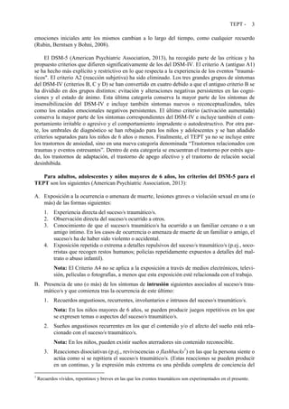 TEPT - 3
emociones iniciales ante los mismos cambian a lo largo del tiempo, como cualquier recuerdo
(Rubin, Berntsen y Bohni, 2008).
El DSM-5 (American Psychiatric Association, 2013), ha recogido parte de las críticas y ha
propuesto criterios que difieren significativamente de los del DSM-IV. El criterio A (antiguo A1)
se ha hecho más explícito y restrictivo en lo que respecta a la experiencia de los eventos "traumá-
ticos". El criterio A2 (reacción subjetiva) ha sido eliminado. Los tres grandes grupos de síntomas
del DSM-IV (criterios B, C y D) se han convertido en cuatro debido a que el antiguo criterio B se
ha dividido en dos grupos distintos: evitación y alteraciones negativas persistentes en las cogni-
ciones y el estado de ánimo. Esta última categoría conserva la mayor parte de los síntomas de
insensibilización del DSM-IV e incluye también síntomas nuevos o reconceptualizados, tales
como los estados emocionales negativos persistentes. El último criterio (activación aumentada)
conserva la mayor parte de los síntomas correspondientes del DSM-IV e incluye también el com-
portamiento irritable o agresivo y el comportamiento imprudente o autodestructivo. Por otra par-
te, los umbrales de diagnóstico se han rebajado para los niños y adolescentes y se han añadido
criterios separados para los niños de 6 años o menos. Finalmente, el TEPT ya no se incluye entre
los trastornos de ansiedad, sino en una nueva categoría denominada “Trastornos relacionados con
traumas y eventos estresantes”. Dentro de esta categoría se encuentran el trastorno por estrés agu-
do, los trastornos de adaptación, el trastorno de apego afectivo y el trastorno de relación social
desinhibida.
Para adultos, adolescentes y niños mayores de 6 años, los criterios del DSM-5 para el
TEPT son los siguientes (American Psychiatric Association, 2013):
A. Exposición a la ocurrencia o amenaza de muerte, lesiones graves o violación sexual en una (o
más) de las formas siguientes:
1. Experiencia directa del suceso/s traumático/s.
2. Observación directa del suceso/s ocurrido a otros.
3. Conocimiento de que el suceso/s traumático/s ha ocurrido a un familiar cercano o a un
amigo íntimo. En los casos de ocurrencia o amenaza de muerte de un familiar o amigo, el
suceso/s ha de haber sido violento o accidental.
4. Exposición repetida o extrema a detalles repulsivos del suceso/s traumático/s (p.ej., soco-
rristas que recogen restos humanos; policías repetidamente expuestos a detalles del mal-
trato o abuso infantil).
Nota: El Criterio A4 no se aplica a la exposición a través de medios electrónicos, televi-
sión, películas o fotografías, a menos que esta exposición esté relacionada con el trabajo.
B. Presencia de uno (o más) de los síntomas de intrusión siguientes asociados al suceso/s trau-
mático/s y que comienza tras la ocurrencia de este último:
1. Recuerdos angustiosos, recurrentes, involuntarios e intrusos del suceso/s traumático/s.
Nota: En los niños mayores de 6 años, se pueden producir juegos repetitivos en los que
se expresen temas o aspectos del suceso/s traumático/s.
2. Sueños angustiosos recurrentes en los que el contenido y/o el afecto del sueño está rela-
cionado con el suceso/s traumático/s.
Nota: En los niños, pueden existir sueños aterradores sin contenido reconocible.
3. Reacciones disociativas (p.ej., reviviscencias o flashbacks1
) en las que la persona siente o
actúa como si se repitiera el suceso/s traumático/s. (Estas reacciones se pueden producir
en un continuo, y la expresión más extrema es una pérdida completa de conciencia del
1
Recuerdos vívidos, repentinos y breves en las que los eventos traumáticos son experimentados en el presente.
 