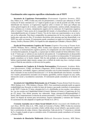 TEPT - 30
Cuestionarios sobre aspectos específicos relacionados con el TEPT
Inventario de Cogniciones Postraumáticas (Posttraumatic Cognitions Inventory, PTCI;
Foa, Ehlers et al., 1999). Evalúa una serie de pensamientos y creencias que subyacen al TEPT.
Consta de 36 ítems valorados de 1 a 7 según el grado en que se está de acuerdo con ellos. Se han
identificado tres factores: a) Cogniciones negativas sobre sí mismo (21 ítems que reflejan una
visión general negativa de sí mismo, cambio negativo permanente, sentirse aislado, desesperanza,
poca confianza en sí mismo, interpretación negativa de los síntomas). b) Cogniciones negativas
sobre el mundo (7 ítems acerca de la inseguridad del mundo y la desconfianza en los demás). c)
Autoculpabilización por el trauma (5 ítems). Tres de los ítems son experimentales y no se inclu-
yen en las subescalas. Para hacer comparables las puntuaciones de las tres escalas, se calcula la
media para cada una de ellas. El inventario discrimina entre personas que han desarrollado o no
TEPT tras sufrir un trauma. El instrumento puede consultarse en inglés en la fuente original y en
Antony, Orsillo y Roemer (2001). En España ha sido adaptado por Labrador y Rincón (2003).
Escala del Procesamiento Cognitivo del Trauma (Cognitive Processing of Trauma Scale,
CPOTS; Williams, Davis y Millsap, 2002). Evalúa cinco aspectos del procesamiento cognitivo
del trauma: a) reestructuración cognitiva positiva, b) comparación con otros menos afortunados,
c) resolución/aceptación, d) negación, y e) pesar (por no haber actuado de forma diferente). Cons-
ta de 17 ítems que se valoran en una escala de siete puntos de -3 (completamente en desacuerdo)
a +3 (completamente de acuerdo) pasando por 0 (ni de acuerdo ni en desacuerdo). El instrumento
puede consultarse en la fuente original. Sólo ha sido probado en estudiantes universitarios que
habían experimentado algún trauma, aunque este se definió de modo muy laxo e incluyó eventos
como el final de una relación o el divorcio de los padres.
Cuestionario de Conducta de Evitación Postraumática (Posttraumatic Avoidance Beha-
viour Questionnaire, PABQ; van Minnen y Hagenaars, 2010). Evalúa la evitación de pensamien-
tos, sensaciones, actividades, lugares y personas asociados con el evento traumático a través de 25
ítems valorados en una escala de frecuencia de 1 a 4. Se han identificado siete factores: recordato-
rios visuales, pensamientos asociados con el trauma, agorafobia, sentirse inseguro en casa, sueño,
interacción social y recordatorios sensoriales. El instrumento puede consultarse en la fuente ori-
ginal.
Inventario de Culpabilidad Relacionada con el Trauma (Trauma-Related Guilt Inventory,
TRGI; Kubany et al., 1996; Kubany y Haynes, 2001). Este cuestionario pretende medir un aspecto
(culpabilidad) muy frecuente en todos los tipos de trauma y que puede contribuir al mantenimien-
to del TEPT. Consta de 32 ítems valorados de 0 a 4 y distribuidos en tres escalas y tres subesca-
las. Las tres escalas son Culpabilidad Global (4 ítems), Malestar (6 ítems) y Cogniciones de Cul-
pa (22 ítems). Esta última presenta tres subescalas: Sesgo retrospectivo/Responsabilidad (7
ítems), Mal Comportamiento (violación de normas personales, 5 ítems) y Falta de Justificación (4
ítems). Se dispone de normas para universitarios, mujeres maltratadas y veteranos del Vietnam.
El cuestionario ha sido adaptado al español por Pereda et al. (2011).
Creencias Asociadas con el Abuso Sexual Infantil (Beliefs Associated with Childhood Se-
xual Abuse, BACSA, Jehu et al., 1986, citado en Corcoran y Fischer, 2000). Evalúa las creencias
distorsionadas más comunes asociadas a haber sufrido abuso sexual infantil y que pueden contri-
buir a sentimientos de culpa, tristeza y baja autoestima. Cada una de las 17 creencias es valorada
de 0 a 4 según el grado en que se considera cierta. El instrumento puede consultarse en Corcoran
y Fischer (2000).
Inventario de Disociación Multiescala (Multiscale Dissociation Inventory, MDI; Briere,
 