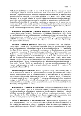 TEPT - 31
2002). Consta de 30 ítems valorados en una escala de frecuencia de 1 a 5 e incluye seis escalas
diseñadas para reflejar la naturaleza multifacética de la disociación: desconexión (separación
emocional y cognitiva del entorno inmediato), despersonalización (alteración en la percepción del
propio cuerpo o de sí mismo), desrealización (alteración en la percepción del mundo externo),
alteraciones de la memoria (pérdida de memoria para acontecimientos personales específicos),
constricción emocional (menor emotividad o capacidad de respuesta emocional disminuida) y
disociación de la identidad (la percepción o experiencia de que existe más de una persona o sí
mismo dentro de la propia mente). Un análisis factorial ha puesto de manifiesto cinco factores
correspondientes a las seis escalas anteriores, aunque combinando despersonalización y desreali-
zación. El instrumento puede obtenerse del autor (jbriere@usc.edu).
Cuestionario Modificado de Experiencias Disociativas Peritraumáticas (RAND Peri-
traumatic Dissociative Experiences Questionnaire, RAND-PDEQ; Marshall et al., 2002). Evalúa
las experiencias disociativas ocurridas durante o inmediatamente después del trauma. Estas expe-
riencias parecen estar asociadas a un mayor riesgo de desarrollar TEPT o síntomas más intensos
del TEPT. El cuestionario consta de 8 ítems que la persona valora de 1 a 5 según el grado en que
cree que son ciertos en su caso.
Escala de Experiencias Disociativas (Dissociative Experiences Scale, DES; Bernstein y
Putnam, 1986). Pretende medir experiencias de disociación que se dan tanto en población normal
como en ciertos trastornos psiquiátricos (trastorno de personalidad disociativa, TEPT, esquizofre-
nia). Tiene 28 ítems relativos a experiencias de perturbaciones de identidad, memoria, conciencia
y cogniciones y sensaciones de desrealización o despersonalización o fenómenos asociados como
el déjà vu. Los ítems son largos y en ocasiones de redacción compleja. Para contestar cada ítem,
la persona pone una raya en una línea de 100 mm que va de 0% a 100%, aunque existe una ver-
sión más reciente que utiliza una escala numérica de 11 puntos (de 0% a 100%). En las instruc-
ciones se especifica que las preguntas sólo hacen referencia a aquellas experiencias no asociadas
con el uso de alcohol y drogas. Valores normativos para población general pueden consultarse en
Ross, Josgi y Currie (1990). No hay acuerdo sobre la estructura factorial de esta escala. El ins-
trumento puede consultarse en inglés en la fuente original y, con la escala de 11 puntos, en An-
tony, Orsillo y Roemer (2001).
Informe de Experiencias Curiosas (Curious Experiences Survey, CES; Goldberg, 1999). Se
trata de una revisión de la Escala de Experiencias Disociativas en la que se ha abreviado o simpli-
ficado el redactado de los ítems, se han expresado estos en primera persona, se han añadido tres
nuevos ítems y se ha empleado una formato de respuesta de 1 (nunca me ocurre) a 5 (casi siempre
me ocurre). A partir de sus 31 ítems (o de los 17 con cargas más altas en el primer componente
principal no rotado del análisis factorial realizado en población comunitaria) puede calcularse una
puntuación total de disociación. Además, presenta tres subescalas: despersonalización (8 ítems),
absorción (8 ítems) y amnesia (5 ítems).
Cuestionario de Experiencias de Disociación (Questionnaire of Experiences of Dissocia-
tion, QED; Riley, 1980). Consta de 26 ítems que se responden verdadero o falso y que describen
experiencias disociativas informadas por pacientes con histeria, trastornos disociativos y epilepsia
del lóbulo temporal. Un análisis factorial de esta escala con estudiantes universitarios y con los
ítems valorados de 0 a 9 ha identificado cinco factores: despersonalización, amnesia, fanta-
sía/soñar despierto, respuestas corporales disociadas y trance (Ray y Faith, 1995).
Escala de Experiencias de Despersonalización (Depersonalization Experiences Scale,
DES; Jacobs y Bovasso, 1992). Sus 25 ítems describen diversas experiencias de despersonaliza-
ción cuya frecuencia durante los últimos 12 meses debe valorar la persona según una escala de 0
(nunca) a 4 (al menos, una vez al día). Un análisis factorial con universitarios ha puesto de mani-
 