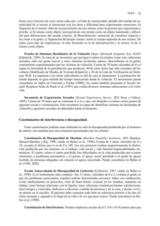 TEPT - 32
fiesto cinco factores de cinco ítems cada uno: a) Falta de autenticidad: pérdida del sentido de au-
tenticidad de sí mismo al interactuar con los otros y dificultad para experimentar emociones. b)
Negación de sí mismo: falta de reconocimiento de uno mismo como la persona que experimenta y
percibe. c) Sí mismo como objeto: percepción de uno mismo como un objeto inanimado y dificul-
tad para diferenciarse del mundo exterior. d) Desrealización: sensación de extrañeza respecto a
las cosas o la gente. e) Separación del propio cuerpo: sentir el cuerpo separado de uno mismo. De
todos estos tipo de experiencias, la más frecuente es la de desrealización y la menos, la de sí
mismo como objeto.
Prueba de Síntomas Resultantes de la Violación (Rape Aftermath Symptom Test, RAST;
Kilpatrick, 1988). Se trata de un inventario que persigue evaluar los miedos (estar solo, relaciones
sexuales, salir con gente nueva) y otros síntomas (evitación, pánico, desconfianza en la gente)
comúnmente experimentados por las víctimas de violación. Consta de 70 ítems valorados de 0 a 4
según la intensidad de la perturbación que producen; 40 de estos ítems han sido extraídos del In-
ventario Modificado de Miedos de Veronen-Kilpatrick y 30 de la Lista de Verificación de Sínto-
mas 90-R. La respuesta a los ítems individuales es útil de cara al tratamiento. La puntuación ob-
tenida depende en gran medida del tiempo transcurrido desde la violación. El instrumento puede
consultarse en inglés en Corcoran y Fischer (2000), los cuales también presentan el Sexual As-
sault Symptom Scale de Ruch et al. (1991) que evalúa diversos síntomas subsecuentes a la viola-
ción.
Inventario de Experiencias Sexuales (Sexual Experiences Survey, SES; Koss y Gidycz,
1985). Consta de 10 ítems que se contestan sí o no y que van dirigidos a evaluar varios grados de
agresión sexual y victimización. Este inventario es capaz de identificar víctimas no declaradas de
violación y agresores sexuales no detectados hasta el momento.
Cuestionarios de interferencia o discapacidad
Estos cuestionarios podrían estar midiendo no sólo la discapacidad producida por el trastorno
de interés, sino también por otros trastornos presentados por los clientes.
Cuestionario de Discapacidad de Sheehan (Sheehan Disability Inventory, SDI; Sheehan,
Harnett-Sheehan y Raj, 1996, citado en Bobes et al., 1998). Consta de 5 ítems valorados de 0 a
10, excepto el último que lo es de 0 a 100. Los tres primeros evalúan respectivamente la disfun-
ción producida por los síntomas en el trabajo, vida social y vida familiar/responsabilidades do-
mésticas. El cuarto valora el estrés percibido (las dificultades en la vida producidas por eventos
estresantes y problemas personales), y el quinto, el apoyo social percibido o el grado de apoyo
recibido de personas allegadas con relación al apoyo necesitado. Puede consultarse en Bobes et
al. (1998, 2002).
Escala Autoevaluada de Discapacidad de Liebowitz (Liebowitz, 1987, citado en Bobes et
al., 1998). Es el instrumento más complejo. Sus 11 ítems, valorados de 0 a 3, evalúan el grado en
que los problemas emocionales impiden realizar determinadas acciones: beber con moderación,
evitar medicamentos no prescritos, estar de buen humor, avanzar en los estudios, mantener un
trabajo, tener buenas relaciones con la familia, tener relaciones románticas/íntimas satisfactorias,
tener amigos y conocidos, dedicarse a aficiones, cuidado de personas y de la casa, y desear vivir y
no pensar en el suicidio. El paciente debe contestar cada ítem en referencia primero a las dos úl-
timas semanas y segundo a lo largo de la vida o la vez que peor estuvo. Puede consultarse en Bo-
bes et al. (1998).
Cuestionario de Interferencia. Pueden emplearse escalas de 0-5, 0-8 o 0-10 puntos para que
 