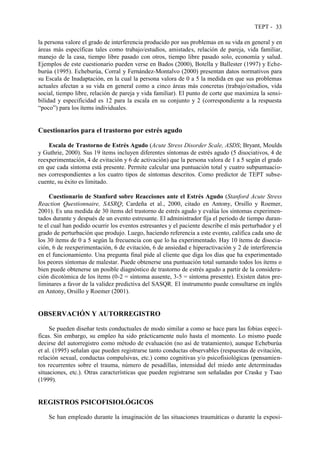 TEPT - 33
la persona valore el grado de interferencia producido por sus problemas en su vida en general y en
áreas más específicas tales como trabajo/estudios, amistades, relación de pareja, vida familiar,
manejo de la casa, tiempo libre pasado con otros, tiempo libre pasado solo, economía y salud.
Ejemplos de este cuestionario pueden verse en Bados (2000), Botella y Ballester (1997) y Eche-
burúa (1995). Echeburúa, Corral y Fernández-Montalvo (2000) presentan datos normativos para
su Escala de Inadaptación, en la cual la persona valora de 0 a 5 la medida en que sus problemas
actuales afectan a su vida en general como a cinco áreas más concretas (trabajo/estudios, vida
social, tiempo libre, relación de pareja y vida familiar). El punto de corte que maximiza la sensi-
bilidad y especificidad es 12 para la escala en su conjunto y 2 (correspondiente a la respuesta
“poco”) para los ítems individuales.
Cuestionarios para el trastorno por estrés agudo
Escala de Trastorno de Estrés Agudo (Acute Stress Disorder Scale, ASDS; Bryant, Moulds
y Guthrie, 2000). Sus 19 ítems incluyen diferentes síntomas de estrés agudo (5 disociativos, 4 de
reexperimentación, 4 de evitación y 6 de activación) que la persona valora de 1 a 5 según el grado
en que cada síntoma está presente. Permite calcular una puntuación total y cuatro subpuntuacio-
nes correspondientes a los cuatro tipos de síntomas descritos. Como predictor de TEPT subse-
cuente, su éxito es limitado.
Cuestionario de Stanford sobre Reacciones ante el Estrés Agudo (Stanford Acute Stress
Reaction Questionnaire, SASRQ; Cardeña et al., 2000, citado en Antony, Orsillo y Roemer,
2001). Es una medida de 30 ítems del trastorno de estrés agudo y evalúa los síntomas experimen-
tados durante y después de un evento estresante. El administrador fija el periodo de tiempo duran-
te el cual han podido ocurrir los eventos estresantes y el paciente describe el más perturbador y el
grado de perturbación que produjo. Luego, haciendo referencia a este evento, califica cada uno de
los 30 ítems de 0 a 5 según la frecuencia con que lo ha experimentado. Hay 10 ítems de disocia-
ción, 6 de reexperimentación, 6 de evitación, 6 de ansiedad e hiperactivación y 2 de interferencia
en el funcionamiento. Una pregunta final pide al cliente que diga los días que ha experimentado
los peores síntomas de malestar. Puede obtenerse una puntuación total sumando todos los ítems o
bien puede obtenerse un posible diagnóstico de trastorno de estrés agudo a partir de la considera-
ción dicotómica de los ítems (0-2 = síntoma ausente, 3-5 = síntoma presente). Existen datos pre-
liminares a favor de la validez predictiva del SASQR. El instrumento puede consultarse en inglés
en Antony, Orsillo y Roemer (2001).
OBSERVACIÓN Y AUTORREGISTRO
Se pueden diseñar tests conductuales de modo similar a como se hace para las fobias especí-
ficas. Sin embargo, su empleo ha sido prácticamente nulo hasta el momento. Lo mismo puede
decirse del autorregistro como método de evaluación (no así de tratamiento), aunque Echeburúa
et al. (1995) señalan que pueden registrarse tanto conductas observables (respuestas de evitación,
relación sexual, conductas compulsivas, etc.) como cognitivas y/o psicofisiológicas (pensamien-
tos recurrentes sobre el trauma, número de pesadillas, intensidad del miedo ante determinadas
situaciones, etc.). Otras características que pueden registrarse son señaladas por Craske y Tsao
(1999).
REGISTROS PSICOFISIOLÓGICOS
Se han empleado durante la imaginación de las situaciones traumáticas o durante la exposi-
 