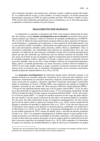 TEPT - 34
ción a estímulos asociados a las mismas (p.ej., estímulos visuales y auditivos propios del comba-
te). La conductividad de la piel, el ritmo cardíaco, la tensión muscular y la tensión arterial han
discriminado a personas con TEPT de sujetos normales (de Paúl, 1995; Keane, Caddell y Taylor,
1988). Esto ha sido establecido principalmente con ex-combatientes y no se sabe hasta qué punto
es aplicable a víctimas de violación o de otros traumas.
TRATAMIENTO PSICOLÓGICO
A continuación se expondrá el tratamiento del TEPT como trastorno diferenciado de ansie-
dad. Sin embargo, existen modelos transdiagnósticos de la ansiedad que postulan unas caracte-
rísticas nucleares que subyacen a todos los trastornos de ansiedad considerados por el DSM-IV-
TR y la CIE-10. Dentro de estas características nucleares habría un factor específico de hiperacti-
vación fisiológica y, compartido con la depresión, un factor general de afectividad negativa, esto
es, una tendencia estable y heredable a experimentar una amplia gama de sentimientos negativos
tales como preocupación, ansiedad, miedo, alteración, enfado, tristeza y culpabilidad4
. Estas ca-
racterísticas compartidas, una comorbilidad entre trastornos de ansiedad mayor de la que sería
esperable y la reducción de estos trastornos comórbidos al tratar sólo el trastorno principal hacen
pensar que hay más similitudes que diferencias entre los distintos trastornos de ansiedad. Todo
esto, junto con el hecho de que los programas cognitivo-conductuales para los distintos trastornos
de ansiedad comparten muchos contenidos, ha llevado a algunos autores a desarrollar diversos
protocolos dirigidos cada uno de ellos a tratar múltiples trastornos de ansiedad (principalmente,
fobias, pánico y ansiedad generalizada; con menor frecuencia, trastorno obsesivo-compulsivo y
TEPT); de este modo, pueden tratarse en grupo a pacientes con diversos trastornos de ansiedad.
Incluso existe un protocolo para el tratamiento transdiagnóstico de los trastornos emocionales,
incluida la depresión unipolar (Barlow et al., 2011a, 2011b).
Los programas transdiagnósticos de tratamiento pueden incluir elementos comunes a los
distintos trastornos de ansiedad (educación, incremento de la motivación para implicarse en el
tratamiento, entrenamiento en conciencia emocional, relajación, reestructuración cognitiva, expo-
sición, prevención de recaídas) y elementos específicos (exposición interoceptiva, asertividad).
Según el metaanálisis de Norton y Philipp (2008), estos programas han logrado en medidas de
ansiedad o gravedad un alto tamaño del efecto pre-post (diferencia media tipificada [DMT] =
1,29) que ha sido significativamente mayor que el de los grupos control (DMT = 0,14); las mejo-
ras se han mantenido en seguimientos de hasta 6 meses. Y en el metaanálisis de Reinholt y Krogh
(2014) el tamaño del efecto fue bajo respecto al tratamiento habitual (DMT = 0,28) y alto respec-
to a la lista de espera (DMT = 1), aunque los estudios mostraron un alto sesgo que pudo sobresti-
mar este tamaño y este fue menor en personas de más edad o con trastorno depresivo comórbido.
Por otra parte, hay datos preliminares de que los programas transdiagnósticos son más eficaces
que la lista de espera cuando se aplican por internet (Titov et al., 2010), incluso cuando han ido
dirigidos a trastornos de ansiedad y/o depresión (Titov et al., 2011). Y han sido más eficaces que
el tratamiento usual cuando se han aplicado en atención primaria, combinados con medicación o
no (Roy-Byrne et al., 2010). En este último caso el programa transdiagnóstico no fue más eficaz
en una medida específica de TEPT, aunque fue debido, quizá, a una falta de potencia estadística
(Craske et al., 2011). Los programas transdiagnósticos también reducen en gran medida el por-
centaje de pacientes con trastornos comórbidos de ansiedad y depresión, y esta reducción es ma-
yor que la observada en la mayoría de estudios en que la terapia cognitivo-conductual ha ido diri-
gida a trastornos específicos de ansiedad (Norton et al., 2013). Falta comprobar si el tratamiento
en grupos con trastornos de ansiedad diferentes es igual de eficaz que el tratamiento con grupos
4
Mientras que una alta hiperactivación fisiológica caracterizaría a los trastornos de ansiedad, una baja afectivi-
dad positiva (o entusiasmo por la vida) sería típica de los trastornos depresivos.
 