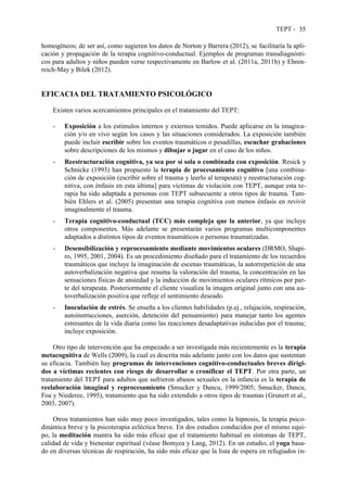 TEPT - 35
homogéneos; de ser así, como sugieren los datos de Norton y Barrera (2012), se facilitaría la apli-
cación y propagación de la terapia cognitivo-conductual. Ejemplos de programas transdiagnósti-
cos para adultos y niños pueden verse respectivamente en Barlow et al. (2011a, 2011b) y Ehren-
reich-May y Bilek (2012).
EFICACIA DEL TRATAMIENTO PSICOLÓGICO
Existen varios acercamientos principales en el tratamiento del TEPT:
- Exposición a los estímulos internos y externos temidos. Puede aplicarse en la imagina-
ción y/o en vivo según los casos y las situaciones considerados. La exposición también
puede incluir escribir sobre los eventos traumáticos o pesadillas, escuchar grabaciones
sobre descripciones de los mismos y dibujar o jugar en el caso de los niños.
- Reestructuración cognitiva, ya sea por sí sola o combinada con exposición. Resick y
Schnicke (1993) han propuesto la terapia de procesamiento cognitivo [una combina-
ción de exposición (escribir sobre el trauma y leerlo al terapeuta) y reestructuración cog-
nitiva, con énfasis en esta última] para víctimas de violación con TEPT, aunque esta te-
rapia ha sido adaptada a personas con TEPT subsecuente a otros tipos de trauma. Tam-
bién Ehlers et al. (2005) presentan una terapia cognitiva con menos énfasis en revivir
imaginalmente el trauma.
- Terapia cognitivo-conductual (TCC) más compleja que la anterior, ya que incluye
otros componentes. Más adelante se presentarán varios programas multicomponentes
adaptados a distintos tipos de eventos traumáticos o personas traumatizadas.
- Desensibilización y reprocesamiento mediante movimientos oculares (DRMO, Shapi-
ro, 1995, 2001, 2004). Es un procedimiento diseñado para el tratamiento de los recuerdos
traumáticos que incluye la imaginación de escenas traumáticas, la autorrepetición de una
autoverbalización negativa que resuma la valoración del trauma, la concentración en las
sensaciones físicas de ansiedad y la inducción de movimientos oculares rítmicos por par-
te del terapeuta. Posteriormente el cliente visualiza la imagen original junto con una au-
toverbalización positiva que refleje el sentimiento deseado.
- Inoculación de estrés. Se enseña a los clientes habilidades (p.ej., relajación, respiración,
autoinstrucciones, aserción, detención del pensamiento) para manejar tanto los agentes
estresantes de la vida diaria como las reacciones desadaptativas inducidas por el trauma;
incluye exposición.
Otro tipo de intervención que ha empezado a ser investigada más recientemente es la terapia
metacognitiva de Wells (2009), la cual es descrita más adelante junto con los datos que sustentan
su eficacia. También hay programas de intervenciones cognitivo-conductuales breves dirigi-
dos a víctimas recientes con riesgo de desarrollar o cronificar el TEPT. Por otra parte, un
tratamiento del TEPT para adultos que sufrieron abusos sexuales en la infancia es la terapia de
reelaboración imaginal y reprocesamiento (Smucker y Dancu, 1999/2005; Smucker, Dancu,
Foa y Niederee, 1995), tratamiento que ha sido extendido a otros tipos de traumas (Grunert et al.,
2003, 2007).
Otros tratamientos han sido muy poco investigados, tales como la hipnosis, la terapia psico-
dinámica breve y la psicoterapia ecléctica breve. En dos estudios conducidos por el mismo equi-
po, la meditación mantra ha sido más eficaz que el tratamiento habitual en síntomas de TEPT,
calidad de vida y bienestar espiritual (véase Bomyea y Lang, 2012). En un estudio, el yoga basa-
do en diversas técnicas de respiración, ha sido más eficaz que la lista de espera en refugiados in-
 