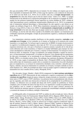 TEPT - 36
dios que presentaban TEPT y depresión tras un tsunami. En otro trabajo con mujeres que no ha-
bían respondido al tratamiento del TEPT, el hata-yoga fue superior a una condición de educación
en la salud (van der Kolk et al., 2014). En un estudio cada una, la terapia interpersonal y la
acupuntura han sido más eficaces que la lista de espera (véase Cukor et al., 2009). La terapia
interpersonal no ha diferido de la exposición prolongada ni de la relajación en medidas de TEPT,
aunque los dos primeros tratamientos fueron superiores en ciertas medidas de TEPT, calidad de
vida, funcionamiento social y problemas interpersonales (Markowitz et al., 2015). La acupuntura
más el tratamiento habitual (psicológico y farmacológico) ha sido superior a este último en un
estudio con militares (Engel et al., 2014). Otros tratamientos emergentes han sido revisados por
Bomyea y Lang (2012) y Cukor et al. (2009). El entrenamiento computarizado en modificar el
sesgo atencional no ha sido más eficaz que un grupo control en un estudio (Schoorl et al., 2013);
sin embargo, en otro ha sido más eficaz cuando se ha añadido como adjunto a un tratamiento que
combinaba exposición prolongada o terapia de procesamiento cognitivo y medicación (Kuckertz
et al., 2014).
Los tratamientos anteriores pueden clasificarse en dos grandes categorías, centrados o no
centrados en el trauma: a) Los centrados en el trauma se focalizan en la memoria del evento
traumático y su significado. Se incluyen aquí la exposición, la DRMO, la terapia de procesamien-
to cognitivo, la reelaboración imaginal y otros tipos de TCC. b) Los no centrados en el trauma no
requieren rememorar este, sino que se focalizan en aspectos actuales o pasados de la vida del pa-
ciente diferentes del evento traumático; el objetivo es enseñar habilidades para manejar las reac-
ciones desadaptativas inducidas por el trauma y mejorar el funcionamiento. Se incluyen la inocu-
lación de estrés, la relajación, el yoga, la acupuntura, las terapias dirigidas a regular las emocio-
nes y el funcionamiento interpersonal, y la terapia no directiva. Este segundo tipo de tratamientos
ha sido poco investigado, no se recomienda su uso (National Collaborating Centre for Mental
Health, 2005) y se considera menos eficaz. Sin embargo, hay opiniones divergentes (Wampold et
al., 2010), ya que, según el metaanálisis de Benish, Imel y Wampold (2008), no hay diferencias
entre ambos tipos de tratamientos cuando sólo se considera los tratamientos bona fide (diseñados
para ser terapéuticos) y se excluyen los tratamientos diseñados como controles o placebos psico-
lógicos. Además, uno de los tratamientos no centrados en el trauma, la terapia centrada en el pre-
sente (Schnurr et al., 2003), ha resultado tan eficaz como la terapia cognitivo-conductual según un
metaanálisis de cinco estudios (Frost, Laska y Wampold, 2014).
Por otra parte, Gerger, Munder y Barth (2014) compararon las intervenciones psicológicas
específicas para el TEPT (básicamente de tipo conductual o cognitivo-conductual) con las inter-
venciones no específicas (terapia de apoyo, relajación, terapia centrada en el presente) y conside-
raron tanto el TEPT como el TEPT subclínico. Las primeras fueron moderadamente más eficaces
que las segundas, pero hubo una interacción en función de la complejidad de los problemas pre-
sentados. La diferencia tuvo un tamaño del efecto alto (0,87) cuando los problemas no fueron
complejos, pero el tamaño del efecto fue bajo (0,23) y no significativo cuando los problemas fue-
ron complejos, esto es, cuando se cumplieron al menos dos de cuatro criterios: presencia de
TEPT, duración de síntomas superior a 6 meses, presencia de comorbilidad o múltiples problemas
y existencia de trauma en la infancia, múltiple o intencional.
La bibliografía sobre el tratamiento del TEPT en adultos ha sido revisada por Astin y Resick
(1997), Australian Centre for Posttraumatic Mental Health (2013), Báguena (2003), Bisson et al.
(2007), Blake, Abueg, Woodward y Keane (1993), Cloitre (2009), Cukor et al. (2009), Diehle et
al. (2014), Foa (2000), Foa y Meadows (1997), Foa, Rothbaum y Furr (2003), Foa et al. (2009),
Harvey, Bryant y Tarrier (2003; revisan la eficacia de la terapia cognitivo-conductual según el
tipo de trauma), Paunovic (1997) y Shalev, Bonne y Spencer (1996). También se dispone de los
metaanálisis de Barrera et al (2013), Benish, Imel y Wampold (2008), Bisson y Andrew (2009),
Bisson et al. (2007), Bradley et al. (2005), Gerger, Munder y Barth (2013), Gerger et al. (2014),
 