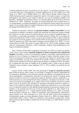 TEPT - 38
evitación conductual en que la exposición en vivo fue superior. La exposición (imaginal y en vi-
vo) ha sido mejor que el entrenamiento en relajación (Markowitz et al., 2015; Marks et al., 1998;
Taylor et al., 2003) y que la DRMO (Taylor et al., 2003). Bryant, Moulds, Guthrie, Dang et al.
(2003) encontraron que la exposición imaginal fue superior a la terapia de apoyo. La exposición
prolongada ha sido superior a una terapia no directiva en la que los terapeutas ayudaban a los
pacientes a identificar sus problemas diarios y los discutían dando apoyo de forma no directiva
(Schnurr et al., 2007). Finalmente, un estudio no encontró diferencias entre la exposición en vi-
vo, la hipnoterapia y la terapia psicodinámica; los tres tratamientos fueron mejores que la lista de
espera. En otro estudio tampoco se hallaron diferencias entre la exposición prolongada y la tera-
pia interpersonal (Markowitz et al., 2015).
También ha empezado a utilizarse la exposición mediante realidad virtual (ERV). En esta
los pacientes se exponen a escenarios virtuales que representan las situaciones temidas al tiempo
que cuentan en voz alta su trauma en primera persona y como se estuviera sucediendo ahora. Va-
rios estudios no controlados con pacientes con traumas de guerra (Nelson, 2013) y accidentes de
tráfico han mostrado que la ERV es eficaz; en uno de estos estudios la ERV se aplicó a pacientes
que seguían en la zona de combate. En un estudio la ERV fue más eficaz que un grupo de lista de
espera en pacientes con TEPT subsecuente a atentado terrorista (Difede et al., 2007). Y en otro
con pacientes con TEPT subsecuente a combate (McLay et al., 2011), la ERV graduada, combi-
nada con entrenamiento atencional y control autonómico mediante biorretroalimentación, fue
superior al tratamiento habitual.
Arntz, Tiesema y Kindt (2007) compararon en pacientes con TEPT con traumas de agresión
sexual o física u otros traumas exposición imaginal o el mismo tratamiento más reelaboración
imaginal. Esta última se centra en las emociones, impulsos y necesidades experimentados por el
paciente al revivir el trauma en la imaginación. Sin negar el trauma, el paciente corrige la situa-
ción en su imaginación de modo que en esta es capaz ahora de expresar sus sentimientos y actuar
según sus necesidades, cosa que en su momento no fue posible o fallaron en hacer. Ambos trata-
mientos fueron superiores a la lista de espera e igual de eficaces en medidas de TEPT. Sin embar-
go, el segundo fue más eficaz en medidas de ira, hostilidad, culpa y, según el tipo de análisis,
vergüenza; estuvo asociado a menos abandonos (51% vs. 25%) y tendió a ser preferido por los
terapeutas.
Schauer, Neuner y Elbert (2005, 2011) han presentado la terapia de exposición narrativa
para víctimas de guerra, terror y tortura. En esta terapia se integran los informes fragmentados de
las experiencias traumáticas en una narración coherente que permite la reorganización de la me-
moria autobiográfica y la habituación emocional a los recuerdos del trauma. El terapeuta presta
atención a todos los niveles de la experiencia (cognición, fisiología, emoción, significado) y es-
cribe la narración, la cual es posteriormente leída, completada y corregida por el paciente. A dife-
rencia de la exposición prolongada, no se emplea el peor evento traumático, sino que se examina
toda la vida de una persona para identificar los momentos emocionales positivos y negativos y
situar en este contexto la experiencia traumática. Tampoco hay exposición en vivo ni tareas para
casa. La exposición narrativa ha sido aplicada fundamentalmente en personas de culturas no occi-
dentales y se ha mostrado más eficaz que la lista de espera (Morath et al., 2014; Neuner et al.,
2008), la psicoeducación (5 vs. 1 sesión respectivamente) (Bichescu et al., 2007), el aconseja-
miento no directivo (Neuner et al., 2004) y el tratamiento usual (principalmente, medicación y
apoyo) (Neuner et al., 2010; Stenmark et al., 2013). Ha sido igual de eficaz que la terapia de
aconsejamiento, aunque con menos abandonos (Neuner; Onyut et al., 2008) y la terapia interper-
sonal (Schaal, Elbert y Neuner, 2009). Los resultados se han mantenido a medio plazo. Existen
datos de que este tipo de terapia es también útil con niños (Catani et al., 2009; Neuner; Catani et
al., 2008).
 