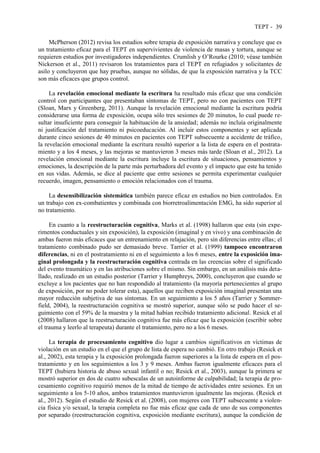 TEPT - 39
McPherson (2012) revisa los estudios sobre terapia de exposición narrativa y concluye que es
un tratamiento eficaz para el TEPT en supervivientes de violencia de masas y tortura, aunque se
requieren estudios por investigadores independientes. Crumlish y O’Rourke (2010; véase también
Nickerson et al., 2011) revisaron los tratamientos para el TEPT en refugiados y solicitantes de
asilo y concluyeron que hay pruebas, aunque no sólidas, de que la exposición narrativa y la TCC
son más eficaces que grupos control.
La revelación emocional mediante la escritura ha resultado más eficaz que una condición
control con participantes que presentaban síntomas de TEPT, pero no con pacientes con TEPT
(Sloan, Marx y Greenberg, 2011). Aunque la revelación emocional mediante la escritura podría
considerarse una forma de exposición, ocupa sólo tres sesiones de 20 minutos, lo cual puede re-
sultar insuficiente para conseguir la habituación de la ansiedad; además no incluía originalmente
ni justificación del tratamiento ni psicoeducación. Al incluir estos componentes y ser aplicada
durante cinco sesiones de 40 minutos en pacientes con TEPT subsecuente a accidente de tráfico,
la revelación emocional mediante la escritura resultó superior a la lista de espera en el postrata-
miento y a los 4 meses, y las mejoras se mantuvieron 3 meses más tarde (Sloan et al., 2012). La
revelación emocional mediante la escritura incluye la escritura de situaciones, pensamientos y
emociones, la descripción de la parte más perturbadora del evento y el impacto que este ha tenido
en sus vidas. Además, se dice al paciente que entre sesiones se permita experimentar cualquier
recuerdo, imagen, pensamiento o emoción relacionados con el trauma.
La desensibilización sistemática también parece eficaz en estudios no bien controlados. En
un trabajo con ex-combatientes y combinada con biorretroalimentación EMG, ha sido superior al
no tratamiento.
En cuanto a la reestructuración cognitiva, Marks et al. (1998) hallaron que esta (sin expe-
rimentos conductuales y sin exposición), la exposición (imaginal y en vivo) y una combinación de
ambas fueron más eficaces que un entrenamiento en relajación, pero sin diferencias entre ellas; el
tratamiento combinado pudo ser demasiado breve. Tarrier et al. (1999) tampoco encontraron
diferencias, ni en el postratamiento ni en el seguimiento a los 6 meses, entre la exposición ima-
ginal prolongada y la reestructuración cognitiva centrada en las creencias sobre el significado
del evento traumático y en las atribuciones sobre el mismo. Sin embargo, en un análisis más deta-
llado, realizado en un estudio posterior (Tarrier y Humphreys, 2000), concluyeron que cuando se
excluye a los pacientes que no han respondido al tratamiento (la mayoría pertenecientes al grupo
de exposición, por no poder tolerar esta), aquellos que reciben exposición imaginal presentan una
mayor reducción subjetiva de sus síntomas. En un seguimiento a los 5 años (Tarrier y Sommer-
field, 2004), la reestructuración cognitiva se mostró superior, aunque sólo se pudo hacer el se-
guimiento con el 59% de la muestra y la mitad habían recibido tratamiento adicional. Resick et al
(2008) hallaron que la reestructuración cognitiva fue más eficaz que la exposición (escribir sobre
el trauma y leerlo al terapeuta) durante el tratamiento, pero no a los 6 meses.
La terapia de procesamiento cognitivo dio lugar a cambios significativos en víctimas de
violación en un estudio en el que el grupo de lista de espera no cambió. En otro trabajo (Resick et
al., 2002), esta terapia y la exposición prolongada fueron superiores a la lista de espera en el pos-
tratamiento y en los seguimientos a los 3 y 9 meses. Ambas fueron igualmente eficaces para el
TEPT (hubiera historia de abuso sexual infantil o no; Resick et al., 2003), aunque la primera se
mostró superior en dos de cuatro subescalas de un autoinforme de culpabilidad; la terapia de pro-
cesamiento cognitivo requirió menos de la mitad de tiempo de actividades entre sesiones. En un
seguimiento a los 5-10 años, ambos tratamientos mantuvieron igualmente las mejoras. (Resick et
al., 2012). Según el estudio de Resick et al. (2008), con mujeres con TEPT subsecuente a violen-
cia física y/o sexual, la terapia completa no fue más eficaz que cada de uno de sus componentes
por separado (reestructuración cognitiva, exposición mediante escritura), aunque la condición de
 