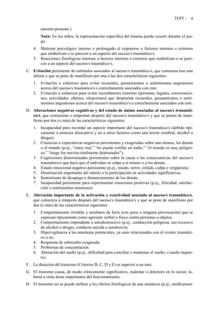 TEPT - 4
entorno presente.)
Nota: En los niños, la representación específica del trauma puede ocurrir durante el jue-
go.
4. Malestar psicológico intenso o prolongado al exponerse a factores internos o externos
que simbolizan o se parecen a un aspecto del suceso/s traumático/s.
5. Reacciones fisiológicas intensas a factores internos o externos que simbolizan o se pare-
cen a un aspecto del suceso/s traumático/s.
C. Evitación persistente de estímulos asociados al suceso/s traumático/s, que comienza tras este
último y que se pone de manifiesto por una o las dos características siguientes:
1. Evitación o esfuerzos para evitar recuerdos, pensamientos o sentimientos angustiosos
acerca del suceso/s traumático/s o estrechamente asociados con este.
2. Evitación o esfuerzos para evitar recordatorios externos (personas, lugares, conversacio-
nes, actividades, objetos, situaciones) que despiertan recuerdos, pensamientos o senti-
mientos angustiosos acerca del suceso/s traumático/s o estrechamente asociados con este.
D. Alteraciones negativas cognitivas y del estado de ánimo asociadas al suceso/s traumáti-
co/s, que comienzan o empeoran después del suceso/s traumático/s y que se ponen de mani-
fiesto por dos (o más) de las características siguientes:
1. Incapacidad para recordar un aspecto importante del suceso/s traumático/s (debido típi-
camente a amnesia disociativa y no a otros factores como una lesión cerebral, alcohol o
drogas).
2. Creencias o expectativas negativas persistentes y exageradas sobre uno mismo, los demás
o el mundo (p.ej., “estoy mal,” “no puedo confiar en nadie,” “el mundo es muy peligro-
so,” “tengo los nervios totalmente destrozados”).
3. Cogniciones distorsionadas persistentes sobre la causa o las consecuencias del suceso/s
traumático/s que hace que el individuo se culpe a sí mismo o a los demás.
4. Estado emocional negativo persistente (p.ej., miedo, terror, enfado, culpa o vergüenza).
5. Disminución importante del interés o la participación en actividades significativas.
6. Sentimiento de desapego o distanciamiento de los demás.
7. Incapacidad persistente para experimentar emociones positivas (p.ej., felicidad, satisfac-
ción o sentimientos amorosos).
E. Alteración importante de la activación y reactividad asociada al suceso/s traumático/s,
que comienza o empeora después del suceso/s traumático/s y que se pone de manifiesto por
dos (o más) de las características siguientes:
1. Comportamiento irritable y arrebatos de furia (con poca o ninguna provocación) que se
expresan típicamente como agresión verbal o física contra personas u objetos.
2. Comportamiento imprudente o autodestructivo (p.ej., conducción peligrosa, uso excesivo
de alcohol o drogas, conducta suicida o autolesiva).
3. Hipervigilancia a las amenazas potenciales, ya sean relacionadas con el evento traumáti-
co o no.
4. Respuesta de sobresalto exagerada.
5. Problemas de concentración.
6. Alteración del sueño (p.ej., dificultad para conciliar o mantener el sueño, o sueño inquie-
to).
F. La duración del trastorno (Criterios B, C, D y E) es superior a un mes.
G. El trastorno causa, de modo clínicamente significativo, malestar o deterioro en lo social, la-
boral u otras áreas importantes del funcionamiento.
H. El trastorno no se puede atribuir a los efectos fisiológicos de una sustancia (p.ej., medicamen-
 