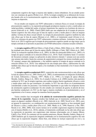 TEPT - 40
componente cognitivo dio lugar a mejoras más rápidas y menos abandonos. En un estudio poste-
rior con veteranos de guerra (Walter et al., 2014), la terapia completa no se diferenció de la tera-
pia basada sólo en la reestructuración cognitiva en medidas de TEPT, aunque produjo mayores
mejoras en depresión.
En un estudio con mujeres con TEPT subsecuente a violencia física y/o sexual, la terapia de
procesamiento cognitivo y la exposición prolongada produjeron mejoras a corto y medio plazo en
salud percibida y calidad del sueño; el primer tratamiento fue superior en el primero de estos as-
pectos (Galovski et al., 2009). Chard (2005) halló que una adaptación de la terapia de procesa-
miento cognitivo fue más eficaz que la lista de espera a corto y medio plazo (1 año) en mujeres
adultas víctimas de abuso sexual infantil. La terapia de procesamiento cognitivo también ha sido
más eficaz que la lista de espera (Monson et al., 2006) y el tratamiento usual (Alvarez et al.,
2011) en veteranos de guerra con TEPT subsecuente a traumas militares. Asimismo, los datos de
Surís et al. (2013) sugieren que la terapia de procesamiento cognitivo puede ser algo mejor que la
terapia centrada en el presente en pacientes con PTSD subsecuente a traumas sexuales militares.
La terapia cognitiva (TC) de Ehlers y Clark (Clark y Ehlers, 2004; Ehlers et al., 2005, 2010)
ha resultado más eficaz que la lista de espera (Duffy, Gillespie y Clark, 2007; Ehlers et al., 2005,
2014), la evaluación repetida (Ehlers et al., 2003), un libro de autoayuda (Ehlers et al., 2003) y la
terapia de apoyo centrada en la emoción (Ehlers et al., 2014). Suele extenderse hasta 12 sesiones
de frecuencia semanal, aunque su aplicación en plan intensivo durante 1 semana (con una sesión
una semana más tarde y hasta tres sesiones de seguimiento) consiguió los mismo resultados que la
TC semanal, aunque más rápidamente, y fue también superior la terapia de apoyo centrada en la
emoción (Ehlers et al., 2014). Una adaptación de esta terapia para niños y adolescentes ha sido
también más eficaz que la lista de espera y los resultados se han mantenido a los 6 meses (Smith
et al., 2007).
La terapia cognitivo-conductual (TCC; exposición más reestructuración) es más eficaz que
la lista de espera (Foa et al., 2005; Power et al., 2002), el entrenamiento en relajación (Echeburúa,
de Corral, Zubizarreta y Sarasua, 19975
; Marks et al., 1998) y la terapia de apoyo (Bryant,
Moulds, Guthrie, Dang et al., 2003). En el estudio Cottraux et al. (2008) muchos más pacientes
acabaron la TCC que la terapia rogeriana, pero ambas terapias fueron igualmente eficaces a corto
y medio plazo entre los que terminaron: en cambio, la TCC fue más eficaz en el postratamiento
considerando a todos los pacientes. Una limitación importante es que todos los terapeutas fueron
de orientación cognitivo-conductual. En otro estudio con veteranos de guerra, la adición de tera-
pia familiar conductual a la TCC no dio lugar a mejores resultados en el postratamiento y en el
seguimiento a los 6 meses, aunque las muestras fueron pequeñas.
Varios estudios han investigado si la adición de reestructuración cognitiva potencia los
efectos de la exposición. Algunos estudios han hallado que el tratamiento combinado ha sido
mejor en alguna/s medida/s (Resick et al., 2002; Galovski et al., 2009; Novell et al., 2001), pero
en general la exposición y su combinación con reestructuración cognitiva se han mostrado igual
de eficaces a corto y medio plazo (Foa et al., 2005; Marks et al., 1998; Paunovic y Öst, 2001;
Resick et al., 2002, 2008). Esto ocurre incluso en la variable cogniciones negativas relacionadas
con el trauma (Diehle et al., 2014); además, el tratamiento combinado no ha sido más eficaz que
la exposición en pacientes con cogniciones más intensas relacionadas con el trauma (Moser,
Cahill y Foa, 2010). En contraste con los estudios anteriores, Bryant, Moulds, Guthrie, Dang et al.
(2003) hallaron que la exposición imaginal combinada con la reestructuración cognitiva fue más
eficaz que la exposición imaginal. Ahora bien, esta última no incluyó exposición en vivo y su
5
Una descripción del programa de Echeburúa, de Corral, Zubizarreta y Sarasua (1997) en pacientes con TEPT
subsecuente a violación o abuso sexual puede verse en Echeburúa et al. (1995).
 