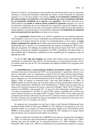 TEPT - 41
eficacia fue inferior a la alcanzada en otros estudios que combinaron ambos tipo de exposición;
asimismo, la eficacia del tratamiento combinado fue similar a la del tratamiento de exposición
imaginal y en vivo de otros estudios. En resumen, cuando en el tratamiento combinado se de-
dica menos tiempo a la exposición y a la reestructuración que en los tratamientos individua-
les, el tratamiento combinado no es superior a la exposición. Ahora bien, Nickerson et al.
(2007) hallaron que cuando se recibe la misma cantidad de exposición (imaginal y en vivo) en
el tratamiento combinado que en tres tratamientos de exposición (exposición imaginal, exposi-
ción en vivo, combinación de estas dos; los tres grupos recibieron terapia de apoyo para igualar el
tiempo dedicado a la reestructuración en el programa combinado), la combinación de exposición
más reestructuración fue más eficaz en el post y a los 6 meses.
En su metaanálisis, Kehle-Forbes et al. (2014) compararon en seis estudios exposición
sola (imaginal o esta con en vivo) o combinada con reestructuración cognitiva, administradas,
en general, en el mismo número de sesiones. En el postratamiento y a los 6 meses, el trata-
miento combinado fue superior en el análisis tipo intención de tratarse en medidas de TEPT
administradas por el clínico; y en el postratamiento fue superior en medidas de TEPT contes-
tadas por el paciente. Sin embargo, los tamaños del efecto fueron bajos (0,35; 0,33) y no hubo
diferencias en depresión, pérdida de diagnóstico de TEPT y abandonos. De todos modos, es
muy probable que el tratamiento combinado sea más aceptable para los terapeutas y que sea
aplicado por estos.
Un tipo de TCC algo más compleja, que incluye otras técnicas como el entrenamiento en
respiración y/o relajación ha sido superior a la lista de espera y a la psicoterapia de apoyo. Diver-
sos estudios sobre este tipo de TCC son comentados más adelante al hablar de los programas mul-
ticomponentes.
La desensibilización y reprocesamiento mediante movimientos oculares (DRMO) se ha
mostrado eficaz para el tratamiento del TEPT en el postratamiento y seguimiento, tanto en estu-
dios no controlados como en comparación a grupos de lista de espera, placebo farmacológico,
fluoxetina u otros tratamientos que no han demostrado efectos específicos para el TEPT (escucha
activa, relajación con o sin biorretroalimentación) (Cahill, Carrigan y Frueh, 1999; Cloitre, 2009;
Shapiro, 1996); las mejoras se mantienen hasta 3 años más tarde (Högberg et al., 2008). La
DRMO también ha sido más eficaz que la lista de espera con niños traumatizados (Ahmad et al.,
2007; Kemp, Drummond y McDermott, 2010; Rodenburg et al., 2009), aunque los datos sobre su
eficacia con veteranos de guerra son escasos y equívocos (Albrigth y Thyer, 2010). El número de
sesiones en la DRMO es más pequeño (M = 5) que el de otros tratamientos conductuales (M =
15) según el metaanálisis de van Etten y Taylor (1998), aunque es probable que su eficacia sea
mayor cuando la duración es más larga (Cahill, Carrigan y Frueh, 1999). En los estudios que han
comparado directamente ambos tipos de intervención el número de horas en terapia ha sido simi-
lar (unas 10 horas), pero el número de horas de actividades entre sesiones han sido mayor en el
caso de la TCC (23 vs. 2,7 h) (Ho y Lee, 2012).
En contraste con el metaanálisis de van Etten y Taylor, el del National Collaborating Centre
for Mental Health (2005) no halló que la DRMO y la TCC difirieran ni en eficacia ni en la velo-
cidad del cambio. En un estudio con 70 pacientes por grupo, Nijdam et al. (2012) hallaron que la
DRMO y la psicoterapia ecléctica breve, una modalidad de TCC centrada en el trauma, fueron
igual de eficaces, pero la mejora fue más rápida con la primera.
Algunos estudios han encontrado que la DRMO ha sido superior a la exposición (Vaughan et
al., 1994) o la exposición más reestructuración cognitiva (Lee et al., 2002; Power et al., 2002),
mientras que otros han hallado que la exposición (Ironson et al., 2002; Rothbaum, Astin y
Marsteller, 2005; Taylor et al., 2003) o su combinación con reestructuración cognitiva e inocula-
 