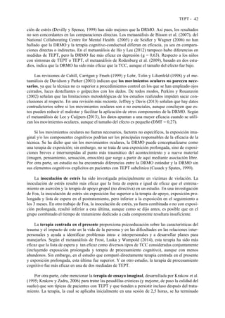 TEPT - 42
ción de estrés (Devilly y Spence, 1999) han sido mejores que la DRMO. Así pues, los resultados
no son concordantes en las comparaciones directas. Los metaanálisis de Bisson et al. (2007), del
National Collaborating Centre for Mental Health (2005) y de Seidler y Wagner (2006) no han
hallado que la DRMO y la terapia cognitivo-conductual difieran en eficacia, ya sea en compara-
ciones directas o indirectas. En el metaanálisis de Ho y Lee (2012) tampoco hubo diferencias en
medidas de TEPT, pero la DRMO fue más eficaz en depresión (g = 0,63). Respecto a los niños
con síntomas de TEPT o TEPT, el metaanálisis de Rodenburg et al. (2009), basado en dos estu-
dios, indica que la DRMO ha sido más eficaz que la TCC, aunque el tamaño del efecto fue bajo.
Las revisiones de Cahill, Carrigan y Frueh (1999) y Lohr, Tolin y Lilienfeld (1998) y el me-
taanálisis de Davidson y Parker (2001) indican que los movimientos oculares no parecen nece-
sarios, ya que la técnica no es superior a procedimientos control en los que se han empleado ojos
cerrados, luces destellantes o golpecitos con los dedos. De todos modos, Perkins y Rouanzoin
(2002) señalan que las limitaciones metodológicas de los estudios realizados impiden sacar con-
clusiones al respecto. En una revisión más reciente, Jeffrey y Davis (2013) señalan que hay datos
contradictorios sobre si los movimientos oculares son o no esenciales, aunque concluyen que es-
tos pueden reducir el malestar y facilitar la aplicación de otros componentes de la DRMO. Según
el metaanálisis de Lee y Cuijpers (2013), los datos apuntan a una mayor eficacia cuando se utili-
zan los movimientos oculares, aunque el tamaño del efecto es pequeño (DMT = 0,27).
Si los movimientos oculares no fueran necesarios, factores no específicos, la exposición ima-
ginal y/o los componentes cognitivos podrían ser los principales responsables de la eficacia de la
técnica. Se ha dicho que sin los movimientos oculares, la DRMO puede conceptualizarse como
una terapia de exposición; sin embargo, no se trata de una exposición prolongada, sino de exposi-
ciones breves e interrumpidas al punto más traumático del acontecimiento y a nuevo material
(imagen, pensamiento, sensación, emoción) que surge a partir de aquí mediante asociación libre.
Por otra parte, un estudio no ha encontrado diferencias entre la DRMO estándar y la DRMO sin
sus elementos cognitivos explícitos en pacientes con TEPT subclínico (Cusack y Spates, 1999).
La inoculación de estrés ha sido investigada principalmente en víctimas de violación. La
inoculación de estrés resultó más eficaz que la lista de espera e igual de eficaz que el entrena-
miento en aserción y la terapia de apoyo grupal (no directiva) en un estudio. En una investigación
de Foa, la inoculación de estrés sin exposición fue superior a la terapia de apoyo, exposición pro-
longada y lista de espera en el postratamiento, pero inferior a la exposición en el seguimiento a
los 3 meses. En otro trabajo de Foa, la inoculación de estrés, ya fuera combinada o no con exposi-
ción prolongada, resultó inferior a esta última, aunque como se dijo antes, es posible que en el
grupo combinado el tiempo de tratamiento dedicado a cada componente resultara insuficiente.
La terapia centrada en el presente proporciona psicoeducación sobre las características del
trauma y el impacto de este en la vida de la persona y en las dificultades en las relaciones inter-
personales y ayuda a identificar problemas intra- e interpersonales y a desarrollar planes para
manejarlos. Según el metaanálisis de Frost, Laska y Wampold (2014), esta terapia ha sido más
eficaz que la lista de espera y tan eficaz como diversos tipos de TCC consideradas conjuntamente
(incluyendo exposición prolongada y terapia de procesamiento cognitivo), aunque con menos
abandonos. Sin embargo, en el estudio que comparó directamente terapia centrada en el presente
y exposición prolongada, esta última fue superior. Y en otro estudio, la terapia de procesamiento
cognitivo fue más eficaz en una de dos mediadas de TEPT.
Por otra parte, cabe mencionar la terapia de ensayo imaginal, desarrollada por Krakow et al.
(1995; Krakow y Zadra, 2006) para tratar las pesadillas crónicas (y mejorar, de paso la calidad del
sueño) que son típicas de pacientes con TEPT y que tienden a persistir incluso después del trata-
miento. La terapia, la cual se aplicaba inicialmente en una sesión de 2,5 horas, se ha terminado
 