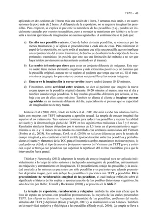 TEPT - 43
aplicando en dos sesiones de 3 horas más una sesión de 1 hora, 3 semanas más tarde, o en cuatro
sesiones de poco más de 2 horas. A diferencia de la exposición, no se requiere imaginar las pesa-
dillas. Para empezar, se explica al paciente la naturaleza de las pesadillas (p.ej., pueden ser ini-
cialmente causadas por eventos traumáticos, pero a menudo se mantienen por hábito) y se le en-
seña a realizar ejercicios de imaginación de escenas agradables. A continuación se le pide que:
a) Escriba una pesadilla reciente. Caso de haber distintas pesadillas, se comienza por las
menos traumáticas y se aplica el procedimiento a cada una de ellas. Para minimizar el
papel de la exposición, se suele pedir al paciente que elija una pesadilla que no implique
una reproducción del evento traumático; de hecho, se desalienta la descripción de las ex-
periencias traumáticas (es posible que esto sea una limitación del método a no ser que
haya habido previamente un tratamiento centrado en el trauma).
b) La cambie del modo que desee para crear un conjunto diferente de imágenes. Este nue-
vo sueño tiene menos elementos negativos y más elementos positivos y de dominio que
la pesadilla original, aunque no se sugiere al paciente que tenga que ser así. Si el trata-
miento es en grupo, los pacientes se cuentan sus pesadillas y las nuevas imágenes.
c) Ensaye en la imaginación la nueva versión (nuevo sueño) durante 10-15 minutos.
d) Finalmente, como actividad entre sesiones, se dice al paciente que imagine la nueva
escena (pero no la pesadilla original) durante 10-20 minutos al menos, una vez al día y
también cuando tenga pesadillas. Si hay muchas pesadillas diferentes por semana, se tra-
baja con dos de ellas como máximo. También se alienta al cliente a imaginar escenas
agradables en un momento diferente del día, especialmente si piensan que su capacidad
de imaginación no es muy buena.
Krakow et al. (2000, 2001, citado en Forbes et al., 2003) llevaron a cabo dos estudios contro-
lados con mujeres con TEPT subsecuente a agresión sexual. La terapia de ensayo imaginal fue
superior al no tratamiento. Tres sesiones bastaron para reducir las pesadillas y mejorar la calidad
del sueño y la sintomatología global del TEPT en los seguimientos realizados a los 3 y 6 meses.
Resultados similares fueron obtenidos con 6 sesiones de 1,5 horas en el postratamiento y segui-
mientos a los 3 y 12 meses en un estudio no controlado con veteranos australianos del Vietnam
(Forbes et al., 2003). Sin embargo, Cook et al. (2010) no hallaron diferencias entre la terapia de
ensayo imaginal y una condición control creíble (psicoeducación sobre las pesadillas y perturba-
ciones el sueño y elementos de la TCC para el insomnio); ambos tratamientos mejoraron poco, lo
cual pudo ser debido al tipo de muestra (veteranos varones del Vietnam con TEPT grave y cróni-
co), a que se trabajó con pesadillas que suponían la repetición del evento traumático y/o a que la
intervención fuera grupal.
Thünker y Pietrowsky (2012) adaptaron la terapia de ensayo imaginal para ser aplicada indi-
vidualmente a lo largo de ocho sesiones e incluyendo autorregistro de pesadillas, entrenamiento
en relajación y entrenamiento en imaginación. El procedimiento redujo las pesadillas y la ansie-
dad asociada a las mismas en pacientes con sólo pesadillas y en pacientes que además presenta-
ban depresión mayor, pero sólo redujo las pesadillas en pacientes con TEPT y pesadillas. Otro
procedimiento de reelaboración imaginal de las pesadillas, el cual incluye reflexión sobre el
significado e historia de los sueños y reestructuración de las posibles distorsiones cognitivas, ha
sido descrito por Butler, Fennell y Hackmann (2008) y se presenta en la tabla 2.
La terapia de exposición, reelaboración y relajación también ha sido más eficaz que la
lista de espera en personas con pesadillas postraumáticas, la mayoría de las cuales presentaban
TEPT. Los efectos se dieron en frecuencia e intensidad de las pesadillas, problemas del sueño,
síntomas del TEPT y depresión (Davis y Wright, 2007) y se mantuvieron a los 6 meses. También
en la reactividad subjetiva y fisiológica a las pesadillas (Rhudy et al., 2010). La terapia se lleva a
 
