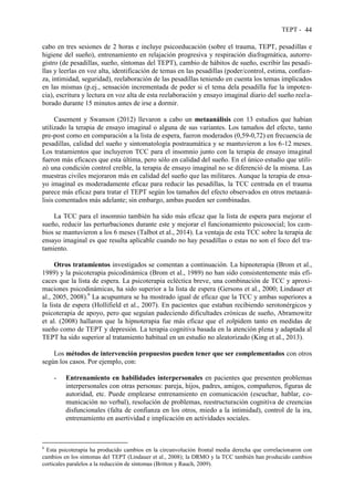 TEPT - 44
cabo en tres sesiones de 2 horas e incluye psicoeducación (sobre el trauma, TEPT, pesadillas e
higiene del sueño), entrenamiento en relajación progresiva y respiración diafragmática, autorre-
gistro (de pesadillas, sueño, síntomas del TEPT), cambio de hábitos de sueño, escribir las pesadi-
llas y leerlas en voz alta, identificación de temas en las pesadillas (poder/control, estima, confian-
za, intimidad, seguridad), reelaboración de las pesadillas teniendo en cuenta los temas implicados
en las mismas (p.ej., sensación incrementada de poder si el tema dela pesadilla fue la impoten-
cia), escritura y lectura en voz alta de esta reelaboración y ensayo imaginal diario del sueño reela-
borado durante 15 minutos antes de irse a dormir.
Casement y Swanson (2012) llevaron a cabo un metaanálisis con 13 estudios que habían
utilizado la terapia de ensayo imaginal o alguna de sus variantes. Los tamaños del efecto, tanto
pre-post como en comparación a la lista de espera, fueron moderados (0,59-0,72) en frecuencia de
pesadillas, calidad del sueño y sintomatología postraumática y se mantuvieron a los 6-12 meses.
Los tratamientos que incluyeron TCC para el insomnio junto con la terapia de ensayo imaginal
fueron más eficaces que esta última, pero sólo en calidad del sueño. En el único estudio que utili-
zó una condición control creíble, la terapia de ensayo imaginal no se diferenció de la misma. Las
muestras civiles mejoraron más en calidad del sueño que las militares. Aunque la terapia de ensa-
yo imaginal es moderadamente eficaz para reducir las pesadillas, la TCC centrada en el trauma
parece más eficaz para tratar el TEPT según los tamaños del efecto observados en otros metaaná-
lisis comentados más adelante; sin embargo, ambas pueden ser combinadas.
La TCC para el insomnio también ha sido más eficaz que la lista de espera para mejorar el
sueño, reducir las perturbaciones durante este y mejorar el funcionamiento psicosocial; los cam-
bios se mantuvieron a los 6 meses (Talbot et al., 2014). La ventaja de esta TCC sobre la terapia de
ensayo imaginal es que resulta aplicable cuando no hay pesadillas o estas no son el foco del tra-
tamiento.
Otros tratamientos investigados se comentan a continuación. La hipnoterapia (Brom et al.,
1989) y la psicoterapia psicodinámica (Brom et al., 1989) no han sido consistentemente más efi-
caces que la lista de espera. La psicoterapia ecléctica breve, una combinación de TCC y aproxi-
maciones psicodinámicas, ha sido superior a la lista de espera (Gersons et al., 2000; Lindauer et
al., 2005, 2008).6
La acupuntura se ha mostrado igual de eficaz que la TCC y ambas superiores a
la lista de espera (Hollifield et al., 2007). En pacientes que estaban recibiendo serotonérgicos y
psicoterapia de apoyo, pero que seguían padeciendo dificultades crónicas de sueño, Abramowitz
et al. (2008) hallaron que la hipnoterapia fue más eficaz que el zolpidem tanto en medidas de
sueño como de TEPT y depresión. La terapia cognitiva basada en la atención plena y adaptada al
TEPT ha sido superior al tratamiento habitual en un estudio no aleatorizado (King et al., 2013).
Los métodos de intervención propuestos pueden tener que ser complementados con otros
según los casos. Por ejemplo, con:
- Entrenamiento en habilidades interpersonales en pacientes que presenten problemas
interpersonales con otras personas: pareja, hijos, padres, amigos, compañeros, figuras de
autoridad, etc. Puede emplearse entrenamiento en comunicación (escuchar, hablar, co-
municación no verbal), resolución de problemas, reestructuración cognitiva de creencias
disfuncionales (falta de confianza en los otros, miedo a la intimidad), control de la ira,
entrenamiento en asertividad e implicación en actividades sociales.
6
Esta psicoterapia ha producido cambios en la circunvolución frontal media derecha que correlacionaron con
cambios en los síntomas del TEPT (Lindauer et al., 2008); la DRMO y la TCC también han producido cambios
corticales paralelos a la reducción de síntomas (Britton y Rauch, 2009).
 