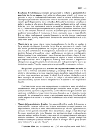 TEPT - 45
- Enseñanza de habilidades personales para prevenir o reducir la probabilidad de
repetición de ciertos traumas (p.ej., violación, abuso sexual infantil). Así, puntos im-
portantes al respecto en el caso del abuso sexual infantil actual son: a) Informar que el
abuso puede provenir tanto de conocidos como de desconocidos y que no debe guardar
secretos que le hagan sentirse mal o confundido. b) Enseñar a discriminar las señales de
peligro: quedarse a solas con un desconocido, caricias que hacen sentirse mal, contacto
físico de cierto tipo, enseñanza de material pornográfico, propuestas de índole sexual,
etc. c) Enseñar cómo se puede responder ante el peligro: evitar ciertas situaciones, decir
que no, salir corriendo, hablar con un adulto de confianza (hay que determinar quiénes
pueden ser estos adultos). d) Enseñar que el abuso o su intento, nunca es culpa del niño.
Este no está en condiciones de consentir libremente ya que sólo tiene un conocimiento
limitado del área sexual y no puede decir libremente sí o no dada la diferencia de poder
entre ambas partes.
- Manejo de la ira cuando esta se exprese inadecuadamente. La ira debe ser sacada a la
luz y admitida, sin discutirla de entrada. Luego, debe ser manejada en la consulta. Posi-
bles medios que han sido propuestos son: imaginar que alguien conocido pasa por lo que
uno pasó, leer los testimonios de otras personas, manifestar la ira en un sitio seguro (ex-
presiones faciales, gritos, golpear cojines y colchones con las manos o periódicos enro-
llados), imaginar lo que gustaría decir y hacer al agresor, hacer dibujos o figuras de este y
tirarles o clavarles cosas o aplastarlos o romperlos, emplear la técnica de la silla vacía
para expresar la rabia hacia el perpetrador, escribir y releer una carta al perpetrador u
otras personas que, por lo general, no será enviada, pero en la que se expresa todo lo que
se siente sin tapujos. También pueden reestructurarse posibles pensamientos erróneos.
Hay pacientes que pueden estar pensando en vengarse del causante del daño. En
estos casos, se comienza analizando las ventajas y desventajas de dicha acción. Si el pa-
ciente ve más ventajas, se le puede preguntar si desea que el otro siga controlando su vi-
da (si se venga, es probable que vaya a la cárcel, deje de trabajar, pierda dinero, etc.).
Otras estrategias son aumentar la conciencia del castigo o sufrimiento padecido por el
causante del daño y explorar maneras más productivas de expresar la ira o mejorar la si-
tuación.
En el caso de que una persona tenga problemas en controlar su ira en sus relaciones
interpersonales, habrá que enseñar estrategias para su control: hacer una pausa, respirar
controladamente, detención del pensamiento y autoverbalizaciones para controlar pen-
samientos perturbadores, buscar interpretaciones alternativas de la situación, intentar
comprender los motivos del otro, pensar en alternativas de respuesta y elegir la más ade-
cuada, posponer la actuación si la ira sigue siendo intensa, reducir la ira mediante ejerci-
cio físico.
- Manejo de los sentimientos de culpa. Esto requiere identificar aquello de lo que uno se
siente culpable: cosas que hicieron o no hicieron, sentimientos que experimentaron o no
experimentaron, el hecho de haber sobrevivido mientras que otros no y pensamientos o
creencias previos que son considerados falsos tras el trauma). Luego, se trata de corregir
los sesgos cognitivos tales como descartar otras explicaciones igual o más probables,
descartar acciones positivas llevadas a cabo, perseguir normas excesivamente altas, razo-
namiento emocional (“me siento culpable, luego soy culpable”) y juzgar retrospectiva-
mente lo ocurrido (hay que hacer un especial énfasis en distinguir entre lo que el paciente
sabía “entonces” y lo que sabe “ahora”).
Preguntas útiles para reestructurar son: ¿Qué otras explicaciones puede haber?
 