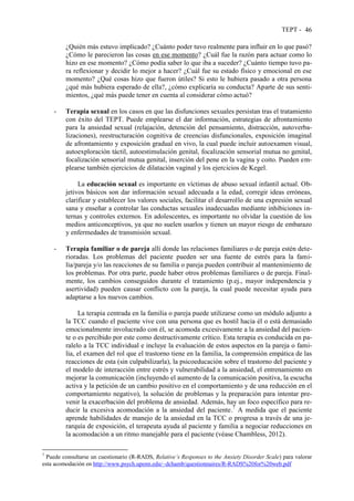 TEPT - 46
¿Quién más estuvo implicado? ¿Cuánto poder tuvo realmente para influir en lo que pasó?
¿Cómo le parecieron las cosas en ese momento? ¿Cuál fue la razón para actuar como lo
hizo en ese momento? ¿Cómo podía saber lo que iba a suceder? ¿Cuánto tiempo tuvo pa-
ra reflexionar y decidir lo mejor a hacer? ¿Cuál fue su estado físico y emocional en ese
momento? ¿Qué cosas hizo que fueron útiles? Si esto le hubiera pasado a otra persona
¿qué más hubiera esperado de ella?, ¿cómo explicaría su conducta? Aparte de sus senti-
mientos, ¿qué más puede tener en cuenta al considerar cómo actuó?
- Terapia sexual en los casos en que las disfunciones sexuales persistan tras el tratamiento
con éxito del TEPT. Puede emplearse el dar información, estrategias de afrontamiento
para la ansiedad sexual (relajación, detención del pensamiento, distracción, autoverba-
lizaciones), reestructuración cognitiva de creencias disfuncionales, exposición imaginal
de afrontamiento y exposición gradual en vivo, la cual puede incluir autoexamen visual,
autoexploración táctil, autoestimulación genital, focalización sensorial mutua no genital,
focalización sensorial mutua genital, inserción del pene en la vagina y coito. Pueden em-
plearse también ejercicios de dilatación vaginal y los ejercicios de Kegel.
La educación sexual es importante en víctimas de abuso sexual infantil actual. Ob-
jetivos básicos son dar información sexual adecuada a la edad, corregir ideas erróneas,
clarificar y establecer los valores sociales, facilitar el desarrollo de una expresión sexual
sana y enseñar a controlar las conductas sexuales inadecuadas mediante inhibiciones in-
ternas y controles externos. En adolescentes, es importante no olvidar la cuestión de los
medios anticonceptivos, ya que no suelen usarlos y tienen un mayor riesgo de embarazo
y enfermedades de transmisión sexual.
- Terapia familiar o de pareja allí donde las relaciones familiares o de pareja estén dete-
rioradas. Los problemas del paciente pueden ser una fuente de estrés para la fami-
lia/pareja y/o las reacciones de su familia o pareja pueden contribuir al mantenimiento de
los problemas. Por otra parte, puede haber otros problemas familiares o de pareja. Final-
mente, los cambios conseguidos durante el tratamiento (p.ej., mayor independencia y
asertividad) pueden causar conflicto con la pareja, la cual puede necesitar ayuda para
adaptarse a los nuevos cambios.
La terapia centrada en la familia o pareja puede utilizarse como un módulo adjunto a
la TCC cuando el paciente vive con una persona que es hostil hacia él o está demasiado
emocionalmente involucrado con él, se acomoda excesivamente a la ansiedad del pacien-
te o es percibido por este como destructivamente crítico. Esta terapia es conducida en pa-
ralelo a la TCC individual e incluye la evaluación de estos aspectos en la pareja o fami-
lia, el examen del rol que el trastorno tiene en la familia, la comprensión empática de las
reacciones de esta (sin culpabilizarla), la psicoeducación sobre el trastorno del paciente y
el modelo de interacción entre estrés y vulnerabilidad a la ansiedad, el entrenamiento en
mejorar la comunicación (incluyendo el aumento de la comunicación positiva, la escucha
activa y la petición de un cambio positivo en el comportamiento y de una reducción en el
comportamiento negativo), la solución de problemas y la preparación para intentar pre-
venir la exacerbación del problema de ansiedad. Además, hay un foco específico para re-
ducir la excesiva acomodación a la ansiedad del paciente.7
A medida que el paciente
aprende habilidades de manejo de la ansiedad en la TCC o progresa a través de una je-
rarquía de exposición, el terapeuta ayuda al paciente y familia a negociar reducciones en
la acomodación a un ritmo manejable para el paciente (véase Chambless, 2012).
7
Puede consultarse un cuestionario (R-RADS, Relative’s Responses to the Anxiety Disorder Scale) para valorar
esta acomodación en http://www.psych.upenn.edu/~dchamb/questionnaires/R-RADS%20for%20web.pdf
 