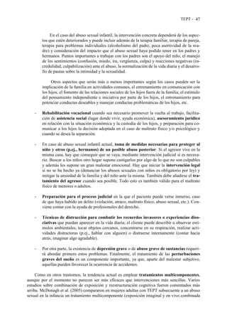 TEPT - 47
En el caso del abuso sexual infantil, la intervención concreta dependerá de los aspec-
tos que estén deteriorados y puede incluir además de la terapia familiar, terapia de pareja,
terapia para problemas individuales (alcoholismo del padre, poca asertividad de la ma-
dre) y consideración del impacto que el abuso sexual haya podido tener en los padres y
hermanos. Puntos importantes a trabajar con los padres son el apoyo del niño, el manejo
de los sentimientos (confusión, miedo, ira, vergüenza, culpa) y reacciones negativas (in-
credulidad, culpabilización) ante el abuso, la normalización de la vida diaria y el desarro-
llo de pautas sobre la intimidad y la sexualidad.
Otros aspectos que serán más o menos importantes según los casos pueden ser la
implicación de la familia en actividades comunes, el entrenamiento en comunicación con
los hijos, el fomento de las relaciones sociales de los hijos fuera de la familia, el estímulo
del pensamiento independiente e iniciativa por parte de los hijos, el entrenamiento para
potenciar conductas deseables y manejar conductas problemáticas de los hijos, etc.
- Rehabilitación vocacional cuando sea necesario promover la vuelta al trabajo, facilita-
ción de asistencia social (lugar donde vivir, ayuda económica), asesoramiento jurídico
en relación con la situación económica y la custodia de los hijos, y preparación para co-
municar a los hijos la decisión adoptada en el caso de maltrato físico y/o psicológico y
cuando se desea la separación.
- En caso de abuso sexual infantil actual, toma de medidas necesarias para proteger al
niño y otros (p.ej., hermanos) de un posible abuso posterior. Si el agresor vive en la
misma casa, hay que conseguir que se vaya, mediante intervención judicial si es necesa-
rio. Buscar a los niños otro hogar supone castigarlos por algo de lo que no son culpables
y además les supone un gran malestar emocional. Hay que iniciar la intervención legal
si no se ha hecho ya (denunciar los abusos sexuales con niños es obligatorio por ley) y
mitigar la ansiedad de la familia y del niño ante la misma. También debe añadirse el tra-
tamiento del agresor cuando sea posible. Todo esto es también válido para el maltrato
físico de menores o adultos.
- Preparación para el proceso judicial en la que el paciente puede verse inmerso, caso
de que haya habido un delito (violación, atraco, maltrato físico, abuso sexual, etc.). Con-
viene contar con la ayuda de profesionales del derecho.
- Técnicas de distracción para combatir los recuerdos invasores o experiencias diso-
ciativas que puedan aparecer en la vida diaria; el cliente puede describir u observar estí-
mulos ambientales, tocar objetos cercanos, concentrarse en su respiración, realizar acti-
vidades distractoras (p.ej., hablar con alguien) o distraerse internamente (contar hacia
atrás, imaginar algo agradable).
- Por otra parte, la existencia de depresión grave o de abuso grave de sustancias requeri-
rá abordar primero estos problemas. Finalmente, el tratamiento de las perturbaciones
graves del sueño es un componente importante, ya que, aparte del malestar subjetivo,
aquellas pueden favorecer la ocurrencia de accidentes.
Como en otros trastornos, la tendencia actual es emplear tratamientos multicomponentes,
aunque por el momento no parecen ser más eficaces que intervenciones más sencillas. Varios
estudios sobre combinación de exposición y reestructuración cognitiva fueron comentados más
arriba. McDonagh et al. (2005) compararon en mujeres adultas con TEPT subsecuente a un abuso
sexual en la infancia un tratamiento multicomponente (exposición imaginal y en vivo combinada
 