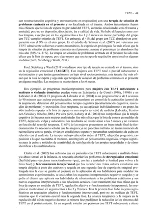 TEPT - 48
con reestructuración cognitiva y entrenamiento en respiración) con una terapia de solución de
problemas centrada en el presente y no focalizada en el trauma. Ambos tratamientos fueron
más eficaces que la lista de espera en gravedad del TEPT, creencias relacionadas con el trauma y
ansiedad, pero no en depresión, disociación, ira y calidad de vida. No hubo diferencias entre am-
bas terapias, excepto que en los seguimientos a los 3 y 6 meses un menor porcentaje del grupo
con TCC cumplió criterios de TEPT. Sin embargo, el 41% del grupo con TCC abandonó en com-
paración con el 9% en el otro grupo. En el estudio de Schnurr et al. (2007) con veteranas con
TEPT subsecuente a diversos eventos traumáticos, la exposición prolongada fue más eficaz que la
terapia de solución de problemas centrada en el presente, aunque el porcentaje de abandonos fue
más alto (38% vs. 21%). La terapia de solución de problemas centrada en el presente ha sido más
eficaz que la lista de espera, pero algo menos que una terapia de regulación emocional en algunas
medidas (Ford, Steinberg y Wanli, 2011)
Ford, Steinberg y Wanli (2011) estudiaron otro tipo de terapia no centrada en el trauma, sino
en la regulación emocional (TARGET). Con mujeres con TEPT total o parcial subsecuente a
victimización y que tenían generalmente un bajo nivel socioeconómico, esta terapia fue más efi-
caz que la lista de espera y algo más que terapia de solución de problemas centrada en el presente
en algunas medidas, Las mejoras se mantuvieron a los 6 meses.
Dos ejemplos de programas multicomponentes para mujeres con TEPT subsecuente a
maltrato o violencia doméstica pueden verse en Echeburúa y de Corral (1998a, 1998b) y en
Labrador et al. (2004). El programa de Labrador et al. (2004) es un programa breve de 8 sesiones
de 90 minutos que incluye psicoeducación, entrenamiento en control de la activación (control de
la respiración, detención del pensamiento), terapia cognitiva (reestructuración cognitiva, resolu-
ción de problemas) y exposición. Este programa, ya sea aplicado individualmente o en grupo, ha
sido también superior a la lista de espera en una amplia variedad de medidas (Labrador, Fernán-
dez-Velasco y Rincón (2006). Por otra parte, Kubany et al. (2004) han comprobado que la terapia
cognitiva del trauma para mujeres maltratadas fue más eficaz que la lista de espera en medidas de
TEPT, depresión, culpa y autoestima; los resultados se mantuvieron a los 6 meses y no variaron
en función del sexo del terapeuta. El 69% de las mujeres presentaron un buen estado final de fun-
cionamiento. Es necesario señalar que las mujeres ya no padecían maltrato, no tenían intención de
reconciliarse con su pareja, vivían en condiciones seguras y presentaban sentimientos de culpa en
relación con el maltrato. La terapia incluyó educación sobre el TEPT, relajación progresiva, ex-
posición a lo que recordaba el maltrato, autorregistro de pensamientos negativos, terapia cogniti-
va para la culpa y módulos de asertividad, de satisfacción de las propias necesidades y de cómo
identificar a los maltratadores.
Cloitre et al. (2002) han señalado que en pacientes con TEPT subsecuente a maltrato físico
y/o abuso sexual en la infancia, es necesario abordar los problemas de desregulación emocional
(facilidad para reaccionar emocionalmente –p.ej., con ira y ansiedad– y lentitud para volver a la
línea base) y funcionamiento interpersonal que los caracterizan. Estos autores estudiaron una
terapia dirigida a estos dos aspectos y seguida en una segunda fase de exposición imaginal pro-
longada tras la cual se guiaba al paciente en la aplicación de sus habilidades para modular los
sentimientos experimentados, se analizaban los esquemas interpersonales negativos surgidos y se
pedía al cliente que aplicara sus habilidades de afrontamiento a los problemas cotidianos y sus
nuevos esquemas interpersonales a sus relaciones actuales. Este tratamiento fue más eficaz que la
lista de espera en medidas de TEPT, regulación afectiva y funcionamiento interpersonal; las me-
joras se mantuvieron en seguimientos a los 3 y 9 meses. Tras la primera fase hubo mejoras signi-
ficativas en regulación afectiva y funcionamiento interpersonal, pero no en medidas de TEPT,
mientras que lo contrario ocurrió tras la segunda fase. La alianza terapéutica y la mejora en la
regulación del afecto negativo durante la primera fase predijeron la reducción de los síntomas del
TEPT en el postratamiento. En un segundo estudio con personas con TEPT subsecuente a abuso
 