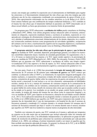TEPT - 49
sexual, esta terapia que combinó la exposición con el entrenamiento en habilidades para regular
las emociones y el funcionamiento interpersonal fue más eficaz que otras dos terapias que sólo
utilizaron uno de los dos componentes combinado con aconsejamiento de apoyo (Cloitre et al.,
2010). Otra aproximación relacionada con los estudios anteriores es la de Bohus et al. (2013).
Estos autores hallaron que una combinación de terapia conductual dialéctica y TCC centrada en
el trauma fue más eficaz que el tratamiento habitual en pacientes con TEPT relacionado con el
abuso sexual infantil, ya fuera que presentaran o no trastorno límite de personalidad.
Un programa para TETP subsecuente a accidentes de tráfico puede consultarse en Hickling
y Blanchard (1997, 2006a). Este último programa incluye educación sobre el trastorno, entrena-
miento en relajación, exposición (mediante lectura y escritura) al accidente, exposición en vivo
apoyada por estrategias de afrontamiento (relajación, autoinstrucciones, reestructuración cogniti-
va) y abordar el embotamiento emocional, distanciamiento de los demás, depresión, ira y cuestio-
nes existenciales mediante técnicas como programación de actividades agradables, recuperación
del contacto con los otros y reestructuración cognitiva de los esquemas depresivos y razonamien-
tos ilógicos. Un manual para el paciente puede verse en Hickling y Blanchard (2006b).
El programa anterior ha sido más eficaz que la psicoterapia de apoyo y que la lista de
espera en medidas de TEPT, ansiedad, depresión, psicopatología general y en reducir los trastor-
nos comórbidos (depresión mayor, trastorno de ansiedad generalizada). En seguimientos a los 3,
12 y 24 meses se mantuvieron las mejoras y la TCC siguió siendo superior a la psicoterapia de
apoyo en medidas de TEPT (Blanchard et al., 2003, 2004). Por otra parte, Fecteau y Nicki (1999)
hallaron que en personas con TEPT subsecuente a accidentes de tráfico una terapia cogniti-
vo-conductual (TCC) fue superior a la lista de espera. La TCC incluyó educación sobre el tras-
torno, relajación, exposición con reestructuración cognitiva y autoexposición gradual en vivo.
Por otra parte, Frueh et al. (1996) han presentado la terapia del manejo del trauma, una
intervención de 29 sesiones de 90 minutos para veteranos de guerra con TEPT crónico que
combina: a) educación sobre el TEPT y su tratamiento, b) exposición imaginal prolongada a los
miedos nucleares, c) exposición a situaciones evitadas del medio natural (ciertas películas, aero-
puertos, cementerios de guerra, hablar sobre las experiencias de guerra con amigos) y d) rehabili-
tación social y emocional, la cual incluye a su vez tres elementos: entrenamiento en habilidades
sociales, manejo de la ira y manejo de cuestiones de veteranos (mejora de la comunicación de
temas militares y de combate con no veteranos, comunicación asertiva de cuando se quiere o no
se quiere hablar de ciertos temas, desafío de creencias tales cómo que no puedes confiar en quien
no ha estado en la guerra). Los resultados en un estudio sin grupo control fueron positivos. En
otro estudio, la terapia del manejo del trauma fue tan eficaz como la exposición imaginal y en
vivo en medidas de TEPT, pero superior en frecuencia y duración de actividades sociales (Beidel
et al., 2011). En la aplicación naturalista de un programa similar a veteranos de guerra en Austra-
lia, Forbes et al. (2008) hallaron que aquellos con TEPT más grave mejoraron más cuando el tra-
tamiento fue de intensidad alta (1 mes de internamiento o de hospital de día más 8 sesiones de
frecuencia semanal) o moderada (2-3 sesiones durante a la semana durante 4-6 semanas más 8
sesiones de frecuencia semanal) que baja (1 sesión a la semana durante unos 6 meses); mientras
que aquellos con TEPT más leve tendieron a mejorar menos en programas de alta intensidad.
También con veteranos de guerra, una TCC centrada en el trauma y aplicada por terapeutas
no expertos no ha sido mejor que un tratamiento que incluyó educación sobre los síntomas del
TEPT, la conexión entre estos y las dificultades interpersonales y la aplicación en grupo de habi-
lidades de resolución de problemas para solucionar las cuestiones presentadas por cada paciente
(Schnurr et al., 2003); sin embargo, el primer tratamiento tendió a ser mejor en aquellos que ha-
bían recibido una duración adecuada de terapia. En general, la eficacia de la TCC y de la DRMO
es menor con este tipo de población (Bisson et al., 2007).
 