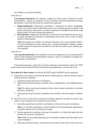 TEPT - 5
to, alcohol) o a otra afección médica.
Especificar si:
Con síntomas disociativos: Los síntomas cumplen los criterios para el trastorno de estrés
postraumático y, además, en respuesta al suceso estresante, la persona experimenta síntomas
persistentes o recurrentes de una de las características siguientes:
1. Despersonalización: Experiencias persistentes o recurrentes de sentirse desapegado,
como si uno mismo fuera un observador externo, de los propios procesos mentales o del
propio cuerpo (p.ej., sentir como si se soñara; sensación de irrealidad de uno mismo o del
propio cuerpo, o de que el tiempo pasa despacio).
2. Desrealización: Experiencias persistentes o recurrentes de irrealidad del entorno (p.ej.,
el mundo alrededor de la persona se experimenta como irreal, como si fuera un sueño,
distante o distorsionado).
Nota: Para utilizar este subtipo, los síntomas disociativos no se han de poder atribuir a
los efectos fisiológicos de una sustancia (p.ej., amnesia anterógrada o lagunas, compor-
tamiento durante la intoxicación alcohólica) u otra afección médica (p.ej., epilepsia par-
cial compleja).
Especificar si:
Con expresión demorada: Si la totalidad de los criterios diagnósticos no se cumplen hasta al
menos 6 meses después del acontecimiento (aunque el inicio y la expresión de algunos sín-
tomas puedan ser inmediatos).
Como puede apreciarse a partir de los criterios anteriores, la presentación clínica del TEPT
puede variar mucho en función del tipo de síntomas que predominan y así ocurre de hecho.
Para niños de 6 años o menos, los criterios del TEPT según el DESM-5 son los siguientes:
A. Exposición a la ocurrencia o amenaza de muerte, lesiones graves o violencia sexual en una (o
más) de las formas siguientes:
1. Experiencia directa del suceso/s traumático/s.
2. Observación directa del suceso/s ocurrido a otros, especialmente a los cuidadores prima-
rios.
Nota: No incluye sucesos que solamente se han visto en medios electrónicos, televisión,
películas o fotografías.
3. Conocimiento de que el suceso/s traumático/s ha ocurrido a uno de los padres o cuidado-
res.
B. Presencia de uno (o más) de los síntomas de intrusión siguientes asociados al suceso/s trau-
mático/s y que comienza tras la ocurrencia de este último:
1. Recuerdos angustiosos recurrentes, involuntarios e intrusos del suceso/s traumático/s.
Nota: Los recuerdos espontáneos e intrusos pueden no ser necesariamente angustiosos y
se pueden expresar como recreación en el juego.
2. Sueños angustiosos recurrentes en los que el contenido y/o el afecto del sueño está rela-
cionado con el suceso/s traumático/s.
Nota: Puede no ser posible determinar que el contenido aterrador está relacionado con el
suceso traumático.
3. Reacciones disociativas (p.ej., reviviscencias) en las que el niño siente o actúa como si se
 