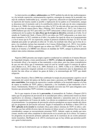 TEPT - 50
La intervención con niños y adolescentes con TEPT también ha sido de tipo multicomponen-
te y ha incluido exposición, reestructuración cognitiva, estrategias de manejo de la ansiedad, ma-
nejo de conductas inadecuadas (p.ej., sexuales o agresivas), educación en seguridad para prevenir
la repetición del trauma cuando es posible e implicación de los padres en el tratamiento, aunque
se desconoce por el momento cuál es la contribución relativa de cada uno de estos componentes
(Cohen et al., 2000). En varios estudios con niños, la TCC ha sido más eficaz que otros tratamien-
tos y que la lista de espera (Davis, May y Whiting, 2011; Kowalik et al., 2011). Así, Cohen et al.
(2004) hallaron que una TCC para niños con TEPT subsecuente a abuso sexual y que contó con la
colaboración de los padres fue más eficaz que la terapia no directiva centrada en el niño. En el
estudio de Vandervord, Sterk y Pearce (2012) con niños con TEPT subsecuente a un único inci-
dente traumático, la TCC centrada en el niño y los padres fue igual de eficaz en el postratamiento
y a los 6 meses que la TC sin exposición, aunque la potencia estadística fue baja. La TCC ha sido
adaptada para poder ser aplicada en niños de 3-6 años, ha resultado más eficaz que la lista de es-
pera y los resultados incluso han mejorado a los 6 meses (Scheeringa et al., 2011). Los resulta-
dos de Diehle et al. (2014) sugieren que en niños con TEPT o TEPT subclínico, la TCC cen-
trada en el trauma y la DRMO son eficaces en medidas de TEPT, aunque la primera pareció
reducir más ciertos síntomas comórbidos.
Najavits (2002) presenta una terapia cognitivo-conductual no centrada en el trauma (Buscan-
do Seguridad) dirigida a tratar paralelamente el TEPT y el abuso de sustancias. Esta terapia se
ha mostrado eficaz y las mejoras se han mantenido a corto plazo, pero hay datos contradictorios
de que sea más eficaz que el tratamiento usual (el cual ha variado según el contexto de aplica-
ción) (Boden et al., 2012; Hien et al., 2009; Zlotnick et al., 2009). Coffey et al. (2006) hallaron
que añadir exposición imaginal centrada en el trauma a un tratamiento para la dependencia del
alcohol fue más eficaz en reducir las ganas de beber y la sintomatología del TEPT que añadir
relajación.
Falsetti, Resnick y Davis (2008) han combinado la terapia de procesamiento cognitivo con el
tratamiento del control del pánico de Barlow para tratar a personas con TEPT y ataques de pá-
nico comórbidos. Esta terapia de exposición a canales múltiples se ha mostrado superior a la lista
de espera en medidas de TEPT, pánico y depresión, y los resultados se han mantenido a los 6
meses. Similarmente, Hinton et al. (2005) han adaptado con éxito una TCC para refugiados cam-
boyanos que presentaban TEPT resistente y ataques de pánico.
Por lo que respecta al tema de la prevención, el metaanálisis de Teubart y Pinquart (2011)
indica que los programas de prevención de la ansiedad para niños y adolescentes tienen un efecto
significativo en síntomas y diagnóstico de ansiedad, depresión y autoestima tanto en el postest
como en seguimientos de 8 meses de media. Los efectos en competencia social se dieron sólo en
el postratamiento. Los programas de prevención selectiva produjeron un mayor tamaño del efecto
que los programas de prevención universal. Según el metaanálisis de Rolfsnes e Idsoe (2011) la
TCC aplicada en la escuela ha resultado eficaz para reducir síntomas de TEPT en niños y ado-
lescentes que han sufrido diversos tipos de traumas (el abuso sexual y el maltrato físico no fueron
considerados), aunque no necesariamente presentan TEPT. Además, según un estudio que men-
cionan, muchos más niños completan la intervención en la escuela que en la clínica. En cuanto a
los programas de prevención primaria aplicados antes de la ocurrencia de un evento potencial-
mente traumático, Skeffington et al. (2013) concluyeron que no hay sólidos que permitan justifi-
car o guiar la intervención.
Sea cual sea la intervención que se adopte, hay varias consideraciones que merecen tenerse
 