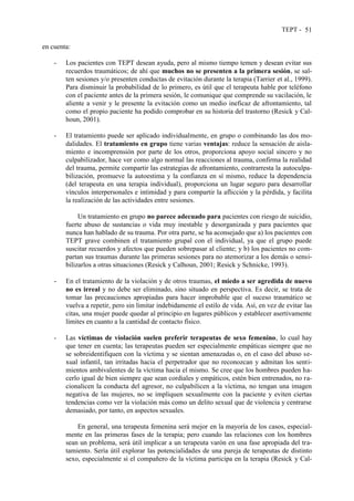TEPT - 51
en cuenta:
- Los pacientes con TEPT desean ayuda, pero al mismo tiempo temen y desean evitar sus
recuerdos traumáticos; de ahí que muchos no se presenten a la primera sesión, se sal-
ten sesiones y/o presenten conductas de evitación durante la terapia (Tarrier et al., 1999).
Para disminuir la probabilidad de lo primero, es útil que el terapeuta hable por teléfono
con el paciente antes de la primera sesión, le comunique que comprende su vacilación, le
aliente a venir y le presente la evitación como un medio ineficaz de afrontamiento, tal
como el propio paciente ha podido comprobar en su historia del trastorno (Resick y Cal-
houn, 2001).
- El tratamiento puede ser aplicado individualmente, en grupo o combinando las dos mo-
dalidades. El tratamiento en grupo tiene varias ventajas: reduce la sensación de aisla-
miento e incomprensión por parte de los otros, proporciona apoyo social sincero y no
culpabilizador, hace ver como algo normal las reacciones al trauma, confirma la realidad
del trauma, permite compartir las estrategias de afrontamiento, contrarresta la autoculpa-
bilización, promueve la autoestima y la confianza en sí mismo, reduce la dependencia
(del terapeuta en una terapia individual), proporciona un lugar seguro para desarrollar
vínculos interpersonales e intimidad y para compartir la aflicción y la pérdida, y facilita
la realización de las actividades entre sesiones.
Un tratamiento en grupo no parece adecuado para pacientes con riesgo de suicidio,
fuerte abuso de sustancias o vida muy inestable y desorganizada y para pacientes que
nunca han hablado de su trauma. Por otra parte, se ha aconsejado que a) los pacientes con
TEPT grave combinen el tratamiento grupal con el individual, ya que el grupo puede
suscitar recuerdos y afectos que pueden sobrepasar al cliente; y b) los pacientes no com-
partan sus traumas durante las primeras sesiones para no atemorizar a los demás o sensi-
bilizarlos a otras situaciones (Resick y Calhoun, 2001; Resick y Schnicke, 1993).
- En el tratamiento de la violación y de otros traumas, el miedo a ser agredida de nuevo
no es irreal y no debe ser eliminado, sino situado en perspectiva. Es decir, se trata de
tomar las precauciones apropiadas para hacer improbable que el suceso traumático se
vuelva a repetir, pero sin limitar indebidamente el estilo de vida. Así, en vez de evitar las
citas, una mujer puede quedar al principio en lugares públicos y establecer asertivamente
límites en cuanto a la cantidad de contacto físico.
- Las víctimas de violación suelen preferir terapeutas de sexo femenino, lo cual hay
que tener en cuenta; las terapeutas pueden ser especialmente empáticas siempre que no
se sobreidentifiquen con la víctima y se sientan amenazadas o, en el caso del abuso se-
xual infantil, tan irritadas hacia el perpetrador que no reconozcan y admitan los senti-
mientos ambivalentes de la víctima hacia el mismo. Se cree que los hombres pueden ha-
cerlo igual de bien siempre que sean cordiales y empáticos, estén bien entrenados, no ra-
cionalicen la conducta del agresor, no culpabilicen a la víctima, no tengan una imagen
negativa de las mujeres, no se impliquen sexualmente con la paciente y eviten ciertas
tendencias como ver la violación más como un delito sexual que de violencia y centrarse
demasiado, por tanto, en aspectos sexuales.
En general, una terapeuta femenina será mejor en la mayoría de los casos, especial-
mente en las primeras fases de la terapia; pero cuando las relaciones con los hombres
sean un problema, será útil implicar a un terapeuta varón en una fase apropiada del tra-
tamiento. Sería útil explorar las potencialidades de una pareja de terapeutas de distinto
sexo, especialmente si el compañero de la víctima participa en la terapia (Resick y Cal-
 