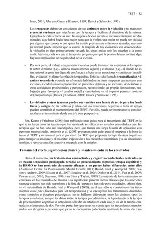 TEPT - 52
houn, 2001; Jehu con Gazan y Klassen, 1988; Resick y Schnicke, 1993).
- Los terapeutas deben ser conscientes de sus actitudes sobre la violación y no mantener
creencias erróneas que interfieran con la terapia y faciliten el abandono de la misma.
Ejemplos de estas creencias son: las mujeres desean secreta o inconscientemente ser do-
minadas; algo habrá hecho una mujer para que la violen; una mujer no puede ser violada
por alguien que conoce o con quien ha tenido previamente relaciones sexuales; una mu-
jer normal puede impedir que la violen; la mayoría de los violadores son desconocidos;
la violación es algo primariamente sexual; las cosas malas sólo les suceden a la gente
mala. Además, cada vez que el terapeuta pregunta por qué la persona hizo o no hizo algo,
hay una implicación de culpabilidad de la víctima.
- Por otra parte, el trabajo con personas violadas puede trastocar los esquemas del terapeu-
ta sobre sí mismo (p.ej., sentirse mucho menos seguro) y el mundo (p.ej., el mundo no es
tan justo ni la gente tan digna de confianza), afectar a sus emociones y conductas (pesadi-
llas, evitación) y alterar la relación terapéutica. Esto ha sido llamado traumatización vi-
caria o secundaria y puede ser afrontada hablando con otros terapeutas que trabajen con
víctimas, viendo la misma proporción de pacientes víctimas y no víctimas, dedicándose a
otras actividades profesionales y personales, reconociendo las propias limitaciones, tra-
bajando para favorecer el cambio social y centrándose en el impacto personal positivo
del propio trabajo (Resick y Calhoun, 2001; Resick y Schnicke, 1993).
- La violación y otros traumas pueden ser también una fuente de estrés para los fami-
liares y amigos de las víctimas y estos con sus reacciones negativas o falta de apoyo
pueden contribuir al mantenimiento del TEPT. Por ello, puede ser interesante su conside-
ración en el tratamiento desde una y/u otra perspectiva.
Foa, Keane y Friedman (2000) han publicado unas guías para el tratamiento del TEPT en la
que se incluyen tanto las terapias que han mostrado ser eficaces en estudios controlados como las
terapias que no han sido aún investigadas, pero que tienen una larga historia de aplicación con
personas traumatizadas. Andrews et al. (2003) presentan unas guías para el terapeuta a la hora de
tratar el TEPT y un manual para el paciente. La TCC que proponen incluye técnicas cognitivas
para manejar la ansiedad y el malestar, exposición a los recuerdos traumáticos y a las situaciones
temidas, y reestructuración cognitiva integrada con la anterior.
Tamaño del efecto, significación clínica y mantenimiento de los resultados
Hasta el momento, los tratamientos conductuales y cognitivo-conductuales centrados en
el trauma (exposición prolongada, terapia de procesamiento cognitivo, terapia cognitiva) y
la DRMO se han mostrado claramente eficaces y no parece haber diferencias entre ellos
(Australian Centre for Posttraumatic Mental Health, 2013; Benish, Imel y Wampold, 2008; Bis-
son y Andrew, 2009; Bisson et al., 2007; Bradley et al. 2005; Diehle et al., 2014; Foa et al. 2009;
Powers et al., 2010; Sherman, 1998; van Etten y Taylor, 1998). La mayoría de los tratamientos no
centrados en los recuerdos del trauma o su significado parecen menos eficaces que los anteriores
(aunque algunos han sido superiores a la lista de espera) o han sido poco estudiados. Ahora bien,
en el metaanálisis de Benish, Imel y Wampold (2008), en el que sólo se consideraron los trata-
mientos bona fide (diseñados para ser terapéuticos) y se excluyeron los tratamientos diseñados
como controles o placebos psicológicos, no se hallaron diferencias entre los distintos tipos de
terapias estudiadas, aunque los datos sobre la terapia psicodinámica, la hipnoterapia y la terapia
de procesamiento cognitivo se obtuvieron sólo de un estudio en cada caso y los de la terapia cen-
trada en el presente, de dos. Por otra parte, hay que tener en cuenta que los tratamientos mencio-
nados van dirigidos a personas que ya no se encuentran padeciendo realmente la situación trau-
 