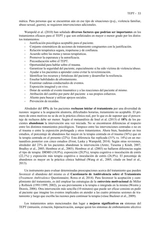 TEPT - 53
mática. Para personas que se encuentran aún en ese tipo de situaciones (p.ej., violencia familiar,
abuso sexual, guerra), se requieren intervenciones adicionales.
Wampold et al. (2010) han señalado diversos factores que podrían ser importantes en los
tratamientos eficaces para el TEPT y que son enfatizados en mayor o menor grado por los distin-
tos tratamientos:
- Justificación psicológica aceptable para el paciente.
- Conjunto sistemáticos de acciones de tratamiento congruentes con la justificación.
- Relación terapéutica segura, respetuosa y de confianza.
- Acuerdo sobre las metas y tareas terapéuticas.
- Promover la esperanza y la autoeficacia.
- Psicoeducación sobre el TEPT.
- Oportunidad para hablar sobre el trauma.
- Garantizar la seguridad del paciente, especialmente si ha sido víctima de violencia/abuso.
- Ayudar a los pacientes a aprender como evitar la revictimización.
- Identificar los recursos y fortalezas del paciente y desarrollar la resiliencia.
- Enseñar habilidades de afrontamiento.
- Examinar cadenas conductuales de eventos.
- Exposición imaginal y en vivo.
- Dotar de sentido al evento traumático y a las reacciones del paciente al mismo.
- Atribución del cambio por parte del paciente a sus propios esfuerzos.
- Aliento para buscar y utilizar apoyos sociales.
- Prevención de recaídas.
Alrededor del 15% de los pacientes rechazan iniciar el tratamiento por una diversidad de
razones: negarse a la asignación aleatoria, dificultades horarias, tratamiento no aceptable. El pri-
mero de estos motivos no se da en la práctica clínica real, por lo que es de suponer que el porcen-
taje de rechazos debe ser menor. Según el metaanálisis de Imel et al. (2013) el 18% de los pa-
cientes abandonan la intervención una vez iniciada. No se encontraron diferencias al respecto
entre los distintos tratamientos psicológicos. Tampoco entre las intervenciones centradas o no en
el trauma o entre la exposición prolongada y otros tratamientos. Ahora bien, basándose en tres
estudios, el porcentaje de abandonos fue mayor en la terapia centrada en el trauma (36%) que en
la terapia centrada en el presente (22%). Esta diferencia fue replicada (31% vs. 14%) en un me-
taanálisis posterior con cinco estudios (Frost, Laska y Wampold, 2014). Según otras revisiones,
alrededor del 23% de los pacientes abandonan la intervención (Arntz, Tiesema y Kindt, 2007;
Bradley et al., 2005; Hembree et al., 2003). Hembree et al. (2003) no hallaron diferencias según
el tipo de terapia: DRMO (18,9%), exposición (20,5%), terapia cognitiva o inoculación de estrés
(22,1%) y exposición más terapia cognitiva o inoculación de estrés (26,9%). El porcentaje de
abandonos es mayor en la práctica clínica habitual (Wang et al., 2005, citado en Imel et al.,
2013).
Un instrumento para evaluar determinadas preocupaciones acerca del tratamiento que pueden
favorecer el abandono del mismo es el Cuestionario de Ambivalencia sobre el Tratamiento
(Treatment Ambivalence Questionnaire; Rowa et al, 2014). Para favorecer la aceptación y cum-
plimiento del tratamiento, es útil emplear las estrategias de la entrevista motivacional de Miller
y Rollnick (1991/1999, 2002), ya sea previamente a la terapia o integrada en la misma (Westra y
Dozois, 2006). Otra intervención más sencilla (10 minutos) que puede ser eficaz consiste en pedir
al paciente que imagine los eventos implicados en atender a las cuatro primeras sesiones de tra-
tamiento y luego que escriba las razones para continuar la terapia (véase Buckner et al., 2009).
Los tratamientos antes mencionados dan lugar a mejoras significativas en síntomas del
TEPT (intrusión, evitación, hiperactivación, aunque quizá los síntomas de embotamiento afectivo
 