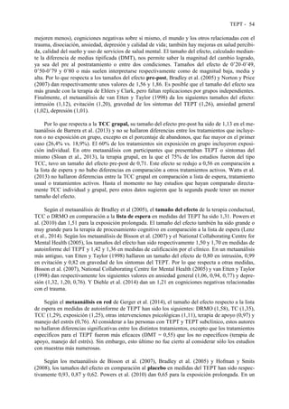 TEPT - 54
mejoren menos), cogniciones negativas sobre sí mismo, el mundo y los otros relacionadas con el
trauma, disociación, ansiedad, depresión y calidad de vida; también hay mejoras en salud percibi-
da, calidad del sueño y uso de servicios de salud mental. El tamaño del efecto, calculado median-
te la diferencia de medias tipificada (DMT), nos permite saber la magnitud del cambio logrado,
ya sea del pre al postratamiento o entre dos condiciones. Tamaños del efecto de 0’20-0’49,
0’50-0’79 y 0’80 o más suelen interpretarse respectivamente como de magnitud baja, media y
alta. Por lo que respecta a los tamaños del efecto pre-post, Bradley et al. (2005) y Norton y Price
(2007) dan respectivamente unos valores de 1,56 y 1,86. Es posible que el tamaño del efecto sea
más grande con la terapia de Ehlers y Clark, pero faltan replicaciones por grupos independientes.
Finalmente, el metaanálisis de van Etten y Taylor (1998) da los siguientes tamaños del efecto:
intrusión (1,12), evitación (1,20), gravedad de los síntomas del TEPT (1,26), ansiedad general
(1,02), depresión (1,01).
Por lo que respecta a la TCC grupal, su tamaño del efecto pre-post ha sido de 1,13 en el me-
taanálisis de Barrera et al. (2013) y no se hallaron diferencias entre los tratamientos que incluye-
ron o no exposición en grupo, excepto en el porcentaje de abandonos, que fue mayor en el primer
caso (26,4% vs. 18,9%). El 60% de los tratamientos sin exposición en grupo incluyeron exposi-
ción individual. En otro metaanálisis con participantes que presentaban TEPT o síntomas del
mismo (Sloan et al., 2013), la terapia grupal, en la que el 75% de los estudios fueron del tipo
TCC, tuvo un tamaño del efecto pre-post de 0,71. Este efecto se redujo a 0,56 en comparación a
la lista de espera y no hubo diferencias en comparación a otros tratamientos activos. Watts et al.
(2013) no hallaron diferencias entre la TCC grupal en comparación a lista de espera, tratamiento
usual o tratamientos activos. Hasta el momento no hay estudios que hayan comparado directa-
mente TCC individual y grupal, pero estos datos sugieren que la segunda puede tener un menor
tamaño del efecto.
Según el metaanálisis de Bradley et al (2005), el tamaño del efecto de la terapia conductual,
TCC o DRMO en comparación a la lista de espera en medidas del TEPT ha sido 1,31. Powers et
al. (2010) dan 1,51 para la exposición prolongada. El tamaño del efecto también ha sido grande o
muy grande para la terapia de procesamiento cognitivo en comparación a la lista de espera (Lenz
et al., 2014). Según los metaanálisis de Bisson et al. (2007) y el National Collaborating Centre for
Mental Health (2005), los tamaños del efecto han sido respectivamente 1,50 y 1,70 en medidas de
autoinforme del TEPT y 1,42 y 1,36 en medidas de calificación por el clínico. En un metaanálisis
más antiguo, van Etten y Taylor (1998) hallaron un tamaño del efecto de 0,80 en intrusión, 0,99
en evitación y 0,82 en gravedad de los síntomas del TEPT. Por lo que respecta a otras medidas,
Bisson et al. (2007), National Collaborating Centre for Mental Health (2005) y van Etten y Taylor
(1998) dan respectivamente los siguientes valores en ansiedad general (1,06, 0,94, 0,77) y depre-
sión (1,32, 1,20, 0,76). Y Diehle et al. (2014) dan un 1,21 en cogniciones negativas relacionadas
con el trauma.
Según el metaanálisis en red de Gerger et al. (2014), el tamaño del efecto respecto a la lista
de espera en medidas de autoinforme de TEPT han sido los siguientes: DRMO (1,58), TC (1,35),
TCC (1,29), exposición (1,25), otras intervenciones psicológicas (1,11), terapia de apoyo (0,97) y
manejo del estrés (0,76). Al considerar a las personas con TEPT y TEPT subclínico, estos autores
no hallaron diferencias significativas entre los distintos tratamientos, excepto que los tratamientos
específicos para el TEPT fueron más eficaces (DMT = 0,55) que los no específicos (terapia de
apoyo, manejo del estrés). Sin embargo, esto último no fue cierto al considerar sólo los estudios
con muestras más numerosas.
Según los metaanálisis de Bisson et al. (2007), Bradley et al. (2005) y Hofman y Smits
(2008), los tamaños del efecto en comparación al placebo en medidas del TEPT han sido respec-
tivamente 0,93, 0,87 y 0,62. Powers et al. (2010) dan 0,65 para la exposición prolongada. En un
 